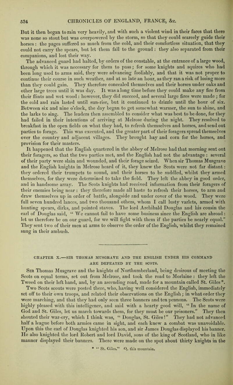But It then began to rain very heavily, and with such a violent wind in their faces that there was none so stout but was overpowered by the storm, so that they could scarcely guide their horses : the pages suffered so much from the cold, and their comfortless situation, that they could not carry the spears, but let them fall to the ground : they also separated from their companions, and lost their way. The advanced guard had halted, by orders of the constable, at the entrance of a large wood, through which it was necessary for them to pass; for some knights and squires who had been long used to arms said, they were advancing foolishly, and that it was not proper to continue their course in such weather, and at so late an hour, as they ran a risk of losing more than they could gain. They therefore concealed themselves and their horses under oaks and other large trees until it was day. It was a long time before they could make any fire from their flints and wet wood: however, they did succeed, and several large fires were made ; for the cold and rain lasted until sun-rise, but it continued to drizzle until the hour of six. Between six and nine o’clock, the day began to get somewhat warmer, the sun to shine, and the larks to sing. The leaders then assembled to consider what was best to be done, for they had failed in their intentions of arriving at Melrose during the night. They resolved to breakfast in the open fields on what they bad, to refresh themselves and horses, and send out parties to forage. This was executed, and the greater part of their foragers spread themselves over the country and adjacent villages. They brought hay and corn for the horses, and provision for their masters. It happened that the English quartered in the abbey of IMelrose had that morning sent out their foragers, so that the two parties met, and the English had not the advantage : several of their party were slain and wounded, and their forage seized. When sir Thomas Musgrave and the English knights in Melrose heard of it, they knew the Scots were not far distant: they ordered their trumpets to sound, and their horses to be saddled, whilst they armed themselves, for they were determined to take the field. They left the abbey in good order, and in handsome array. The Scots knights had received information from their foragers of their enemies being near ; they therefore made all haste to refresh their horses, to arm and draw themselves up in order of battle, alongside and under cover of the wood. They were full seven hundred lances, and two thousand others, whom I call lusty varlets, armed with hunting spears, dirks, and pointed staves. The lord Archibald Douglas and his cousin the earl of Douglas said, “ We cannot fail to have some business since the English are abroad : let us therefore be on our guard, for we will fight with them if the parties be nearly equal.” They sent two of their men at arms to observe the order of the English, whilst they remained snug in their ambush. CHAPTEU X. SIR TU0.MA3 MUSGRAVE AND THE ENGLISH UNDER HIS COMMAND ARE DEFEATED BY THE SCOTS. Sir Thomas Musgrave and the knights of Northumberland, being de.sirous of meeting the Scots on equal terms, set out from Melrose, and took the road to Morlalne : they left the Tweed on their left hand, and, by an ascending road, made for a mountain called St. Giles*. Two Scots scouts were posted there, who, having well considered the English, immediately set off to their own troops, and related their observations on the English; in what order they were marching, and that they had only seen three banners and ten pennons. The Scots were highly pleased with this intelligence, and said with a hearty good will, “ In the name of God and St. Giles, let us march towards them, for they must be our prisoners.” They then shouted their war-cry, which I think was, “ Douglas, St. Giles !” They had not advanced half a league before both armies came in sight, and each knew a combat was unavoidable. Upon this the earl of Douglas knighted his son, and sir James Douglas displayed his banner. He also knighted the lord Robert and lord David, sons of the king of Scotland, who in like manner displayed their banners. There were made on the spot about thirty knights in the • “ St. Giles.” O,. this mountain.