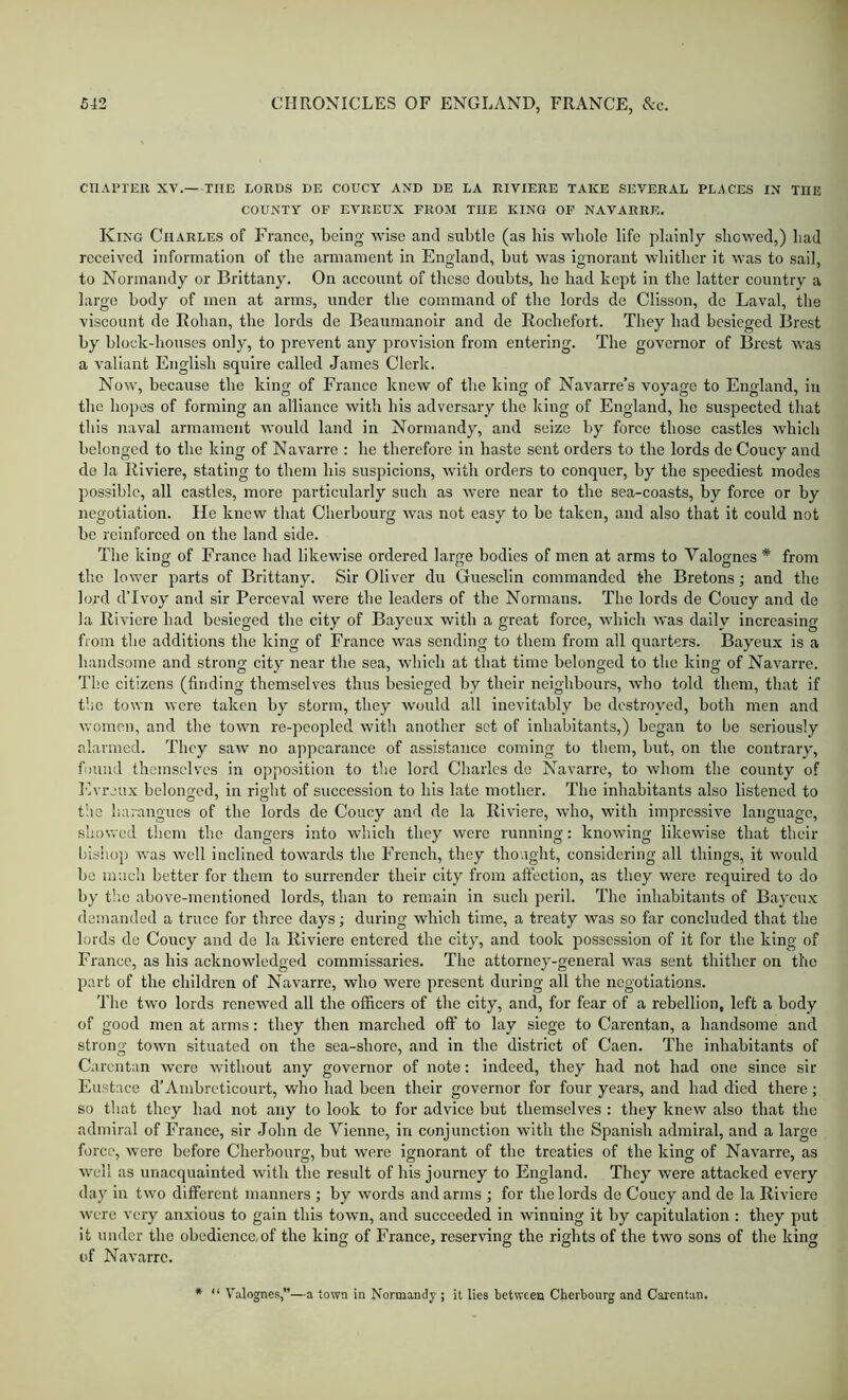 CHAPTER XV. THE LORDS DE COUCY AND DE LA RIVIERE TAKE SEVERAL PLACES IN THE COUNTY OF EVREUX FROM THE KING OF NAVARRE. King Charles of France, being wise and subtle (as his whole life plainly showed,) had received information of the armament in England, but was ignorant whither it was to sail, to Normandy or Brittany. On account of these doubts, be had kept in the latter country a large body of men at arms, under the command of the lords de Clisson, de Laval, the viscount de Rohan, the lords de Beaumanoir and de Rochefort. They had besieged Brest by block-bouses only, to prevent any provision from entering. The governor of Brest was a valiant English squire called James Clerk. Now, because the king of France knew of the king of Navarre’s voyage to England, in the hopes of forming an alliance with his adversary the king of England, he suspected that this naval armament would land in Normandy, and seize by force those castles which belonged to the king of Navarre : he therefore in haste sent orders to the lords de Coucy and de la Riviere, stating to them his suspicions, with orders to conquer, by the speediest inodes possible, all castles, more particularly such as were near to the sea-coasts, by force or by negotiation. He knew that Cherbourg was not easy to be taken, and also that it could not be reinforced on the land side. The king of France had likewise ordered large bodies of men at arms to Valognes * from the lower parts of Brittany. Sir Oliver du Guesclin commanded the Bretons; and the lord d’lvoy and sir Perceval were the leaders of the Normans. The lords de Coucy and de la Riviere had besieged the city of Bayeux with a great force, which was daily increasing from the additions the king of France was sending to them from all quarters. Bayeux is a handsome and strong city near the sea, which at that time belonged to the king of Navarre. The citizens (finding themselves thus besieged by their neighbours, wbo told them, that if t'.ie town were taken by storm, they would all inevitably be destroyed, both men and women, and the town re-peopled with another set of inhabitants,) began to be seriously alarmed. They saw no appearance of assistance coming to them, but, on the contrary, found themselves in opposition to the lord Charles de Navarre, to whom the county of Evrjux bolono-cd, in rioht of succession to his late mother. The inhabitants also listened to the harangues of the lords de Coucy and de la Riviere, who, with impressive language, showed them the dangers into which they were running: knowing likewise that their bish.op was well inclined towards the F’rench, they thoaght, considering all things, it would be much better for them to surrender their city from affection, as they were required to do by t!ie above-mentioned lords, than to remain in such peril. The inhabitants of Baycu.x demanded a truce for three days; during which time, a treaty was so far concluded that the lords do Coucy and de la Riviere entered the city, and took possession of it for the king of France, as his acknowledged commissaries. The attorney-general was sent thither on the part of the children of Navarre, who were present during all the negotiations. The two lords renewed all the officers of the city, and, for fear of a rebellion, left a body of good men at arms: they then marched off to lay siege to Carentan, a handsome and strong town situated on the sea-shorc, and in the district of Caen. The inhabitants of Carentan were without any governor of note: indeed, they had not had one since sir Eustace d’Ambreticourt, who had been their govenior for four years, and had died there; so that they had not any to look to for advice but tbemselves : they knew also that the admiral of France, sir John de Yienne, in conjunction with the Spanish admiral, and a large force, were before Cherbourg, but were ignorant of the treaties of the king of Navarre, as well as unacquainted with the result of his journey to England. They were attacked every day in two different manners ; by words and arms ; for the lords de Coucy and de la Riviere were very anxious to gain this town, and succeeded in winning it by capitulation : they put it under the obedience,of the king of France, reserving the rights of the two sons of the king of Navarre. “ Valognes,”—a town in Normandy ; it lies between Cherbourg and Carentan.