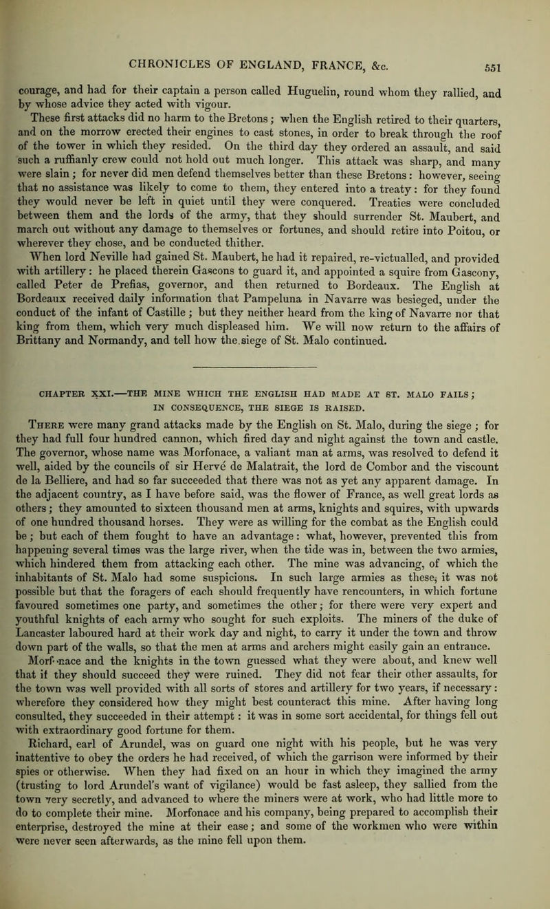 courage, and had for their captain a person called Huguelin, round whom they rallied, and by whose advice they acted with vigour. These first attacks did no harm to the Bretons; when the English retired to their quarters, and on the morrow erected their engines to cast stones, in order to break through tlie roof of the tower in which they resided. On the third day they ordered an assault, and said such a ruffianly crew could not hold out much longer. This attack was sharp, and many were slain; for never did men defend themselves better than these Bretons: however, seeino- that no assistance was likely to come to them, they entered into a treaty: for they found they would never be left in quiet until they were conquered. Treaties were concluded between them and the lords of the army, that they should surrender St. Maubert, and march out without any damage to themselves or fortunes, and should retire into Poitou, or wherever they chose, and be conducted thither. When lord Neville had gained St. Maubert, he had it repaired, re-victualled, and provided with artillery: he placed therein Gascons to guard it, and appointed a squire from Gascony, called Peter de Prefias, governor, and then returned to Bordeaux. The English at Bordeaux received daily information that Pampeluna in Navarre was besieged, under the conduct of the infant of Castille; but they neither heard from the king of Navarre nor that king from them, which very much displeased him. We will now return to the affairs of Brittany and Normandy, and tell how the.siege of St. Malo continued. CHAPTER XXI. THE MINE WHICH THE ENGLISH HAD MADE AT 6T. MALO FAILS; IN CONSEQUENCE, THE SIEGE IS RAISED. There were many grand attacks made by the English on St. Malo, during the siege ; for they had full four hundred cannon, which fired day and night against the town and castle. The governor, whose name was Morfonace, a valiant man at arms, was resolved to defend it well, aided by the councils of sir Herve de Malatrait, the lord de Combor and the viscount de la Belliere, and had so far succeeded that there was not as yet any apparent damage. In the adjacent country, as I have before said, was the flower of France, as well great lords as others; they amounted to sixteen thousand men at arms, knights and squires, with upwards of one hundred thousand horses. They were as willing for the combat as the English could be; but each of them fought to have an advantage: what, however, prevented this from happening several times was the large river, when the tide was in, between the two armies, which hindered them from attacking each other. The mine was advancing, of which the inliabitants of St. Malo had some suspicions. In such large armies as these^ it was not possible but that the foragers of each should frequently have rencounters, in which fortune favoured sometimes one party, and sometimes the other; for there were very expert and youthful knights of each army who sought for such exploits. The miners of the duke of Lancaster laboured hard at their work day and night, to carry it under the town and throw down part of the walls, so that the men at arms and archers might easily gain an entrance. Morf-nace and the knights in the town guessed what they were about, and knew well that it they should succeed they were ruined. They did not fear their other assaults, for the town was well provided with all sorts of stores and artillery for two years, if necessary: wherefore they considered how they might best counteract this mine. After having long consulted, they succeeded in their attempt: it was in some sort accidental, for things fell out with extraordinary good fortune for them. Richard, earl of Arundel, was on guard one night with his people, but he was very inattentive to obey the orders he had received, of which the garrison were informed by their spies or otherwise. When they had fixed on an hour in which they imagined the army (trusting to lord Arundel’s want of vigilance) would be fast asleep, they sallied from the town very secretly, and advanced to where the miners were at work, who had little more to do to complete their mine. Morfonace and his company, being prepared to accomplish their enterprise, destroyed the mine at their ease; and some of the workmen who were within were never seen afterwards, as the mine fell upon them.