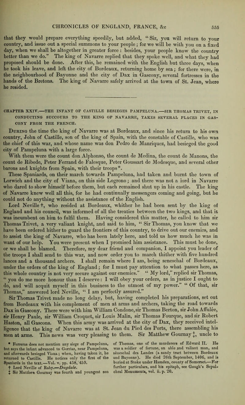 that they would prepare everything speedily, but added, “Sir, you will return to your country, and issue out a special summons to your people; for we will be with you on a fixed day, when we shall be altogether in greater force : besides, your people know the country better than we do.” The king of Navarre replied that they spoke well, and what they had proposed should be done. After this, he remained with the English but three days, when he took his leave, and left the city of Bordeaux, returning home by sea; for there were, in the neighbourhood of Bayonne and the city of Dax in Gascony, several fortresses in the hands of the Bretons. The king of Navarre safely arrived at the town of St. Jean, where he resided. CHAPTER XXIV. THE INFANT OP CASTILLE BESIEGES PAMPELUNA. SIR THOMAS TRIVET, IN CONDUCTING SUCCOURS TO THE KING OF NAVARRE, TAKES SEVERAL PLACES IN GAS- CONY FROM THE FRENCH. During the time the king of Navarre was at Bordeaux, and since his return to his own country, John of Castille, son of the king of Spain, with the constable of Castille, who was the chief of this war, and whose name was don Pedro de Manriquez, had besieged the good city of Pampeluna with a large force. With them were the count don Alphonso, the count de Medina, the count de Manons, the count de Ribede, Peter Ferrand de Falesque, Peter Goussart de Modesque, and several other barons and knights from Spain, with their troops*. These Spaniards, on their march towards Pampeluna, had taken and burnt the town of Lorwich and the city of Viana, on this side Logrono; and there was not a lord in Navarre who dared to show himself before them, but each remained shut up in his castle. The king of Navarre knew well all this, for he had continually messengers coming and going, but he could not do anything without the assistance of the English. Lord Neville t, who resided at Bordeaux, whither he had been sent by the king of England and his council, was informed of all the treaties between the two kings, and that it was incumbent on him to fulfil them. Having considered this matter, he called to him sir Thomas Trivet, a very valiant knight, and said to him, “ Sir Thomas, you know that we have been ordered hither to guard the frontiers of this country, to drive out our enemies, and to assist the king of Navarre, who has been lately here, and told us how much he was in want of our help. You were present when I promised him assistance. This must be done, or we shall be blamed. Therefore, my dear friend and companion, I appoint you leader of the troops I shall send to this war, and now order you to march thither with five hundred lances and a thousand archers. I shall remain where I am, being seneschal of Bordeaux, under the orders of the king of England; for I must pay attention to what passes here, as this whole country is not very secure against our enemies.” “ My lord,” replied sir Thomas, “ you do me more honour than I deserve: I will obey your orders, as in justice I ought to do, and will acquit myself in this business to the utmost of my power.” “ Of that, sir Thomas,” answered lord Neville, “ I am perfectly assured.” Sir Thomas Trivet made no long delay, but, having completed his preparations, set out from Bordeaux with his complement of men at arms and archers, taking the road towards Dax in Gascony. There were with him William Condone, sir Thomas Berton, sir John Affulee, sir Henry Paule, sir William Croquet, sir Louis Malin, sir Thomas Fourque, and sir Robert Hasten, all Gascons. When this army was arrived at the city of Dax, they received intel- ligence that the king of Navarre was at St. Jean du Pied des Ports, there assembling his men at arms. This news was very pleasing to them. Sir Matthew Gournayuncle to * Fcrreras does not mention any siege of Pampeluna, of Thomas, one of the murderers of Edward II. He but says the infant advanced to Gorriaz, near Pampeluna, was a soldier of fortune, an able and valiant man, and and afterwards besieged Viana ; when, having taken it, he seneschal des Landes (a sandy tract between Bordeaux returned to Castille. He notices only the first of the and Bayonne). He died 26th September, 1406, and is Spaniards in the text. Vol. v. pp. 458, 459. buried at Stoke uuder Hamden, county of Somerset.—For t Lord Neville of Raby.—Dugdale. further particulars, and his epitaph, see Gough’s Sepul- X Sir Matthew Gournay was fourth and youngest son cbral Monuments, vol. ii. p. 20.