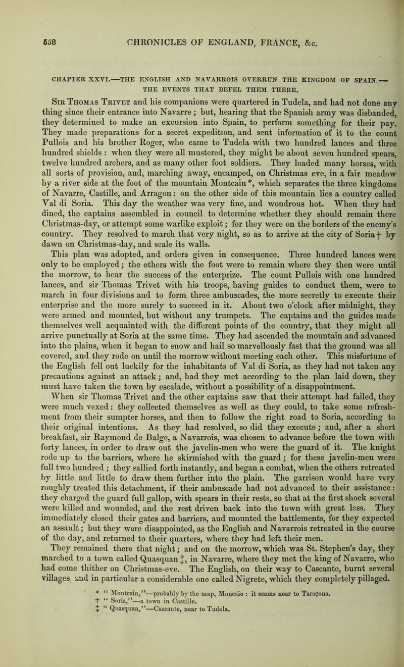 CHAPTER XXVI. THE ENGLISH AND NAVARRO IS OVERRUN THE KINGDOM OF SPAIN. THE EVENTS THAT BEFEL THEM THERE. Sir Thomas Trivet and his companions were quartered in Tudela, and had not done any thing since their entrance into Navarre; but, hearing that the Spanish army was disbanded, they determined to make an excursion into Spain, to perforin something for their pay. They made preparations for a secret expedition, and sent information of it to the count Pullois and his brother Roger, who came to Tudela with two hundred lances and three hundred shields : when they were all mustered, they might be about seven hundred spears, twelve hundred archers, and as many other foot soldiers. They loaded many horses, with all sorts of provision, and, marching away, encamped, on Christmas eve, in a fair meadow by a river side at the foot of the mountain Montcain *, which separates the three kingdoms of Navarre, Castille, and Arragon: on the other side of this mountain lies a country called Val di Soria. This day the weather was very fine, and wondrous hot. When they had dined, the captains assembled in council to determine whether they should remain there Christmas-day, or attempt some warlike exploit; for they were on the borders of the enemy’s country. They resolved to march that very night, so as to arrive at the city of Soria f by dawn on Christmas-day, and scale its walls. This plan was adopted, and orders given in consequence. Three hundred lances were only to be employed; the others with the foot were to remain where they then were until the morrow, to hear the success of the enterprize. The count Pullois with one hundred lances, and sir Thomas Trivet with his troops, having guides to conduct them, were to march in four divisions and to form three ambuscades, the more secretly to execute their enterprise and the more surely to succeed in it. About two o’clock after midnight, they were armed and mounted, but without any trumpets. The captains and the guides made themselves well acquainted with the difierent points of the country, that they might all arrive punctually at Soria at the same time. They had ascended the mountain and advanced into the plains, when it began to snow and hail so marvellously fast that the ground was all covered, and they rode on until the morrow without meeting each other. This misfortune of the English fell out luckily for the inhabitants of Val di Soria, as they had not taken any precautions against an attack; and, had they met according to the plan laid down, they must have taken the town by escalade, without a possibility of a disappointment. When sir Thomas Trivet and the other captains saw that their attempt had failed, they were much vexed: they collected themselves as well as they could, to take some refresh- ment from their sumpter horses, and then to follow the right road to Soria, according to their original intentions. As they had resolved, so did they execute; and, after a short breakfast, sir Raymond de Balge, a Navarrois, was chosen to advance before the town with forty lances, in order to draw out the javelin-men who were the guard of it. The knight rode up to the barriers, where he skirmished with the guard; for these javelin-men were full two hundred ; they sallied forth instantly, and began a combat, when the others retreated by little and little to draw them further into the plain. The garrison would have very roughly treated this detachment, if their ambuscade had not advanced to their assistance : they charged the guard full gallop, with spears in their rests, so that at the first shock several were killed and wounded, and the rest driven back into the town with great loss. They immediately closed their gates and barriers, aud mounted the battlements, for they expected an assault; but they were disappointed, as the English and Navarrois retreated in the course of the day, and returned to their quarters, where they had left their men. They remained there that night; and on the morrow, which was St. Stephen’s day, they marched to a town called Quasquan |, in Navarre, where they met the king of Navarre, who had come thither on Christmas-eve. The English, on their way to Cascante, burnt several villages and in particular a considerable one called Nigrete, which they completely pillaged. * “ Montcain,”—probably by the map, Moncaio : it seems near to Tara^ona. t “ Soria,”—a town in Castille. ^ “ Qnasquan,”—Cascante, near to Tudela.