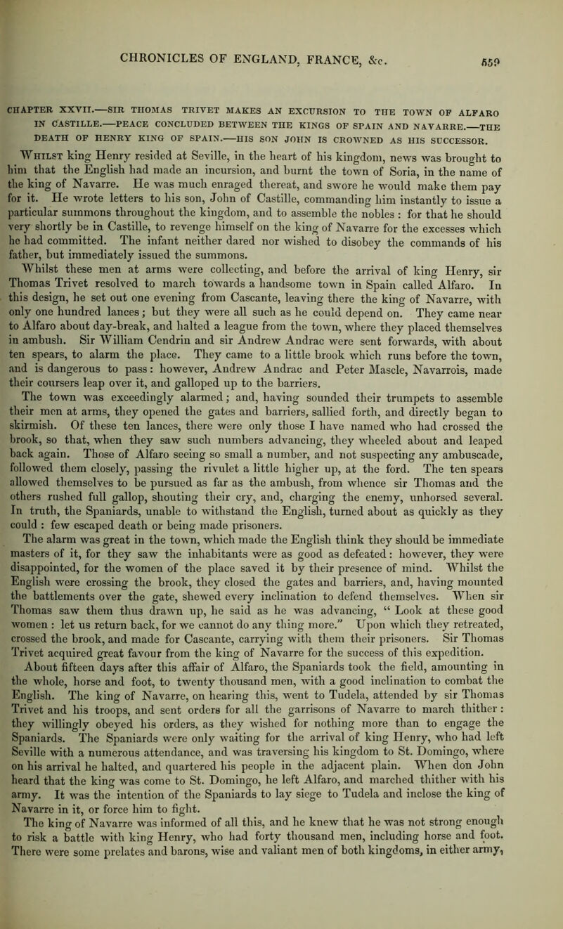 CHAPTER XXVII. SIR THOMAS TRIVET MAKES AN EXCURSION TO THE TOWN OP ALFARO IN CASTILLE. PEACE CONCLUDED BETWEEN THE KINGS OF SPAIN AND NAVARRE. THE DEATH OF HENRY KING OF SPAIN. HIS SON JOIIN IS CROWNED AS HIS SUCCESSOR. Whilst king Henry resided at Seville, in the heart of his kingdom, news was brought to him that the English had made an incursion, and burnt the town of Soria, in the name of the king of Navarre. He was much enraged thereat, and swore he would make them pay for it. He wrote letters to his son, John of Castille, commanding him instantly to issue a particular summons throughout the kingdom, and to assemble the nobles : for that he should very shortly be in Castille, to revenge himself on the king of Navarre for the excesses which ho had committed. The infant neither dared nor wished to disobey the commands of his father, but immediately issued the summons. Whilst these men at arms were collecting, and before the arrival of king Henry, sir Thomas Trivet resolved to march towards a handsome town in Spain called Alfaro. In this design, he set out one evening from Cascante, leaving there the king of Navarre, with only one hundred lances; but they were all such as he could depend on. They came near to Alfaro about day-break, and halted a league from the town, where they placed themselves in ambush. Sir William Cendrin and sir Andrew Andrac were sent forwards, with about ten spears, to alarm the place. They came to a little brook which runs before the town, and is dangerous to pass: however, Andrew Andrac and Peter Mascle, Navarrois, made their coursers leap over it, and galloped up to the barriers. The town was exceedingly alarmed; and, having sounded their trumpets to assemble their men at arms, they opened the gates and barriers, sallied forth, and directly began to skirmish. Of these ten lances, there were only those I have named who had crossed the brook, so that, when they saw such numbers advancing, they wheeled about and leaped back again. Those of Alfaro seeing so small a number, and not suspecting any ambuscade, followed them closely, passing the rivulet a little higher up, at the ford. The ten spears allowed themselves to be pursued as far as the ambush, from whence sir Thomas and the others rushed full gallop, shouting their cry, and, charging the enemy, unhorsed several. In truth, the Spaniards, unable to withstand the English, turned about as quickly as they could : few escaped death or being made prisoners. The alarm was great in the town, which made the English think they should be immediate masters of it, for they saw the inhabitants were as good as defeated: however, they were disappointed, for the women of the place saved it by their presence of mind. Whilst the English were crossing the brook, they closed the gates and barriers, and, having mounted the battlements over the gate, shewed every inclination to defend themselves. When sir Thomas saw them thus drawn up, he said as he was advancing, “ Look at these good women : let us return back, for we cannot do any thing more.” Upon which they retreated, crossed the brook, and made for Cascante, carrying with them their prisoners. Sir Thomas Trivet acquired great favour from the king of Navarre for the success of this expedition. About fifteen days after this affair of Alfaro, the Spaniards took the field, amounting in the whole, horse and foot, to twenty thousand men, with a good inclination to combat the English. The king of Navarre, on hearing this, went to Tudela, attended by sir Thomas Trivet and his troops, and sent orders for all the garrisons of Navarre to march thither : they willingly obeyed his orders, as they wished for nothing more than to engage the Spaniards. The Spaniards were only waiting for the arrival of king Henry, who had left Seville vvdth a numerous attendance, and was traversing his kingdom to St. Domingo, where on his arrival he halted, and quartered his people in the adjacent plain. When don John heard that the king was come to St. Domingo, he left Alfaro, and marched thither with his army. It was the intention of the Spaniards to lay siege to Tudela and inclose the king of Navarre in it, or force him to fight. The king of Navarre was informed of all this, and he knew that he was not strong enough to risk a brattle with king Henry, who had forty thousand men, including horse and foot. There were some prelates and barons, wise and valiant men of both kingdoms, in either army,