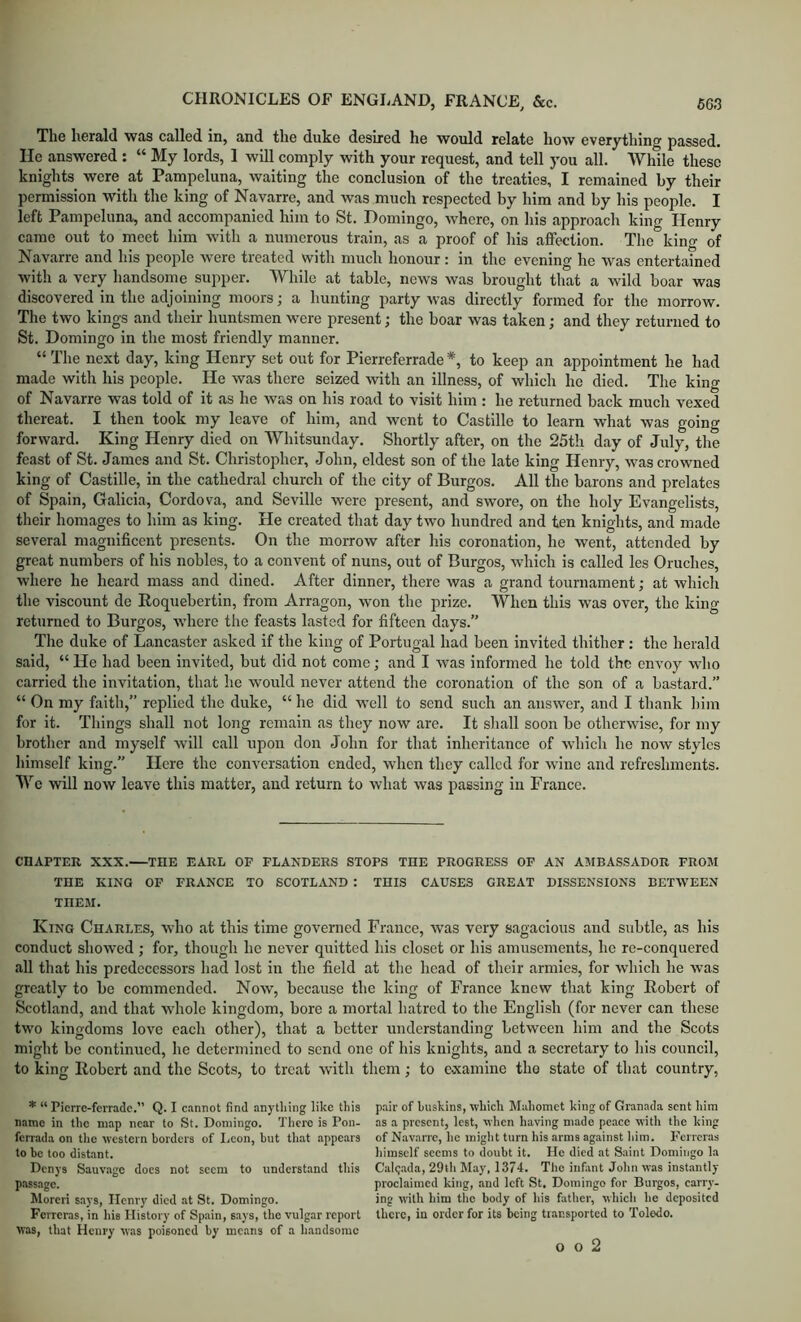 The herald was called in, and the duke desired he would relate how everything passed. He answered : “ My lords, 1 will comply with your request, and tell you all. AVhile these knights were at Pampeluna, waiting the conclusion of the treaties, I remained by their permission with the king of Navarre, and was much respected by him and by his people. I left Pampeluna, and accompanied him to St. Domingo, where, on his approach king Henry came out to meet him with a numerous train, as a proof of Ids affection. The kino- of Navarre and his people were treated with much honour: in the evening he was entertained with a very handsome supper. While at table, news was brought that a wild boar was discovered in the adjoining moors; a hunting party was directly formed for the morrow. The two kings and their huntsmen were present; the boar was taken; and they returned to St. Domingo in the most friendly manner. “ The next day, king Henry set out for Pierreferrade *, to keep an appointment he had made with his people. He was there seized with an illness, of which he died. The king of Navarre was told of it as he was on his road to visit him : he returned back much vexed thereat. I then took my leave of him, and went to Castille to learn what was going forward. King Henry died on Whitsunday. Shortly after, on the 25tli day of July, the feast of St. James and St. Christopher, John, eldest son of the late king Henry, was crowned king of Castille, in the cathedral church of the city of Burgos. All the barons and prelates of Spain, Galicia, Cordova, and Seville were present, and swore, on the holy Evangelists, their homages to him as king. He created that day two hundred and ten knights, and made several magnificent presents. On the morrow after his coronation, he went, attended by great numbers of his nobles, to a convent of nuns, out of Burgos, which is called les Oruches, where he heard mass and dined. After dinner, there was a grand tournament; at which the viscount de Roquebertin, from Arragon, won the prize. When this was over, the king returned to Burgos, where the feasts lasted for fifteen days.” The duke of Lancaster asked if the king of Portugal had been invited thither : the herald said, “ He had been invited, but did not come; and I was informed he told the envoy who carried the invitation, that he would never attend the coronation of the son of a bastard.” “ On my faith,” replied the duke, “ he did well to send such an answer, and I thank him for it. Things shall not long remain as they now are. It shall soon be otherwise, for my brother and myself w-ill call upon don John for that inheritance of which he now styles himself king.” Here the conversation ended, when they called for wine and refreshments. We will now leave this matter, and return to what was passing in France. CHAPTER XXX.—THE EARL OP FLANDERS STOPS THE PROGRESS OP AN AMBASSADOR FROM THE KING OP FRANCE TO SCOTLAND : THIS CAUSES GREAT DISSENSIONS BETWEEN THEM. King Charles, who at this time governed France, was very sagacious and subtle, as his conduct showed ; for, though he never quitted his closet or his amusements, he re-conquered all that his predecessors had lost in the field at the head of their armies, for which he was greatly to be commended. Now, because the king of France knew that king Robert of Scotland, and that whole kingdom, bore a mortal hatred to the English (for never can these two kingdoms love each other), that a better understanding between him and the Scots might be continued, he determined to send one of his knights, and a secretary to his council, to king Robert and the Scots, to treat with them; to e-xamine tho state of that country, * “ Pierre-ferrade.” Q. I cannot find anything like this pair of hiiskins, which Mahomet king of Granada sent him name in the map near to St. Domingo. There is Pon- as a present, lest, when having made peace with the king ferrada on the western borders of Leon, but that appears of Nav.arrc, he might turn his arms against him. P^rreras to be too distant. himself seems to doubt it. He died at Saint Domingo la Denys Sauv.agc docs not seem to understand this Canada, 29th May, 1374. Tho iiifiint John was instantly passage. proclaimed king, and left St. Domingo for Burgos, carry- Morcri says, Henry died at St. Domingo. ing with him the body of his father, which he deposited Ferreras, in his History of Spain, says, the vulgar report there, in order for its being transported to Toledo, was, that Henry was poisoned by means of a handsome o o 2