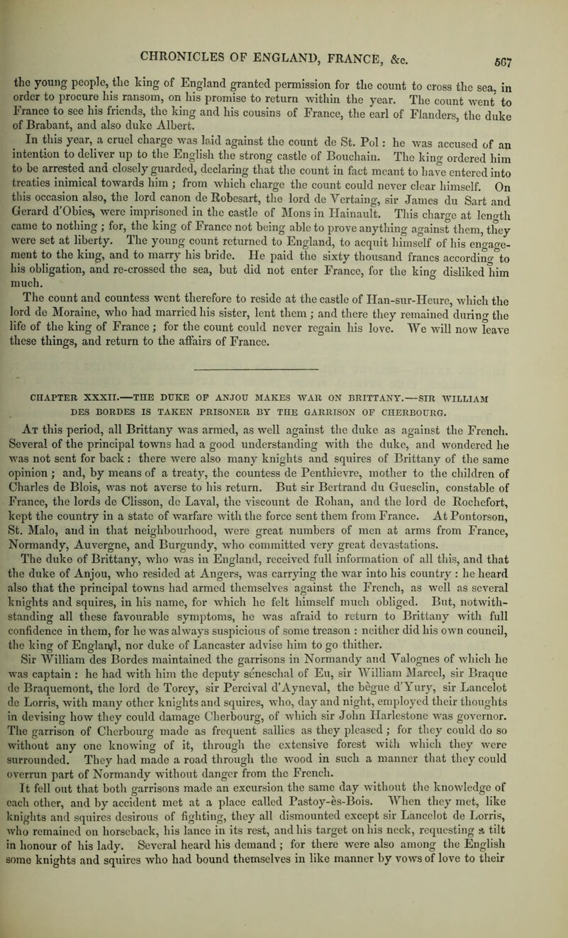 the young people, the king of England granted permission for the count to cross the sea. in order to procure his ransom, on his promise to return within the year. The count went to France to see his friends, the king and his cousins of France, tlie earl of Flanders, the duke of Brabant, and also duke Albert. In this year, a cruel charge was laid against the count de St. Pol: he was accused of an intention to deliver up to tlie English the strong castle of Bouchaiii. The king ordered him to be arrested and closely guarded, declaring that the count in fact meant to have entered into treaties inimical towards him ; from which charge the count could never clear himself. On this occasion also, the lord canon de Robesart, the lord de Vertaing, sir James du Sart and Gerard d’Obies, were imprisoned in the castle of Mons in Hainault. This charge at lenoth came to nothing ; for, the king of France not being able to prove anything against them, they were set at liberty. The young count returned to England, to acquit himself of his eno-ao-e- ment to the king, and to marry his bride. He paid the sixty thousand francs according*^to his obligation, and re-crossed the sea, but did not enter France, for the king disliked him much. Tlie count and countess went therefore to reside at the castle of Han-sur-Heure, which tlie lord de Moraine, who had married his sister, lent them ; and there they remained during the life of the king of France ; for the count could never regain his love. We will now leave these things, and return to the affairs of France. CHAPTER XXXII. THE DUKE OP ANJOU MAKES WAR ON BRITTANY.—SIR W'lLLIAM DES BORDES IS TAKEN PRISONER BY THE GARRISON OF CHERBOURG. At this period, all Brittany was armed, as well against the duke as against the French. Several of the principal towns had a good understanding with tlie duke, and wondered he was not sent for back : there were also many knights and squires of Brittany of the same opinion ; and, by means of a treaty, the countess de Penthievre, mother to the children of Charles de Blols, was not averse to his return. But sir Bertrand du Guesclln, constable of France, the lords de Clisson, de Laval, the viscount de Rohan, and the lord de Rochefort, kept the country in a state of warfare with the force sent them from France. At Pontorson, St. Malo, and in that neighbourhood, were great numbers of men at arms from France, Normandy, Auvergne, and Burgundy, who committed very great devastations. The duke of Brittany, who was in England, received full information of all this, and that the duke of Anjou, who resided at Angers, was carrying the war into his country : he heard also that the principal towns had armed themselves against the French, as well as several knights and squires, in his name, for which he felt himself much obliged. But, notwith- standing all these favourable symptoms, be was afraid to return to Brittany with full confidence in them, for he was always suspicious of some treason : neither did his own council, the king of Englan^l, nor duke of Lancaster advise him to go thither. Sir William des Bordes maintained the garrisons in Normandy and Valognes of which he was captain : he had with him the deputy seneschal of Eu, sir William Marcel, sir Braque do Braquemont, the lord de Torcy, sir Percival d’Ayneval, the begue d’Yury, sir Lancelot do Lorris, with many other knights and squires, who, day and night, employed their thoughts in devising how they coidd damage Cherbourg, of which sir John Ilarlestone was governor. The garrison of Cherbourg made as frequent sallies as they pleased; for they could do so without any one knowing of it, through the extensive forest with whicli they were surrounded. They had made a road through the wood in such a manner that they could overrun part of Normandy without danger from the French. It fell out that both garrisons made an excursion the same day without the knowledge of each other, and by accident met at a place called Pastoy-es-Bois. When they met, like knights and squires desirous of fighting, they all dismounted except sir Lancelot de Lorris, who remained on horseback, bis lance in its rest, and his target on his neck, requesting tilt in honour of his lady. Several heard his demand ; for there were also among the English some knights and squires who had bound themselves in like manner by vows of love to tbeir