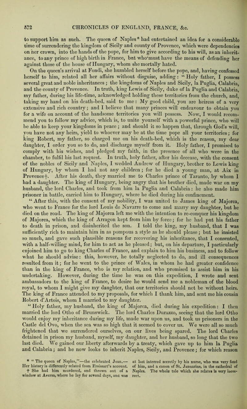 to support him as such. The queen of Naples* had entertained an idea for a considerable rime of surrendering the kingdom of Sicily and county of Provence, which were dependencies on her crown, into the hands of the pope, for him to give according to his will, as an inherit- ance, to any prince of high birth in France, but who’must have the means of defending her against those of the house of Hungary, whom she mortally hated. On the queen’s arrival at Fondi, she humbled herself before the pope, and, having confessed herself to him, related all her affairs without disguise, adding: “ Holy father, I possess several great and noble inheritances ; the kingdoms of Naples and Sicily, la Puglia, Calabria, and the county of Provence. In truth, king Lewis of Sicily, duke of la Puglia and Calabria, my father, during his life-time, acknowledged holding these territories from the church, and, taking my hand on his death-bed. said to me : My good child, you are heiress of a very extensive and rich country; and I believe that many princes will endeavour to obtain you for a wife on account of the handsome territories you will possess. Now, I would recom- mend you to follow my advice, which is, to unite yourself with a powerful prince, who will be able to keep your kingdoms in pcaee; and should it so happen that, througli God’s will, you have not any heirs, yield to whoever may be at the time pope all your territories; for king Robert, my father, so charged me on his death-bed, which is the reason, my dear daughter, I order you so to do, and discharge myself from it. Holy father, I promised to comply with his wishes, and pledged my faith, in the presence of all who were in the chamber, to fulfil his last request. In truth, holy father, after his decease, with the consent of the nobles of Sicily and Naples, I wedded Andrew of Hungary, brother to Lewis king of Hungary, by whom I had not any children; for he died a young man, at Aix in Provencef. After his death, they married me to Charles prince of Taranto, by whom I had a daughter. The king of Hungary, being angry that his brother died, made war on my husband, the lord Charles, and took from him la Puglia and Calabria: he also made him prisoner in battle, carried him to Hungary, where he died during his confinement. “ After this, with the consent of my nobility, I was united to James king of Majorca, who went to France for the lord Louis de Navarre to come and marry my daughter, but he died on the road. The king of Majorca left me with the intention to re-conquer his kingdom of Majorca, which the king of Arragon kept from him by force; for he had put his father to death in prison, and disinherited the son. I told the king, my husband, that I was sufficiently ricli to maintain him in as pompous a style as he should please; but he insisted so much, and gave such plausible reasons for recovering his inheritance, that I consented, with a half-willing mind, for him to act as he pleased; but, on his departure, I particularly enjoined him to go to king Charles of France, and explain to him his business, and to follow what he should advise: this, however, he totally neglected to do, and ill consequences resulted from it; for he went to the prince of Wales, in whom he had greater confidence than in the king of Franee, who is my relation, and who promised to assist him in his undertaking. However, during the time he was on this expedition, I wrote and sent ambassadors to the king of France, to desire he would send me a nobleman of the blood royal, to whom I might give my daughter, that our territories should not be without heirs. Tlie king of France attended to my proposals, for which I thank him, and sent me his cousin Robert d’Artois, whom I married to my daughter. “ Holy fiitlier, my husband, tbe king of Majorca, died during his expedition: I then married the lord Otho of Brunswick. The lord Charles Diirazzo, seeing that the lord Otho would enjo}' my inheritance during my life, made war upon us, and took us prisoners in the Castle del Ovo, when the sea was so high that it seemed to cover us. We were all so much frightened that we surrendered ourselves, on our lives being spared. The lord Charles detained in prison my husband, myself, my daughter, and her husband, so long that the two last died. We gained our liberty afterwards by a treaty, which gave up to him la Puglia and Calabria; and he now looks to inherit Naples, Sicily, and Provence; for which reason * “ The queen of Naples,”—the celebrated Joan.— at last interred secretly by his nurse, who was very fond Her history is differently related from Froissart’s account, of him, and a canon of St. Januarins, in the cathedral of t She had him murdered, and thrown out of a Naples. The whole tale which she relates Is very incoi- window at Aversa, where he lay for several days, ana was rect.