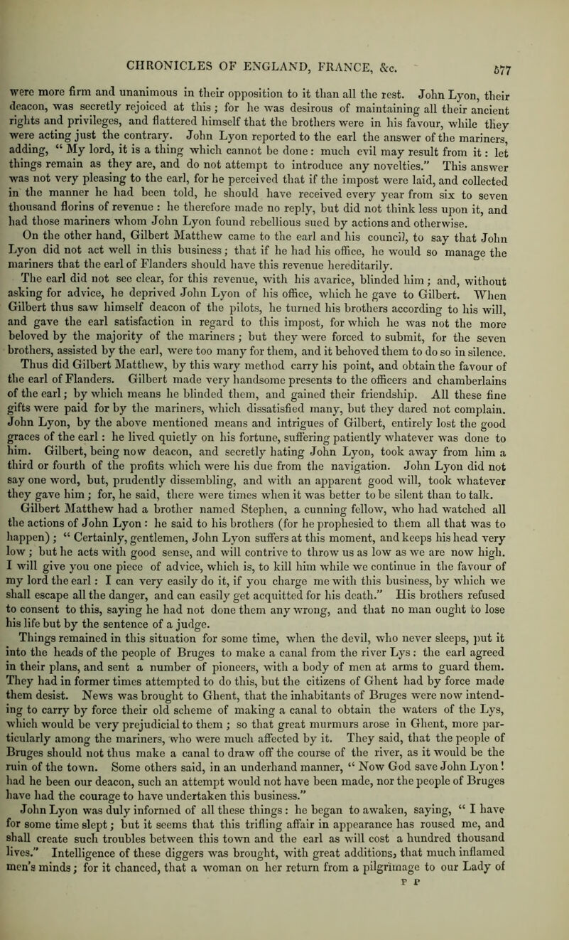 were more firm and unanimous in their opposition to it than all the rest. John Lyon, their deacon, was secretly rejoiced at this; for he was desirous of maintaining all their ancient rights and privileges, and flattered himself that the brothers were in his favour, while they were acting just the contrary. John Lyon reported to the earl the answer of the mariners, adding, “ My lord, it is a thing which cannot be done: much evil may result from it: let things remain as they are, and do not attempt to introduce any novelties.” This answer was not very pleasing to the earl, for he perceived that if the impost were laid, and collected in the manner he had been told, he should have received every year from six to seven thousand florins of revenue : he therefore made no reply, but did not think less upon it, and had those mariners whom John Lyon found rebellious sued by actions and otherwise. On the other hand, Gilbert Matthew came to the earl and his council, to say that John Lyon did not act well in this business; that if he had his office, he would so manage the mariners that the earl of Flanders should have this revenue hereditarily. The earl did not see clear, for this revenue, with his avarice, blinded him; and, without asking for advice, he deprived John Lyon of his office, which he gave to Gilbert. When Gilbert thus saw himself deacon of the pilots, he turned his brothers according to his will, and gave the earl satisfaction in regard to this impost, for which he was not the more beloved by the majority of the mariners; but they were forced to submit, for the seven brothers, assisted by the earl, were too many for them, and it behoved them to do so in silence. Thus did Gilbert Matthew, by this wary method carry his point, and obtain the favour of the earl of Flanders. Gilbert made very handsome presents to the officers and chamberlains of the earl; by which means he blinded them, and gained their friendship. All these fine gifts were paid for by the mariners, which dissatisfied many, but they dared not complain. John Lyon, by the above mentioned means and intrigues of Gilbert, entirely lost the good graces of the earl: he lived quietly on his fortune, suffering patiently whatever was done to him. Gilbert, being now deacon, and secretly hating John Lyon, took away from him a third or fourth of the profits which were his due from the navigation. John Lyon did not say one word, but, prudently dissembling, and with an apparent good will, took whatever they gave him; for, he said, there were times when it was better to be silent than to talk. Gilbert Matthew had a brother named Stephen, a cunning fellow, who had watched all the actions of John Lyon : he said to his brothers (for he prophesied to them all that was to happen) ; “ Certainly, gentlemen, John Lyon suffers at this moment, and keeps his head very low ; but he acts with good sense, and will contrive to throw us as low as we are now high. I will give you one piece of advice, which is, to kill him while we continue in the favour of my lord the earl: I can very easily do it, if you charge me with this business, by which we shall escape all the danger, and can easily get acquitted for his death.” His brothers refused to consent to this, saying he had not done them any wrong, and that no man ought to lose his life but by the sentence of a judge. Things remained in this situation for some time, when the devil, who never sleeps, ])ut it into the heads of the people of Bruges to make a canal from the river Lys : the earl agreed in their plans, and sent a number of pioneers, with a body of men at arms to guard them. They had in former times attempted to do this, but the citizens of Ghent had by force made them desist. News was brought to Ghent, that the inhabitants of Bruges were now intend- ing to carry by force their old scheme of making a canal to obtain the waters of the Lys, which would be very prejudicial to them ; so that great murmurs arose in Ghent, more par- ticularly among the mariners, who were much affected by it. They said, that the people of Bruges should not thus make a canal to draw off the course of the river, as it would be the ruin of the town. Some others said, in an underhand manner, “ Now God save John Lyon! had he been our deacon, such an attempt would not have been made, nor the people of Bruges have had the courage to have undertaken this business.” John Lyon was duly informed of all these things : he began to awaken, saying, “ I have for some time slept; but it seems that this trifling affair in appearance has roused me, and shall create such troubles between this town and the earl as will cost a hundred thousand lives.” Intelligence of these diggers was brought, with great additions^ that much inflamed men’s minds; for it chanced, that a woman on her return from a pilgrimage to our Lady of F e