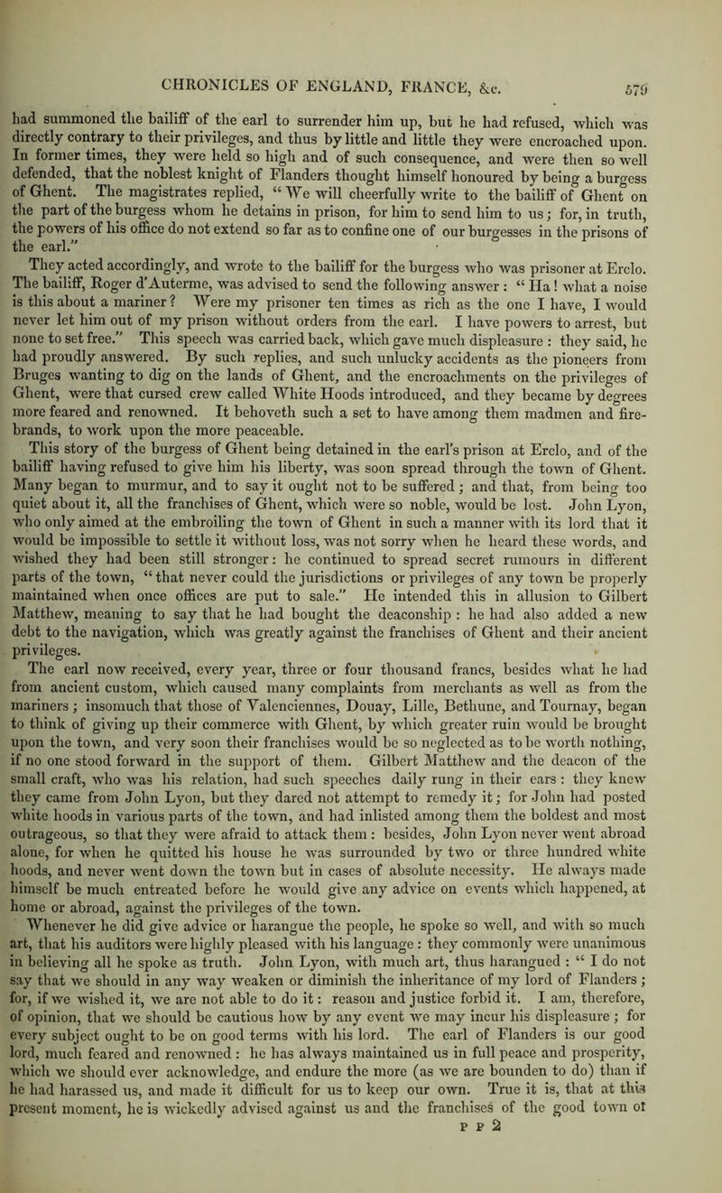 had summoned the bailiff of the earl to surrender him up, but he had refused, which was directly contrary to their privileges, and thus by little and little they were encroached upon. In former times, they were held so high and of such consequence, and were then so well defended, that the noblest knight of Flanders thought himself honoured by being a burgess of Ghent. The magistrates replied, “ We will cheerfully write to the bailiff of Ghent on the part of the burgess whom he detains in prison, for him to send him to us; for, in truth, the powers of his office do not extend so far as to confine one of our burgesses in the prisons of the earl.” They acted accordingly, and wrote to the bailiff for the burgess who was prisoner at Erclo. The bailiff, Roger d’Auterme, was advised to send the following answer : “ Ha! what a noise is this about a mariner? Were my prisoner ten times as rich as the one I have, I would never let him out of my prison without orders from the earl. I have powers to arrest, but none to set free.” This speech was carried back, which gave much displeasure : they said, he had proudly answered. By such replies, and such unlucky accidents as the pioneers from Bruges wanting to dig on the lands of Ghent, and the encroachments on the privileges of Ghent, were that cursed crew called White Hoods introduced, and they became by degrees more feared and renowned. It behoveth such a set to have among them madmen and fire- brands, to w'ork upon the more peaceable. This story of the burgess of Ghent being detained in the earl’s prison at Erclo, and of the bailiff having refused to give him his liberty, was soon spread through the town of Ghent. Many began to murmur, and to say it ought not to be suffered; and that, from being too quiet about it, all the franchises of Ghent, which were so noble, would be lost. John Lyon, who only aimed at the embroiling the town of Ghent in such a manner with its lord that it would be impossible to settle it without loss, was not sorry when he heard these words, and wished they had been still stronger: he continued to spread secret rumours in different parts of the town, “ that never could the jurisdictions or privileges of any town be properly maintained when once offices are put to sale.” He intended this in allusion to Gilbert Matthew, meaning to say that he had bought the deaconship : he had also added a new debt to the navigation, which was greatly against the franchises of Ghent and their ancient privileges. The earl now received, every year, three or four thousand francs, besides what he had from ancient custom, which caused many complaints from merchants as well as from the mariners ; insomuch that those of Yalenciennes, Douay, Lille, Betliune, and Toumay, began to think of giving up their commerce with Ghent, by which greater ruin would be brought upon the town, and very soon their franchises would be so neglected as to be worth nothing, if no one stood forward in the support of them. Gilbert Matthew and the deacon of the small craft, wdio was his relation, had such speeches daily rung in their ears : they knew they came from John Lyon, but they dared not attempt to remedy it; for John had posted white hoods in various parts of the town, and had inlisted among them the boldest and most outrageous, so that they were afraid to attack them : besides, John Lyon never went abroad alone, for when he quitted his house he was surrounded by two or three hundred white hoods, and never went down the town but in cases of absolute necessity. He always made himself be much entreated before he would give any advice on events which happened, at home or abroad, against the privileges of the town. Whenever he did give advice or harangue the people, he spoke so well, and with so much art, that his auditors were highly pleased with his language : they commonly were unanimous in believing all he spoke as truth. John Lyon, with much art, thus harangued ; “ I do not s.ay that we should in any way weaken or diminish the inheritance of my lord of Flanders ; for, if we wished it, we are not able to do it: reason and justice forbid it. I am, therefore, of opinion, that vve should be cautious how by any event we may incur his displeasure ; for every subject ought to be on good terms with his lord. The earl of Flanders is our good lord, much feared and renowned : he has always maintained us in full peace and prosperity, which we should ever acknowledge, and endure the more (as we are bounden to do) than if he had harassed us, and made it difficult for us to keep our own. Tnie it is, that at this present moment, he is wickedly advised against us and the franchises of the good town ol p p 2