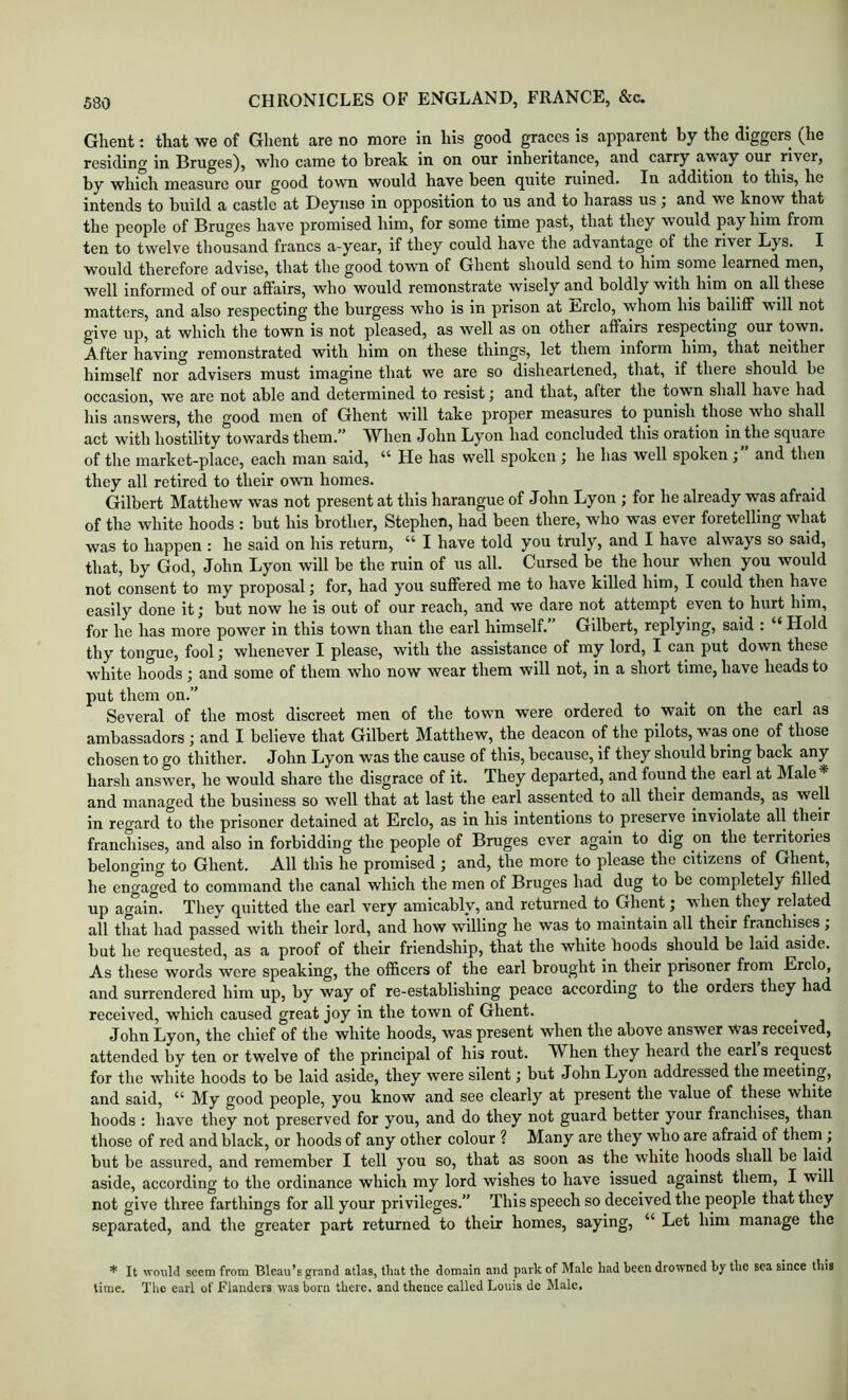 Ghent: that we of Ghent are no more in his good graces is apparent by the diggers (he residing in Bruges), who came to break in on our inheritance, and carry away our river, by which measure our good town would have been quite ruined. In addition to this, he intends to build a castle at Deynse in opposition to us and to harass us •, and we know that the people of Bruges have promised him, for some time past, that they would pay him from ten to twelve thousand francs a-year, if they could have the advantage of the river Lys. I would therefore advise, that the good town of Ghent should send to him some learned men, well informed of our affairs, who would remonstrate wisely and boldly with him on all these matters, and also respecting the burgess who is in prison at Erclo, whom his bailiff will not give up, at which the town is not pleased, as well as on other affairs respecting our town. A fter having remonstrated with him on these things, let them inform him, that neither himself nor advisers must imagine that we are so disheartened, that, if there should be occasion, we are not able and determined to resist and that, after the town shall have had his answers, the good men of Ghent will take proper measures to punish those who shall act with hostility towards them.” W^hen John Lyon had concluded this oration in the square of the market-place, each man said, “ He has well spoken ; he has well spoken ; and then they all retired to their own homes. Gilbert Matthew was not present at this harangue of John Lyon ; for he already was afraid of the white hoods : but his brother, Stephen, had been there, who was ever foretelling what was to happen : he said on his return, “ I have told you truly, and I have always so said, that, by God, John Lyon will be the ruin of us all. Cursed be the hour when you would not consent to my proposal; for, had you suffered me to have killed him, I could then have easily done it; but now he is out of our reach, and we dare not attempt even to hurt him, for he has more power in this town than the earl himself. Gilbert, replying, said : “ Hold thy tongue, fool; whenever I please, with the assistance of my lord, I can put down these white hoods ; and some of them who now wear them will not, in a short time, have heads to put them on.” Several of the most discreet men of the town were ordered to wait on the earl as ambassadors ; and I believe that Gilbert Matthew, the deacon of the pilots, was one of those chosen to go thither. John Lyon was the cause of this, because, if they should bring back any harsh answer, he would share the disgrace of it. They departed, and found the earl at Male* and managed the business so well that at last the earl assented to all their deinands, as well in regard to the prisoner detained at Erclo, as in his intentions to preserve inviolate all their francliises, and also in forbidding the people of Bruges ever again to dig on the territories belonging to Ghent. All this he promised ; and, the more to please the citizens of Ghent, he engaged to command the canal which the men of Bruges had dug to be completely filled up again. They quitted the earl very amicably, and returned to Ghent; when they related all that had passed with their lord, and how willing he was to maintain all their franchises , but he requested, as a proof of their friendship, that the white hoods should be laid aside. As these words were speaking, the officers of the earl brought in their prisoner from Erclo, and surrendered him up, by way of re-establishing peace according to the orders they had received, which caused great joy in the town of Ghent. John Lyon, the chief of the white hoods, was present when the above answer Was received, attended by ten or twelve of the principal of his rout. When they heard the earl’s request for the white hoods to be laid aside, they were silent; but John Lyon addressed the meeting, and said, “ My good people, you know and see clearly at present the value of these white hoods : have they not preserved for you, and do they not guard better your franchises, than those of red and black, or hoods of any other colour ? Many are they who are afraid of them ; but be assured, and remember I tell you so, that as soon as the white hoods shall be laid aside, according to the ordinance which my lord wishes to have issued against them, I will not give three farthings for all your privileges.” This speech so deceived the people that they separated, and the greater part returned to theix homes, saying, “ Let him manage the * It would seem from Bleau’s grand atlas, that the domain and park of Male had been drowned by the sea since this time. Tlie carl of Flanders was born there, and thence called Louis de Male.