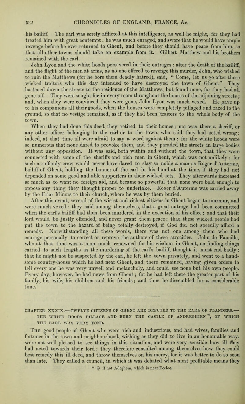 liis bailiff. The earl was sorely afflicted at this intelligence, as well he might, for they had treated him with great contempt: he was much enraged, and swore that he would have ample revenge before he ever returned to Ghent, and before they should have peace from him, so that all other towns should take an example from it. Gilbert Matthew and his brothers remained with the earl. John Lyon and the white hoods persevered in their outrages : after the death of the bailiff, and the flight of the men at arms, as no one offered to revenge this murder, John, who wished to ruin the Matthews (for he bore them deadly hatred), said, “ Come, let us go after those wicked traitors who this day intended to have destroyed the town of Ghent.” They hastened down the streets to the residence of the Matthews, but found none, for they had all gone off. They were sought for in every room throughout the houses of the adjoining streets ; and, when they were convinced they were gone, John Lyon was much vexed. He gave up to his companions all their goods, when the houses were completely pillaged and razed to the ground, so that no vestige remained, as if they had been traitors to the whole body of the town. When they had done this deed, they retired to their homes; nor was there a sheriff, or any other officer belonging to the earl or to the town, who said they had acted wrong: indeed, at that time all were afraid to say a word against them : for the white hoods were so numerous that none dared to provoke them, and they paraded the streets in large bodies without any opposition. It was said, both within and without the town, that they were connected with some of the sheriffs and rich men in Ghent, which was not unlikely; for such a ruffianly crew would never have dared to slay so noble a man as Roger d’A uterine, bailiff of Ghent, holding the banner of the earl in his hand at the time, if they had not depended on some good and able supporters in their wicked acts. They afterwards increased so much as to want no foreign aid, and became so powerful that none were bold enough to oppose any thing they thought proper to undertake. Roger d’Auterme was carried away by the Friar Minors to their church, where he was by them buried. After this event, several of the wisest and richest citizens in Ghent began to murmur, and were much vexed: they said among themselves, that a great outrage had been committed when the earl’s bailiff had thus been murdered in the execution of his office; and that their lord would be justly offended, and never grant them peace: that these wicked people had put the town to the hazard of being totally destroyed, if God did not speedily afford a remedy. Notwithstanding all these words, there was not one among them who had courage personally to correct or reprove the authors of these atrocities. John de Faucille, who at that time was a man much renowned for his wisdom in Ghent, on finding things carried to such lengths as the murdering of the earl’s bailiff, thought it must end badly: that he might not be suspected by the earl, he left the town privately, and went to a hand- some country-house which he had near Ghent, and there remained, having given orders to tell every one he was very unwell and melancholy, and could see none but his own people. Every day, however, he had news from Ghent; for he had left there the greater part of his family, his wife, his children and his friends; and thus he dissembled for a considerable time. CHAPTER XXXIX. TWELVE CITIZENS OF GHENT ARE DEPUTED TO THE EARL OP FLANDERS. THE WHITE HOODS PILLAGE AND BURN THE CASTLE OP ANDREGHIEN *, OF WHICH THE EARL WAS VERY FOND. The good people of Ghent who were rich and industrious, and had wives, families and fortunes in the town and neighbourhood, wishing as they did to live in an honourable way, were not well pleased to see things in this situation, and were very sensible how ill tfiey had acted towards their lord : they therefore consulted among themselves how they could best remedy this ill deed, and throw themselves on his mercy, for it was better to do so soon than late. They called a council, in which it was debated what most profitable means they * Q if not Adcghem, which is near Eccloo.