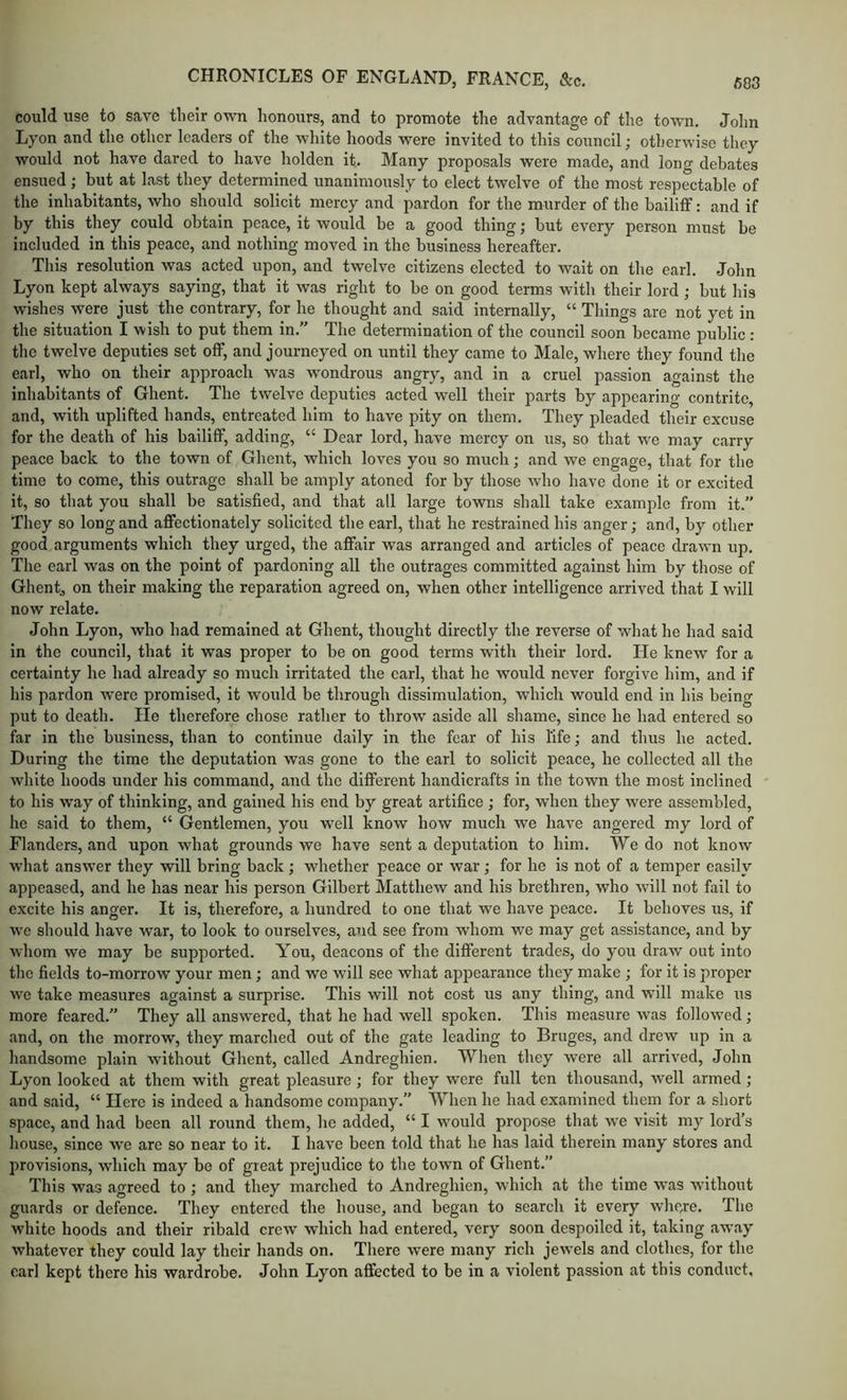 could use to save their own honours, and to promote the advantage of the town. John Lyon and the other leaders of the white hoods were invited to this council; otherwise they would not have dared to have holden it. Many proposals were made, and long debates ensued ; but at last they determined unanimously to elect twelve of the most respectable of the inhabitants, who should solicit mercy and pardon for the murder of the bailiff; and if by this they could obtain peace, it would be a good thing; but every person must be included in this peace, and nothing moved in the business hereafter. Tills resolution was acted upon, and twelve citizens elected to wait on the earl. John Lyon kept always saying, that it was right to be on good terms with their lord; but his wishes were just the contrary, for he thought and said internally, “ Things are not yet in the situation I wish to put them in.” The determination of the council soon became public : the twelve deputies set off, and journeyed on until they came to Male, where they found the earl, who on their approach was wondrous angry, and in a cruel passion against the inhabitants of Ghent. The twelve deputies acted well their parts by appearing contrite, and, with uplifted hands, entreated him to have pity on them. They pleaded their excuse for the death of his bailiff, adding, “ Dear lord, have mercy on us, so that we may carry peace back to the town of Ghent, which loves you so much; and we engage, that for the time to come, this outrage shall be amply atoned for by those who have done it or excited it, so that you shall be satisfied, and that all large towns shall take example from it.” Tliey so long and affectionately solicited the earl, that he restrained his anger; and, by other good arguments which they urged, the affair was arranged and articles of peace drawn up. The earl was on the point of pardoning all the outrages committed against him by those of Ghent, on their making the reparation agreed on, when other intelligence arrived that I will now relate. John Lyon, who had remained at Ghent, thought directly the reverse of what he had said in the council, that it was proper to be on good terms with their lord. He knew for a certainty he had already so much irritated the carl, that he would never forgive him, and if his pardon were promised, it would be through dissimulation, which would end in his being put to death. He therefore chose rather to throw aside all shame, since he had entered so far in the business, than to continue daily in the fear of his life; and thus he acted. During the time the deputation was gone to the earl to solicit peace, he collected all the white hoods under his command, and the different handicrafts in the town the most inclined to his way of thinking, and gained his end by great artifice ; for, when they were assembled, he said to them, “ Gentlemen, you well know how much we have angered my lord of Flanders, and upon what grounds we have sent a deputation to him. We do not know what answer they will bring back ; whether peace or war; for he is not of a temper easily appeased, and he has near his person Gilbert Matthew and his brethren, who will not fail to excite his anger. It is, therefore, a hundred to one that we have peace. It behoves us, if we should have war, to look to ourselves, and see from whom we may get assistance, and by whom we may be supported. You, deacons of the different trades, do you draw out into the fields to-morrow your men; and we will see what appearance they make ; for it is proper we take measures against a surprise. This will not cost us any thing, and will make rrs more feared.” They all answered, that he had well spoken. This measure was followed; and, on the morrow, they marched out of the gate leading to Bruges, and drew up in a handsome plain without Ghent, called Andreghien. When they were all arrived, John Lyon looked at them with great pleasure; for they were full ten thousand, well armed ; and s.aid, “ Here is indeed a handsome company.” When he had examined them for a short space, and had been all round them, he added, “ I would propose that we visit my lord’s house, since we are so near to it. I have been told that he has laid therein many stores and provisions, which may be of great prejudice to the town of Ghent.” This was agreed to; and they marched to Andreghien, which at the time was without guards or defence. They entered the house, and began to search it every whe,re. The white hoods and their ribald crew which had entered, very soon despoiled it, taking away whatever they could lay their hands on. There were many rich jewels and clothes, for the earl kept there his wardrobe. John Lyon affected to be in a violent passion at this conduct.