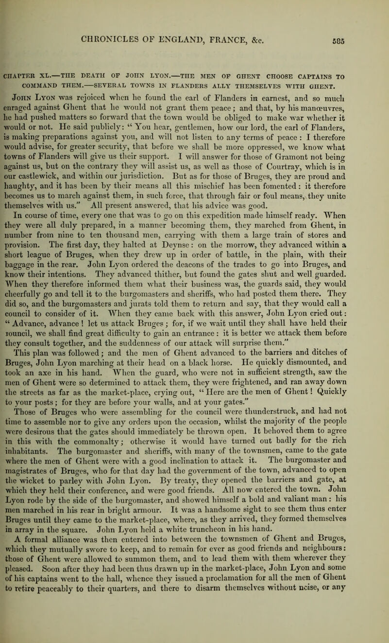 CnAPTKB XL.—THE DEATU OF JOHN LYON. THE MEN OF GHENT CHOOSE CAPTAINS TO COMMAND THEM. SEVERAL TOWNS IN FLANDERS ALLY THEMSELVES WITH GHENT. John Lyon was rejoiced when he found the earl of Flanders in earnest, and so much enraged against Ghent that he would not grant them peace; and that, by his manoeuvres, lie had pushed matters so forward that the town would be obliged to make war whether it would or not. He said publicly: “ You hear, gentlemen, bow our lord, the earl of Flanders, is making preparations against you, and will not listen to any terms of peace : I therefore would advise, for greater sceurity, that before we shall be more oppressed, we know what towns of Flanders will give us their support. I will answer for those of Gramont not being against us, but on the contrary they will assist us, as well as those of Courtray, which is in our castlewick, and within our jurisdiction. But as for those of Bruges, they are proud and haughty, and it has been by their means all this mischief has been fomented : it therefore becomes us to march against them, in such force, that through fair or foul means, they unite themselves with us.” All present answered, that his advice was good. In course of time, every one that was to go on this expedition made himself ready. When they were all duly prepared, in a manner becoming them, they marched from Ghent, in number from nine to ten thousand men, carrying with them a large train of stores and provision. The first day, they halted at Deynse: on the morrow, they advanced within a short league of Bruges, when they drew up in order of battle, in the plain, with their baggage in the rear. John Lyon ordered the deacons of the trades to go into Bruges, and know their intentions. They advanced thither, but found the gates shut and well guarded. When they therefore informed them what their business was, the guards said, they would cheerfully go and tell it to the burgomasters and sheriffs, who had posted them there. They did so, and the burgomasters and jurats told them to return and say, that they would call a council to consider of it. When they came back with this answer, John Lyon cried out: “ Advance, advance ! let us attack Bruges ; for, if we wait until they shall have held their louncil, we shall find great difficulty to gain an entrance : it is better we attack them before they consult together, and the suddenness of our attack will surprise them.” This plan was followed; and the men of Ghent advanced to the barriers and ditches of Bruges, John Lyon marching at their head on a black horse. He quickly dismounted, and took an axe in his hand. When the guard, who were not in sufficient strength, saw the men of Ghent were so determined to attack them, they were frightened, and ran away down the streets as far as the market-place, crying out, “ Here are the men of Ghent! Quickly to your posts; for they are before your walls, and at your gates.” Those of Bruges who were assembling for the council were tbundcrstruck, and had not time to assemble nor to give any orders upon the occasion, whilst the majority of the people were desirous that the gates should immediately be thrown open. It behoved them to agree in this with the commonalty; otherwise it would have turned out badly for the rich inhabitants. The burgomaster and sheriffs, with many of the townsmen, came to the gate where the men of Ghent were with a good inclination to attack it. The burgomaster and magistrates of Bruges, who for that day had the government of the town, advanced to open the wicket to parley with John Lyon. By treaty, they opened the barriers and gate, at which they held their conference, and were good friends. All now entered the town. John Lyon rode by the side of the burgomaster, and showed himself a bold and valiant man: his men marched in his rear in bright armour. It was a handsome sight to see them thus enter Bruges until they came to the market-place, where, as they arrived, they formed themselves in array in the square. John Lyon held a white truncheon in his hand. A formal alliance was then entered into between the townsmen of Ghent and Bruges, which they mutually swore to keep, and to remain for ever as good friends and neighbours: those of Ghent were allowed to summon them, and to lead them with them wherever they pleased. Soon after they had been thus drawn up in the market-place, John Lyon and some of his captains went to the hall, whence they issued a proclamation for all the men of Ghent to retire peaceably to their quarters, and there to disarm themselves without ncise, or any