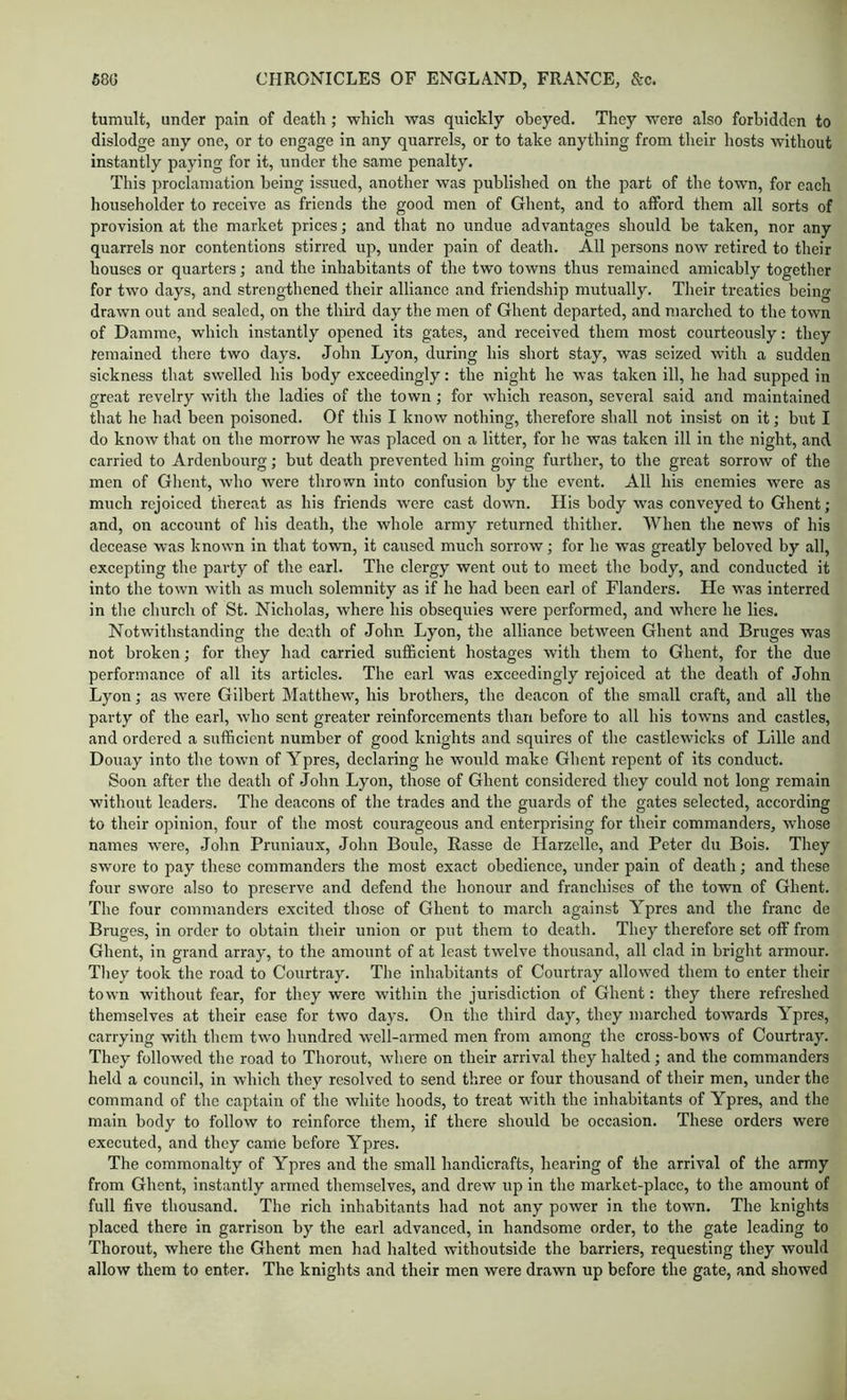 tumult, under pain of death ; which was quickly obeyed. They were also forbidden to dislodge any one, or to engage in any quarrels, or to take anything from their hosts without instantly paying for it, under the same penalty. This proclamation being issued, another was published on the part of the town, for each householder to receive as friends the good men of Ghent, and to afford them all sorts of provision at the market prices; and that no undue advantages should be taken, nor any quarrels nor contentions stirred up, under pain of death. All persons now retired to their houses or quarters; and the inhabitants of the two towns thus remained amicably together for two days, and strengthened their alliance and friendship mutually. Their treaties being drawn out and sealed, on the thu’d day the men of Ghent departed, and marched to the town of Damme, which instantly opened its gates, and received them most courteously: they remained there two days. John Lyon, during his short stay, was seized with a sudden sickness that swelled his body exceedingly: the night he was taken ill, he had supped in great revelry with the ladies of the town; for which reason, several said and maintained that he had been poisoned. Of this I know nothing, therefore shall not insist on it; but I do know that on the morrow he was placed on a litter, for he was taken ill in the night, and carried to Ardenhourg; but death prevented him going further, to the great sorrow of the men of Glient, who were thrown into confusion by the event. All his enemies were as much rejoiced thereat as his friends were cast dowm. His body was conveyed to Ghent; and, on account of his death, the whole army returned thither. When the news of his decease was known in that town, it caused much sorrow; for he was greatly beloved by all, excepting the party of the earl. The clergy went out to meet the body, and conducted it into the town with as much solemnity as if he had been earl of Flanders. He was interred in the church of St. Nicholas, where his obsequies were performed, and where he lies. Notwithstanding the death of John Lyon, the alliance between Ghent and Bruges was not broken; for they had carried suflacient hostages with them to Ghent, for the due performance of all its articles. The earl was exceedingly rejoiced at the death of John Lyon; as were Gilbert Matthew, his brothers, the deacon of the small craft, and all the party of the earl, who sent greater reinforcements than before to all his towns and castles, and ordered a sufficient number of good knights and squires of the castlewicks of Lille and Douay into the town of Ypres, declaring he would make Ghent repent of its conduct. Soon after the death of John Lyon, those of Ghent considered they could not long remain without leaders. The deacons of the trades and the guards of the gates selected, according to their opinion, four of the most courageous and enterprising for their commanders, whose names were, John Pruniaux, John Boule, Rasse do Harzelle, and Peter du Bois. They swore to pay these commanders the most exact obedience, under pain of death; and these four swore also to preserve and defend the honour and franchises of the town of Ghent. The four commanders excited those of Ghent to march against Ypres and the franc de Bruges, in order to obtain their union or put them to death. They therefore set off from Ghent, in grand array, to the amount of at least twelve thousand, all clad in bright armour. Tliey took the road to Courtray. The inhabitants of Courtray allowed them to enter their town without fear, for they were within the jurisdiction of Ghent: they there refreshed themselves at their ease for two days. On the third day, they marched towards Ypres, carrying with them two hundred well-armed men from among the cross-bows of Courtray. They followed the road to Thorout, where on their arrival they halted; and the commanders held a council, in which they resolved to send three or four thousand of their men, under the command of the captain of the Avhite hoods, to treat with the inhabitants of Ypres, and the main body to follow to reinforce them, if there should be occasion. These orders were executed, and they came before Ypres. The commonalty of Ypres and the small handicrafts, hearing of the arrival of the army from Ghent, instantly armed themselves, and drew up in the market-place, to the amount of full five thousand. The rich inhabitants had not any power in the town. The knights placed there in garrison by the earl advanced, in handsome order, to the gate leading to Thorout, where the Ghent men had halted withoutside the barriers, requesting they would allow them to enter. The knights and their men were drawn up before the gate, and showed