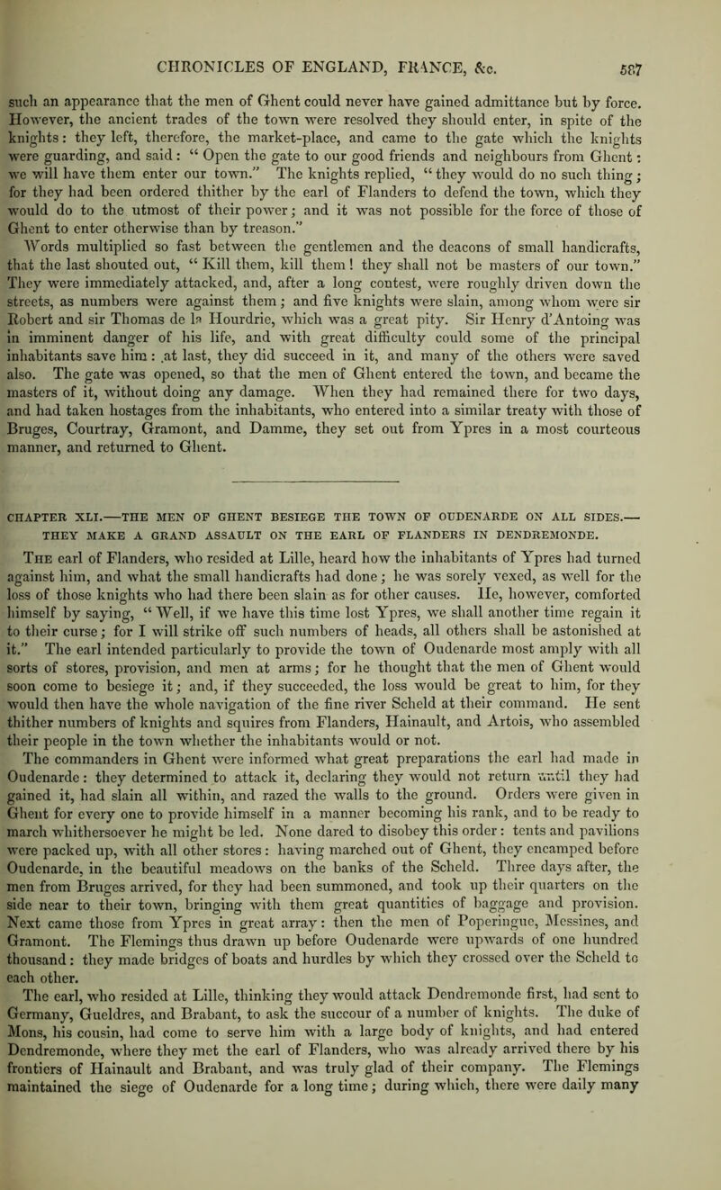 such an appearance that the men of Ghent could never have gained admittance but by force. However, the ancient trades of the town were resolved they should enter, in spite of the knights: they left, therefore, the market-place, and came to the gate which the knights were guarding, and said: “ Open the gate to our good friends and neighbours from Ghent: we will have tliem enter our town.” The knights replied, “ they would do no such thing; for they had been ordered thither by the earl of Flanders to defend the town, which they would do to the utmost of their power; and it was not possible for the force of those of Ghent to enter otherwise than by treason.” Words multiplied so fast between the gentlemen and the deacons of small handicrafts, that the last shouted out, “ Kill them, kill them! they shall not be masters of our town.” They were immediately attacked, and, after a long contest, were roughly driven down the streets, as numbers were against them; and five knights were slain, among whom were sir Robert and sir Thomas de la Hourdrie, which was a great pity. Sir Henry d’Antoing was in imminent danger of his life, and with great difficulty could some of the principal inhabitants save him: at last, they did succeed in it, and many of the others were saved also. The gate was opened, so that the men of Ghent entered the town, and became the masters of it, without doing any damage. When they had remained there for two days, and had taken hostages from the inhabitants, who entered into a similar treaty with those of Bruges, Courtray, Gramont, and Damme, they set out from Ypres in a most courteous manner, and returned to Ghent. CHAPTER XLI. THE MEN OF GHENT BESIEGE THE TOWN OF OUDENARDE ON ALL SIDES.— THEY MAKE A GRAND ASSAULT ON THE EARL OF FLANDERS IN DENDREMONDE. The earl of Flanders, who resided at Lille, heard how the inhabitants of Ypres had turned against him, and what the small handicrafts had done; he was sorely vexed, as well for the loss of those knights who had there been slain as for other causes. He, however, comforted himself by saying, “Well, if we have this time lost Ypres, we shall another time regain it to their curse; for I will strike off such numbers of heads, all others shall be astonished at it.” The earl intended particularly to provide the town of Oudenarde most amply with all sorts of stores, provision, and men at arms; for he thought that the men of Ghent would soon come to besiege it; and, if they succeeded, the loss would be great to him, for they would then have the whole navigation of the fine river Scheld at their command. He sent thither numbers of knights and squires from Flanders, Hainault, and Artois, who assembled their people in the town whether the inhabitants would or not. The commanders in Ghent were informed what great preparations the earl had made in Oudenarde: they determined to attack it, declaring they would not return until they had gained it, had slain all within, and razed tlic walls to the ground. Orders were given in Ghent for every one to provide himself in a manner becoming his rank, and to be ready to march whithersoever he might be led. None dared to disobey this order: tents and pavilions were packed up, wnth all other stores: having marched out of Ghent, they encamped before Oudenarde, in the beautiful meadows on the banks of the Scheld. Three days after, the men from Bruges arrived, for they had been summoned, and took up their quarters on the side near to their town, bringing with them great quantities of baggage and provision. Next came those from Ypres in great array: then the men of Poperingue, Messines, and Gramont. The Flemings thus drawn up before Oudenarde were upwards of one hundred thousand: they made bridges of boats and hurdles by which they crossed over the Scheld to each other. The earl, who resided at Lille, thinking they would attack Dendremonde first, had sent to Germany, Gueldres, and Brabant, to ask the succour of a number of knights. The duke of Mons, his cousin, had come to serve him with a large body of knights, and had entered Dendremonde, where they met the earl of Flanders, who was already arrived there by his frontiers of Hainault and Brabant, and was truly glad of their company. The Flemings maintained the siege of Oudenarde for a long time; during which, there were daily many
