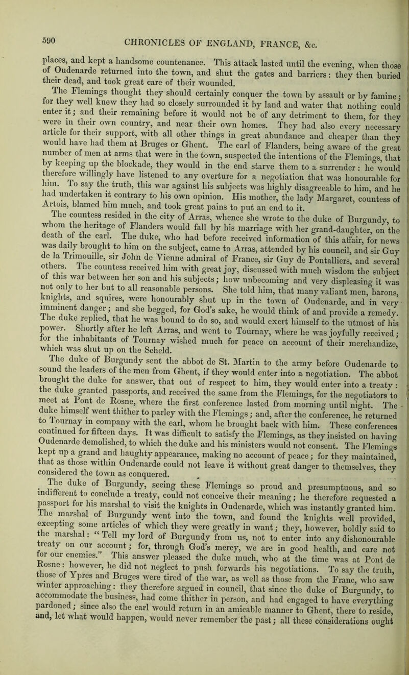 500 plaws, and kept a handsome countenance. This attack lasted until the evening, when those ot Oudenarde returned into the town, and shut the gates and harriers: they then buried their dead, and took great care of their wounded. The Flemings thought they should certainly conquer the town by assault or hy famine • lor they well knew they had so closely surrounded it by land and ivater that nothing could enter it; and their remaining before it would not be of any detriment to them for they were in their own country, and near their own homes. They had also every necessary article for their support, with all other things in great abundance and cheaper tlian they would have had them at Bruges or Ghent. The earl of Flanders, being aware of the great number of men at arms that were in the town, suspected the intentions of the Fleniino-s that by keeping up the blockade, they would in the end starve tliem to a surrender : he^would therefore willingly have listened to any overture for a negotiation that was honourable for him. io say the truth, this war against his subjects was highly disagreeable to him, and he had undertaken it contrary to his own opinion. His mother, the lady Margaret, countess of Artois, blamed him much, and took great pains to put an end to it. The countess resided in the city of Arras, whence she wrote to the duke of Buroundy to whom the heritap of Flanders would fall by his marriage with her grand-daughter, on the death of the earl. The duke, who had before received information of this affair, for news was daily brought to him on the subject, came to Arras, attended by his council, and sir Guy de la Trimouille, sir John de Vienne admiral of France, sir Guy de Pontalliers. and several others. The countess received him with great joy, discussed with much wisdom the subject ot this war between her son and his subjects; how unbecoming and very displeasing it was not only to her but to all reasonable persons. She told him, that many valiant men, barons, knights, and squires, were honourably shut up in the town of Oudenarde, and in very imminent danger ; and she begged, for God’s sake, he would think of and provide a remedy. Ihe duke replied, Biat he was bound to do so, and would exert himself to the utmost of his power. Shortly after ho left Arras, and went to Tournay, where he was joyfully received ; tor the inhabitants of Tournay wished much for peace on account of their merchandize, which was shut up on the Scheld. The duke of Burgundy sent the abbot de St. Martin to the army before Oudenarde to sound the leaders of the men from Ghent, if they would enter into a negotiation. The abbot brought the duke for answer, that out of respect to him, they would enter into a treaty : the duke granted passports, and received the same from the Flemings, for the neootiators to meet at Pont de Rosne, where the first conference lasted from morning until mo-ht. The - duke himself went thither to parley with the Flemings; and, after the conference, he returned to lournay m company with the earl, whom he brought back wdth him. These conferences continued for fifteen days. It was difficult to satisfy the Flemings, as they insisted on having Oudenarde demolished, to which the duke and his ministers would not consent. The Flemino^ kept up a grand and haughty appearance, making no account of peace; for they maintained, that as those within Oudenarde could not leave it without great danger to themselves, they considered the town as conquered. • Burgundy, seeing these Flemings so proud and presumptuous, and so indifferent to conclude a treaty, could not conceive their meaning; he therefore requested a passport for his marshal to visit the knights in Oudenarde, which was instantly granted him. llie marshal of Burgundy went into the town, and found the knights well provided excepting some articles of which they were greatly in want; they, however, boldly said to the marshal: Tell my lord of Burgundy from us, not to enter into any dishonourable treaty on our account; for, through God’s mercy, we are in good health, and care not ^r our enemies. This answer pleased the duke much, wlio at the time was at Pont de Kosne: Imwever, he did not neglect to push forwards his negotiations. To say the truth, those ot Y pres and Bruges were tired of the war, as well as those from the Franc, who saw winter approaching: they therefore argued in council, that since the duke of Burgundy, to accommoc a e le usiness, had come thither in person, and had engaged to have everything pardoned; since also the earl would return in an amicable manner to Ghent, there to reside, and, let what would happen, would never remember the past; all these considerations ought