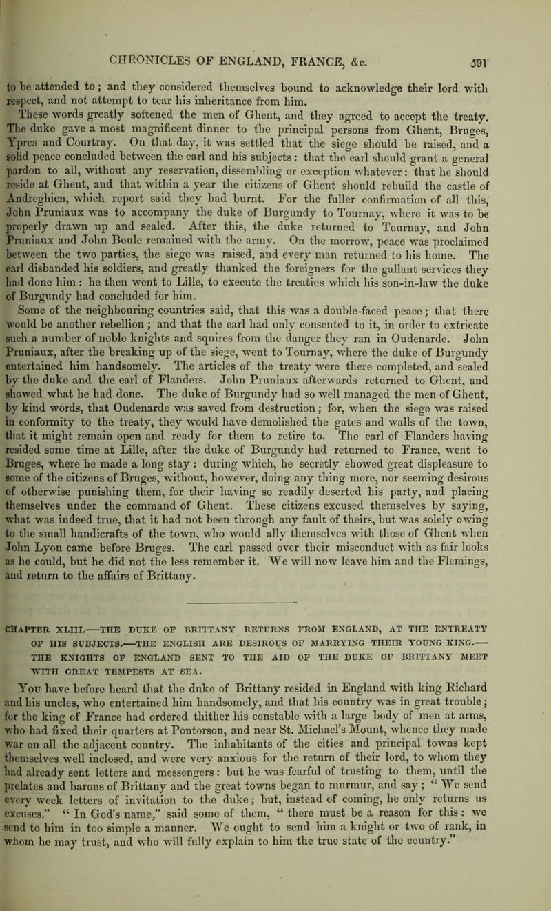 to be attended to; and they considered themselves bound to acknowledge their lord with respect, and not attempt to tear his inheritance from him. These words greatly softened the men of Ghent, and they agreed to accept the treaty. The duke gave a most magnificent dinner to the principal persons from Ghent, Bruges, Ypres and Courtray. On that day, it was settled that the siege should be raised, and a solid peace concluded between the earl and his subjects: that the earl should grant a general pardon to all, without any reservation, dissembling or exception whatever: that he should reside at Ghent, and that within a year the citizens of Ghent should rebuild the castle of Andreghien, which report said they had burnt. For the fuller confirmation of all this, John Pruniaux was to accompany the duke of Burgundy to Tournay, where it was to be properly drawn up and sealed. After this, the duke returned to Tournay, and John Pruniaux and John Boule remained with the army. On the morrow, peace was proclaimed between the two parties, the siege was raised, and every man returned to his home. The earl disbanded his soldiers, and greatly thanked the foreigners for the gallant services they had done him: he then went to Lille, to execute the treaties which his son-in-law the duke of Burgundy had concluded for him. Some of the neighbouring countries said, that this was a double-faced peace; that there would be another rebellion; and that the earl had only consented to it, in order to extricate such a number of noble knights and squires from the danger they ran in Oudenarde. John Pruniaux, after the breaking up of the siege, went to Tournay, where the duke of Burgundy entertained him handsomely. The articles of the treaty were there completed, and sealed by the duke and the earl of Flanders. John Pruniaux afterwards returned to Ghent, and showed what he had done. The duke of Burgundy had so well managed the men of Ghent, by kind words, that Oudenarde was saved from destruction; for, when the siege was raised in conformity to the treaty, they would have demolished the gates and walls of the town, that it might remain open and ready for them to retire to. The earl of Flanders having resided some time at Lille, after the duke of Burgundy had returned to France, went to Bruges, where he made a long stay : during which, he secretly showed great displeasure to some of the citizens of Bruges, without, however, doing any thing more, nor seeming desirous of otherwise punishing them, for their having so readily deserted his party, and placing themselves under the command of Ghent. These citizens excused themselves by saying, what was indeed true, that it had not been through any fault of theirs, but was solely owing to the small handicrafts of the town, who would ally themselves with those of Ghent when John Lyon came before Bruges. The earl passed over their misconduct with as fixir looks as he could, but he did not the less remember it. We will now leave him and the Flemings, and return to the affairs of Brittany. CHAPTER XLIII. THE DUKE OF BRITTANY RETURNS FROM ENGLAND, AT THE ENTREATY OP HIS SUBJECTS. THE ENGLISH ARE DESIROUS OP MARRYING THEIR YOUNG KING. THE KNIGHTS OF ENGLAND SENT TO THE AID OF THE DUKE OP BRITTANY MEET WITH GREAT TEMPESTS AT SEA. You have before heard that the duke of Brittany resided in England with king Richard and his uncles, who entertained him handsomely, and that his country was in great trouble; for the king of France had ordered thither his constable with a large body of men at arms, who had fixed their quarters at Pontorson, and near St. Michael’s Mount, whence they made war on all the adjacent country. The inliabitants of the cities and principal towns kept themselves well inclosed, and were very anxious for the return of their lord, to whom they had already sent letters and messengers: but he was fearful of trusting to them, until the prelates and barons of Brittany and the great towns began to murmur, and say; “We send every week letters of invitation to the duke; but, instead of coming, he only returns ns excuses.” “ In God’s name,” said some of them, “ there must be a reason for this : we send to him in too simple a manner. We ought to send him a knight or two of rank, in whom he may trust, and who will fully explain to him the true state of the country.”