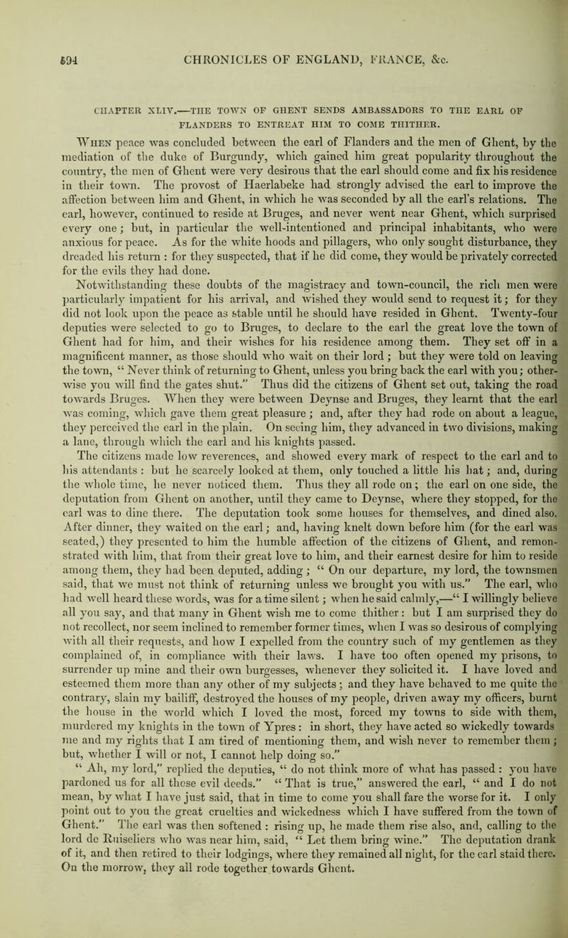 CHAPTER XLIV. THE TOWN OP GHENT SENDS AMBASSADORS TO THE EARL OF FLANDERS TO ENTREAT HIM TO COMB THITHER. When peace was concluded between the earl of Flanders and the men of Ghent, by the mediation of the duke of Burgundy, which gained him great popularity throughout the country, the men of Ghent were very desirous that the earl should come and fix his residence in their town. The provost of Haerlabeke had strongly advised the earl to improve the affection between him and Ghent, in which he was seconded by all the earl’s relations. The earl, however, continued to reside at Bruges, and never went near Ghent, which surprised every one; but, in particular the well-intentioned and principal inhabitants, who were anxious for peace. As for the white hoods and pillagers, who only sought disturbance, they dreaded his return : for they suspected, that if he did come, they would be privately corrected for the evils they had done. Notwithstanding these doubts of the magistracy and town-council, the rich men were jiarticularly impatient for his arrival, and wished they would send to request it; for they did not look upon the peace as stable until he should have resided in Ghent. Twenty-four deputies were selected to go to Bruges, to declare to the earl the great love the town of Ghent had for him, and their wishes for his residence among them. They set off in a magnificent manner, as those should who wait on their lord ; but they were told on leaving the town, “ Never think of returning to Ghent, unless you bring back the earl with you; other- wise you will find the gates shut.” Thus did the citizens of Ghent set out, taking the road towards Bruges. When they were between Deynse and Bruges, they learnt that the earl was coming, which gave them great pleasure ; and, after they had rode on about a league, they perceived the earl in the plain. On seeing him, they advanced in two divisions, making a lane, through which the carl and his knights passed. The citizens made low reverences, and showed every mark of respect to the earl and to his attendants : but he scarcely looked at them, only touched a little his hat; and, during the whole time, he never noticed them. Thus they all rode on; the earl on one side, the deputation from Ghent on another, until they came to Deynse, where they stopped, for the carl was to dine there. The deputation took some houses for themselves, and dined also. After dinner, they waited on the earl; and, having knelt down before him (for the earl was seated,) they presented to him the humble affection of the citizens of Ghent, and remon- strated with him, that from their great love to him, and their earnest desire for him to reside among them, they had been deputed, adding ; “ On our departure, my lord, the townsmen said, that we must not think of returning unless we brought you with us.” The earl, wlio had well heard these words, was for a time silent; when he said calmly,—“ I willingly believe all you say, and that many in Ghent wish me to come thither: but I am surprised they do not recollect, nor seem inclined to remember former times, when I Avas so desirous of complying with all their requests, and how I expelled from the country such of my gentlemen as they complained of, in compliance with their laws. I have too often opened my prisons, to surrender up mine and their own burgesses, whenever they solicited it. I have loved and esteemed them more than any other of my subjects ; and they have behaved to me quite the contrary, slain my bailiff, destroyed the houses of my people, driven away my officers, burnt the house in the world which I loved the most, forced my towns to side with them, murdered my knights in the town of Ypres: in short, they have acted so wickedly towards me and my rights that I am tired of mentioning them, and wish never to remember them; but, whether I will or not, I cannot help doing so.” “ Ah, my lord,” replied the deputies, “ do not think more of what has passed : you have pardoned us for all those evil deeds.” “ That is true,” answered the earl, “ and I do not mean, by what I have just said, that in time to come you shall fare the worse for it. I only point out to you the great cruelties and wickedness which I have suffered from the town of Ghent.” The earl was then softened : rising up, he made them rise also, and, calling to tlie lord dc Ruiselicrs who was near him, said, “ Let them bring wine.” The deputation drank of it, and then retired to their lodgings, where they remained all night, for the carl staid there. On the morrow, they all rode together towards Ghent.