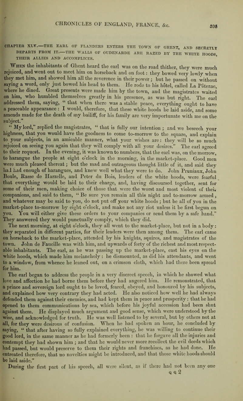 595 CHAPTER XLV. THE EARL OF FLANDERS ENTERS THE TOWN OF GHENT, AND SECRETLY DEPARTS FROM IT. THE WALLS OF ODDENARDE ARE RAZED BY THE WHITE HOODS THEIR ALLIES AND ACCOMPLICES. ’ ^Vhen the inhabitants of Ghent heard, the earl was on the road thither, they were much rejoiced, and went out to meet him on horseback and on foot: they bowed very lowly when they met him, and showed him all the reverence in tlieir power ; but he passed on without saying a word, only just bowed his head to them. He rode to his hotel, called La Poterne, where'he dined. Great presents wore made him by the town, and the magistrates waited on him, who humbled themselves greatly in his presence, as was but right. The earl addressed them, saying, “ that when there was a stable peace, everything ouglit to have a peaceable appearance . I would, therefore, that these white hoods be laid aside, and some amends made for the death of my bailiff, for his family are very importunate with me on the subject.” “ My lord,” replied the magistrates, “ that is fully our intention ; and we beseech your highness, that you would have the goodness to come to-morrow to the square, and explain to your subjects, in an amicable manner, what your wishes are: they will be so much rejoiced on seeing you again that they will comply with all your desires.” The earl agreed to their request. In the evening, it was known to numbers, that the earl was, on the morrow, to harangue the people at eight o’clock in the morning, in the market-place. Good men were much pleased thereat; but the mad and outrageous thought little of it, and said they haJ had enough of harangues, and knew well what they were to do. John Pruniaux, John Boule, Rasse de Ilarzelle, and Peter du Bois, leaders of the white hoods, were fearful that everything would be laid to their charge, and, having discoursed together, sent for some of their men, making choice of those that were the worst and most violent of theii companions, and said to them, “ Be sure you remain all this night and to-morrow armed, and whatever may be said to you, do not put off your white hoods ; but be all of you in the market-place to-morrow by eight o’clock, and make not any riot unless it be first begun on you. You will either give these orders to your companies or send them by a safe hand.” They answered they would punctually comply, which they did. The next morning, at eight o’clock, they all went to the market-place, but not in a body: they separated in different parties, for their leaders were then among them. The earl came on horseback to the market-place, attended by his knights, squires, and magistrates of the town. John de Faucille was with him, and upwards of forty of the richest and most respect- able inhabitants. The earl, as he was passing up the market-place, cast his eyes on the white hoods, which made him melancholy : he dismounted, as did his attendants, and went to a window, from whence he leaned out, on a crimson cloth, which had there been spread for him. The earl began to address the people in a very discreet speech, in which he showed what love and affection he had borne them before they had angered him. He remonstrated, that a prince and sovereign lord ought to be loved, feared, obeyed, and honoured by his subjects, and explained how very contrary they had acted. He also noticed how well he had always defended them against their enemies, and had kept them in peace and prosperity; that he had opened to them communications by sea, which before his joyful accession had been shut against them. He displayed much argument and good sense, which were understood by the wise, and acknowledged for truth. He was w^ll listened to by several, but by others not at all, for they were desirous of confusion. AVhen he had spoken an hour, he concluded by saying, “ that after having so fully explained everything, he was willing to continue their good lord, in the same manner as he had formerly been : that he forgave all the injuries and contempt they had shown him ; and that he would never more recollect the evil deeds which had passed, but would preserve to them their rights and franchises, as he had done. He entreated tlierefore, that no novelties might be introduced, and that those white hoods should be laid aside.” During the first part of his speech, all were silent, as if there had not been any one Q Q 2
