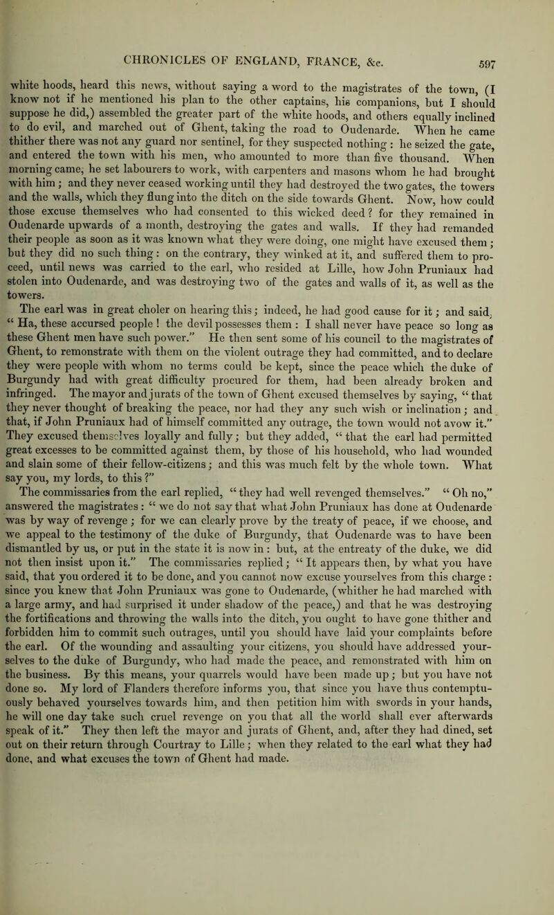 white hoods, heard this news, without saying a word to the magistrates of the town, (I know not if he mentioned his plan to the other captains, his companions, but I should suppose he did,) assembled the greater part of the white hoods, and others equally inclined to^ do evil, and marched out of Ghent, taking the road to Oudenarde. When he came thither there was not any guard nor sentinel, for they suspected nothing : he seized the gate, and entered the town with his men, who amounted to more than five thousand. When morning came, he set labourers to work, with carpenters and masons whom he had brought with him; and they never ceased working until they had destroyed the two gates, the towers and the walls, which they flung into the ditch on the side towards Ghent. Now, how could those excuse themselves who had consented to this wicked deed ? for they remained in Oudenarde upwards of a month, destroying the gates and walls. If they had remanded their people as soon as it w\as known what they were doing, one might have excused them ; but they did no such thing: on the contrary, they winked at it, and suffered them to pro- ceed, until news was carried to the earl, who resided at Lille, how John Pruniaux had stolen into Oudenarde, and was destroying two of the gates and walls of it, as well as the towers. The earl was in great choler on hearing this; indeed, he had good cause for it; and said, “ Ha, these accursed people ! the devil possesses them : I shall never have peace so long as these Ghent men have such power.” He then sent some of his council to the magistrates of Ghent, to remonstrate with them on the violent outrage they had committed, and to deelare they were people with whom no terms could be kept, since the peace which the duke of Burgundy had with great difficulty procured for them, had been already broken and infringed. The mayor and jurats of the town of Ghent excused themselves by saying, “ that they never thought of breaking the peaee, nor had they any such wish or inclination; and that, if John Pruniaux had of himself committed any outrage, the town would not avow it.” They excused themselves loyally and fully; but they added, “ that the earl had permitted great excesses to be committed against them, by those of his household, who had wounded and slain some of their fellow-citizens; and this was much felt by the whole town. What say you, my lords, to this ?” The commissaries from the earl replied, “ they had well revenged themselves.” “ Oh no,” answered the magistrates : “ we do not say that what John Pruniaux has done at Oudenarde was by way of revenge ; for we can clearly prove by the treaty of peace, if we choose, and we appeal to the testimony of the duke of Burgundy, that Oudenarde was to have been dismantled by us, or put in the state it is now in : but, at the entreaty of the duke, we did not then insist upon it.” The commissaries replied; “ It appears then, by what you have said, that you ordered it to be done, and you cannot now excuse yourselves from this charge : since you knew that John Pruniaux was gone to Oudenarde, (whither he had marched with a large army, and had surprised it under shadow of the peace,) and that he was destroying the fortifications and throwing the walls into the ditch, you ought to have gone thither and forbidden him to commit such outrages, until you should have laid your complaints before the earl. Of the wounding and assaulting your citizens, you should have addressed your- selves to the duke of Burgundy, who had made the peace, and remonstrated with him on the business. By this means, your quarrels would have been made up; but you have not done so. My lord of Flanders therefore informs you, that since you have thus contemptu- ously behaved yourselves towards him, and then petition him with swords in your hands, he will one day take such cruel revenge on you that all the world shall ever afterwards speak of it.” They then left the mayor and jurats of Ghent, and, after they had dined, set out on their return through Courtray to Lille; when they related to the earl what they had done, and what excuses the town of Ghent had made.