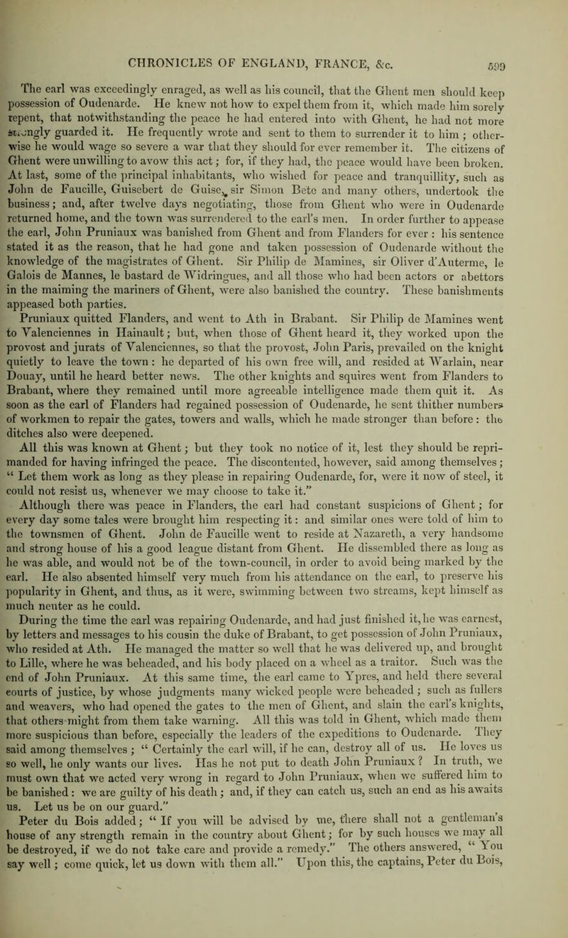 The earl was exceedingly enraged, as well as his council, that the Ghent men should keep possession of Oudenarde. He knew not how to expel them from it, which made him sorely repent, that notwithstanding the peace he had entered into with Ghent, he had not more irtiongly guarded it. He frequently wrote and sent to them to surrender it to him ; other- wise he would wage so severe a war that they should for ever remember it. The citizens of Ghent were unwilling to avow this act; for, if they had, the peace would have been broken. At last, some of the principal inhabitants, who wished for peace and tranquillity, such as John de Faucille, Guisebert de Gulse,^sir Simon Betc and many others, undertook the business; and, after twelve days negotiating, those from Ghent who were in Oudenarde returned home, and the town was surrendered to the eaiTs men. In order further to appease the earl, John Pruniaux was banished from Ghent and from Flanders for ever : his sentence stated it as the reason, that he had gone and taken possession of Oudenarde without the knowledge of the magistrates of Ghent. Sir Philip de Mamines, sir Oliver d’Auterme, le Galois de Mannes, le bastard de AVidringues, and all those who had been actors or abettors in the maiming the mariners of Ghent, were also banished the country. These banishments appeased both parties. Pruniaux quitted Flanders, and went to Ath in Brabant. Sir Philip de Mamines went to Valenciennes in Hainault; but, when those of Ghent heard it, they worked upon the provost and jurats of Valenciennes, so that the provost, John Paris, prevailed on the knight quietly to leave the town: he departed of his own free will, and re.sided at AVarlain, near Douay, until he heard better news. The other knights and squires went from Flanders to Brabant, where they remained until more agreeable intelligence made them quit it. As soon as the earl of Flanders had regained possession of Oudenarde, he sent thither numbers of workmen to repair the gates, towers and walls, which he made stronger than before : the ditches also were deepened. All this was known at Ghent; but they took no notice of it, lest they should be repri- manded for having infringed the peace. The discontented, however, said among themselves ; “ Let them work as long as they please in repairing Oudenarde, for, were it now of steel, it could not resist us, whenever we may choose to take it.” Although there was peace in Flanders, the carl had constant suspicions of Ghent; for every day some tales were brought him respecting it: and similar ones were told of him to the townsmen of Ghent. John de Faucille went to reside at Nazareth, a very handsome and strong house of his a good league distant from Ghent. He dissembled there as long as he was able, and would not be of the town-council, in order to avoid being marked by the earl. He also absented himself very much from his attendance on the earl, to preserve his popularity in Ghent, and thus, as it were, swimming between two streams, kept himself as much neuter as he could. During the time the earl was repairing Oudenarde, and had just finished it, he was earnest, by letters and messages to his cousin the duke of Brabant, to get possession of John Pruniaux, who resided <at Ath. He managed the matter so well that he was delivered up, and brought to Lille, where he was beheaded, and his body placed on a wheel as a traitor. Such was the end of John Pruniaux. At this same time, the earl came to Ypres, and held there several courts of justice, by whose judgments many wicked people were beheaded; such as fullers and weavers, who had opened the gates to the men of Ghent, and slain the earls knights, that others might from them take warning. All this was told in Ghent, which made them more suspicious than before, especially the leaders of the expeditions to Oudenarde. Ihey said among themselves ; “ Certainly the earl will, if he can, destroy all of us. He loves us so well, he only wants our lives. Has he not put to death John Pruniaux? In truth, we must own that we acted very wrong in regard to John Pruniaux, when wo suffered him to be banished: we are guilty of his death; and, if they can catch us, such an end as his awaits us. Let us be on our guard.” Peter du Bois added; “ If you will be advised by me, there shall not a gentleman s bouse of any strength remain in the country about Ghent; for by such houses we may^all be destroyed, if we do not take care and provide a remedy.” The others answered, “ Aou say well; come quick, let us down with them all.” Upon this, the capt.ains, Peter du Bois,