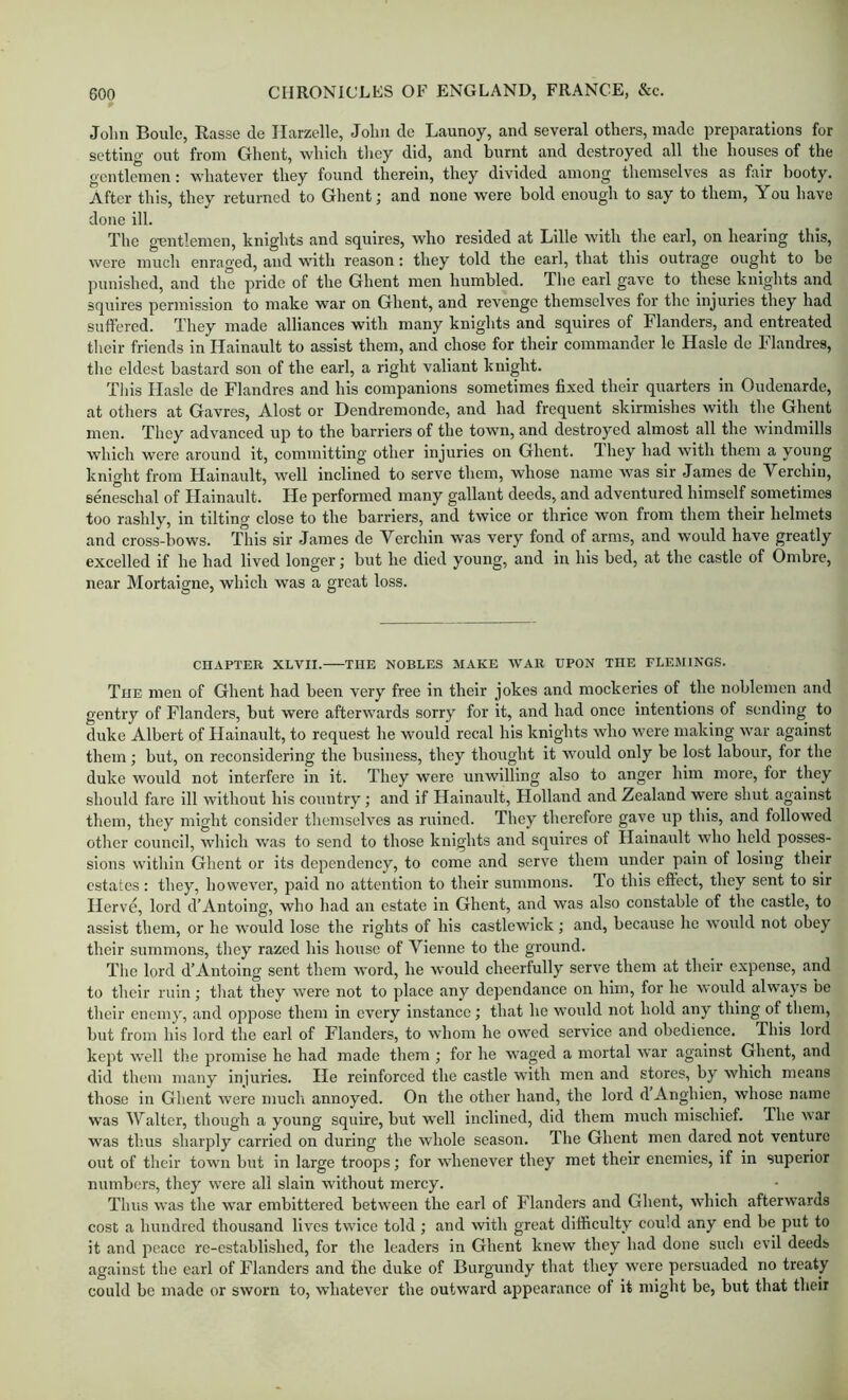 John Boule, Rasse de Ilarzelle, John do Lannoy, and several others, made preparations for setting out from Crhent, which tliey did, and burnt and destroyed all the houses of the gentlemen; whatever they found therein, they divided among themselves as fair booty. After this, they returned to Ghent j and none were bold enough to say to them, You have done ill. The g'entlemen, knights and squires, who resided at Lille with the earl, on hearing tins, were much enraged, and with reason: they told the earl, that this outrage ought to be punished, and the pride of the Ghent men humbled. The earl gave to these knights and squires permission to make war on Ghent, and revenge themselves for the injuries they had suffered. They made alliances with many knights and squires of Flanders, and entreated their friends in Hainault to assist them, and chose for their commander le Hasle de Flandres, the eldest bastard son of the earl, a right valiant knight. This Ilasle de Flandres and his companions sometimes fixed their quarters in Oudenarde, at others at Gavres, Alost or Dendremonde, and had frequent skirmishes with the Ghent men. They advanced up to the barriers of the town, and destroyed almost all the windmills which were around it, committing other injuries on Ghent. They had with them a young knight from Hainault, well inclined to serve them, whose name was sir James de Verchin, seneschal of Hainault. He performed many gallant deeds, and adventured himself sometimes too rashly, in tilting close to the barriers, and twice or thrice won from them their helmets and cross-bows. This sir James de Verchin was very fond of arms, and would have greatly excelled if he had lived longer; but he died young, and in his bed, at the castle of Ombre, near Mortaigne, which was a great loss. CHAPTER XLVII. THE NOBLES MAKE WAR UPON THE FLEMINGS. The men of Ghent had been very free in their jokes and mockeries of the noblemen and gentry of Flanders, but were afterwards sorry for it, and had once intentions of sending to duke Albert of Hainault, to request he would recal his knights who were making war against them; but, on reconsidering the business, they thought it ■would only be lost labour, for the duke would not interfere in it. They were unwilling also to anger him more, for they should fare ill without his country; and if Hainault, Holland and Zealand were shut against them, they might consider themselves as ruined. They therefore gave up this, and followed other council, which was to send to those knights and squires of Hainault who held posses- sions within Ghent or its dependency, to come and serve them under pain of losing their estates : they, however, paid no attention to their summons. To this effect, they sent to sir Herve, lord d’Antoing, who had an estate in Ghent, and was also constable of the castle, to assist them, or he would lose the rights of his castlewick; and, because he would not obey their summons, they razed his house of Vienne to the ground. The lord d’Antoing sent them word, he would cheerfully serve them at their expense, and to their ruin; that they were not to place any dependance on him, for he would always be their enemy, and oppose them in every instance; that he would not hold any thing of them, but from his lord the carl of Flanders, to whom he owed service and obedience. This lord kept w’ell tlie promise he had made them; for he waged a mortal war against Ghent, and did them many injuries. He reinforced the castle with men and stores, by which means those in Ghent were much annoyed. On the other hand, the lord d Anghien, whose name was Walter, though a young squire, but ■well inclined, did them much mischief. The war was th.us sharply carried on during the whole season. The Ghent men dared not venture out of their town but in large troops; for whenever they met their enemies, if in superior numbers, they were all slain without mercy. Thus was the w’ar embittered between the earl of Flanders and Ghent, which afterwards cost a hundred thousand lives twice told ; and with great difficulty could any end be put to it and peace re-established, for the leaders in Ghent knew they had done such evil deeds against the carl of Flanders and the duke of Burgundy that they were persuaded no treaty could be made or sworn to, whatever the outward appearance of it might be, but that their