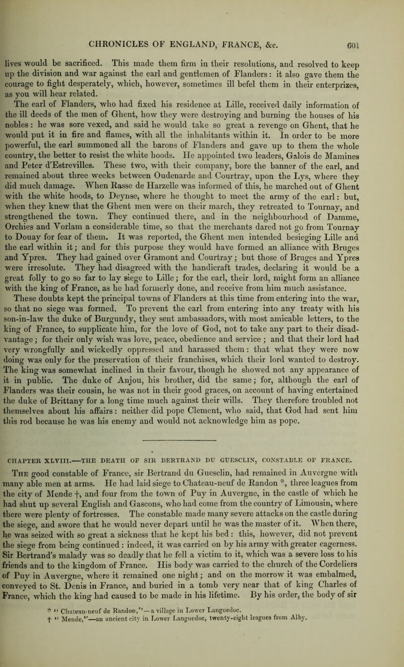 lives would be sacrificed. This made them firm in their resolutions, and resolved to keep up the division and war against the earl and gentlemen of Flanders: it also gave them the courage to fight desperately, which, however, sometimes ill befel them in their enterprizes, as you will hear related. The earl of Flanders, who had fixed his residence at Lille, received daily information of the ill deeds of the men of Ghent, how they were destroying and burning the houses of his nobles : he was sore vexed, and said he would take so great a revenge on Ghent, that he would put it in fire and flames, with all the inhabitants within it. In order to be more powerful, the earl summoned all the barons of Flanders and gave up to them the whole country, the better to resist the white hoods. He appointed two leaders, Galois de Mamines and Peter d’Estrevilles. These two, with their company, bore the banner of the earl, and remained about three weeks between Oudenarde and Courtray, upon the Lys, where they did much damage. When Rasse de Harzelle was informed of this, he marched out of Ghent with the white hoods, to Deyrise, where he thought to meet the army of the earl; but, when they knew that the Ghent men were on their march, they retreated to Tournay, and strengthened the town. They continued there, and in the neighbourhood of Damme, Orchies and Vorlam a considerable time, so that the merchants dared not go from Tournay to Douay for fear of them. It was reported, the Ghent men intended besieging Lille and the earl within it; and for this purpose they would have formed an alliance with Bruges and Ypres. They had gained over Gramont and Courtray; but those of Bruges and Ypres were irresolute. They had disagreed with the handicraft trades, declaring it would be a great folly to go so far to lay siege to Lille; for the earl, their lord, might form an alliance with the king of France, as he had formerly done, and receive from him much assistance. These doubts kept the principal towns of Flanders at this time from entering into the war, so that no siege was formed. To prevent the earl from entering into any treaty with his son-in-law the duke of Burgundy, they sent ambassadors, with most amicable letters, to the king of France, to supplicate him, for the love of God, not to take any part to their disad- vantage ; for their only wish w'as love, peace, obedience and service ; and that their lord had very wrongfully and wickedly oppressed and harassed them: that what they were now doing was only for the preservation of their franchises, which their lord wanted to destroy. The king was somewhat inclined in their favour, though he showed not any appearance of it in public. The duke of Anjou, his brother, did the same; for, although the earl of Flanders was their cousin, he was not in their good graces, on account of having entertained the duke of Brittany for a long time much against their wills. They therefore troubled not themselves about his affairs: neither did pope Clement, who said, that God had sent him this rod because he was his enemy and would not acknowledge him as pope. CHAPTER XLVIII. THE DEATH OF SIR BERTRAND DU GUESCLIN, CONSTABLE OF FRANCE. The good constable of France, sir Bertrand du Guesclin, had remained in Auvergne with many able men at arms. He liad laid siege to Chateau-neuf de Randon *, three leagues from the city of Monde f, and four from the town of Puy in Auvergne, in the castle of which he had shut up several English and Gascons, who had come from the country of Limousin, where there were plenty of fortresses. The constable made many severe attacks on the castle during the siege, and swore that he would never depart until he was the master of it. When there, he was seized with so great a sickness that he kept his bed: this, however, did not prevent the siege from being continued : indeed, it was carried on by his army with greater eagerness. Sir Bertrand’s malady was so deadly that he fell a victim to it, which was a severe loss to his friends and to the kingdom of France. His body was carried to the church of the Cordeliers of Puy in Auvergne, where it remained one night; and on the morrow it was embalmed, conveyed to St. Denis in France, and buried in a tomb very near that of king Charles of France, which the king had caused to be made in his lifetime. By his order, the body of sir * “ Cliate.iu-neiif de Randon,’’ — a village in Lower Languedoc. f “ Mendc,”—an ancient city in Lower Languedoc, twcnty-eiglit Ic.agucs from Alby.