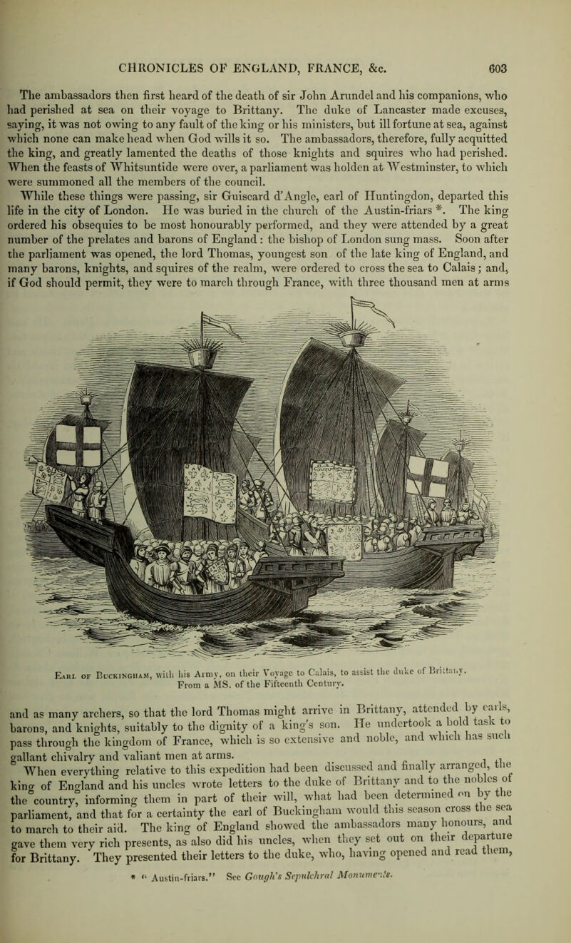 Tlie ambassadors then first heard of the death of sir John Arundel and his companions, who had perished at sea on their voyage to Brittany. The duke of Lancaster made excuses, saying, it was not owing to any fault of the king or his ministers, hut ill fortune at sea, against which none can make head when God wills it so. The ambassadors, therefore, fully acquitted the king, and greatly lamented the deaths of those knights and squires who had perished. When the feasts of Whitsuntide were over, a parliament was holden at Westminster, to which were summoned all the members of the council. While these things were passing, sir Guisoard d’Angle, earl of Huntingdon, departed this life in the city of London. He was buried in tlic church of the Austin-friars *. The king ordered his obsequies to be most honourably performed, and they were attended by a great number of the prelates and barons of England : the bishop of London sung mass. Soon after the p.arliament was opened, the lord Thomas, youngest son of the late king of England, and many barons, knights, and squires of the realm, were ordered to cross the sea to Calais; and, if God should permit, they were to march through France, with three thousand men at arms Eahl of Buckingiu.m, willi liis Army, on their Voyage to Caltiis, to assist the dnke of Bnttai.y. From a MS. of tlie Fifteenth Century. and as many archers, so that the lord Thomas might arrive in Brittany, attended by calls, barons, and knights, suitably to the dignity of a king’s son. He undertook a hold task to pass through the kingdom of France, which is so extensive and noble, and which lias siicli gallant chivalry and valiant men at arms. , i o n i When everything relative to this expedition had been discussed and finally arranged, tlie kina' of Eno-land and his uncles wrote letters to the duke of Brittany and to the nobles of the°country? informing them in part of their will, what had been determined on by the parliament, and that for a certainty the earl of Buckingham would this season cross the sea to march to their aid. The king of England showed the ambassadors many honours, and gave them very rich presents, as also did his uncles, when they set out on their departuie for Brittany. They presented their letters to the duke, who, having opened and read them, • “ Austin-friars.” See Gough's Sepulchral Mouume.!t.