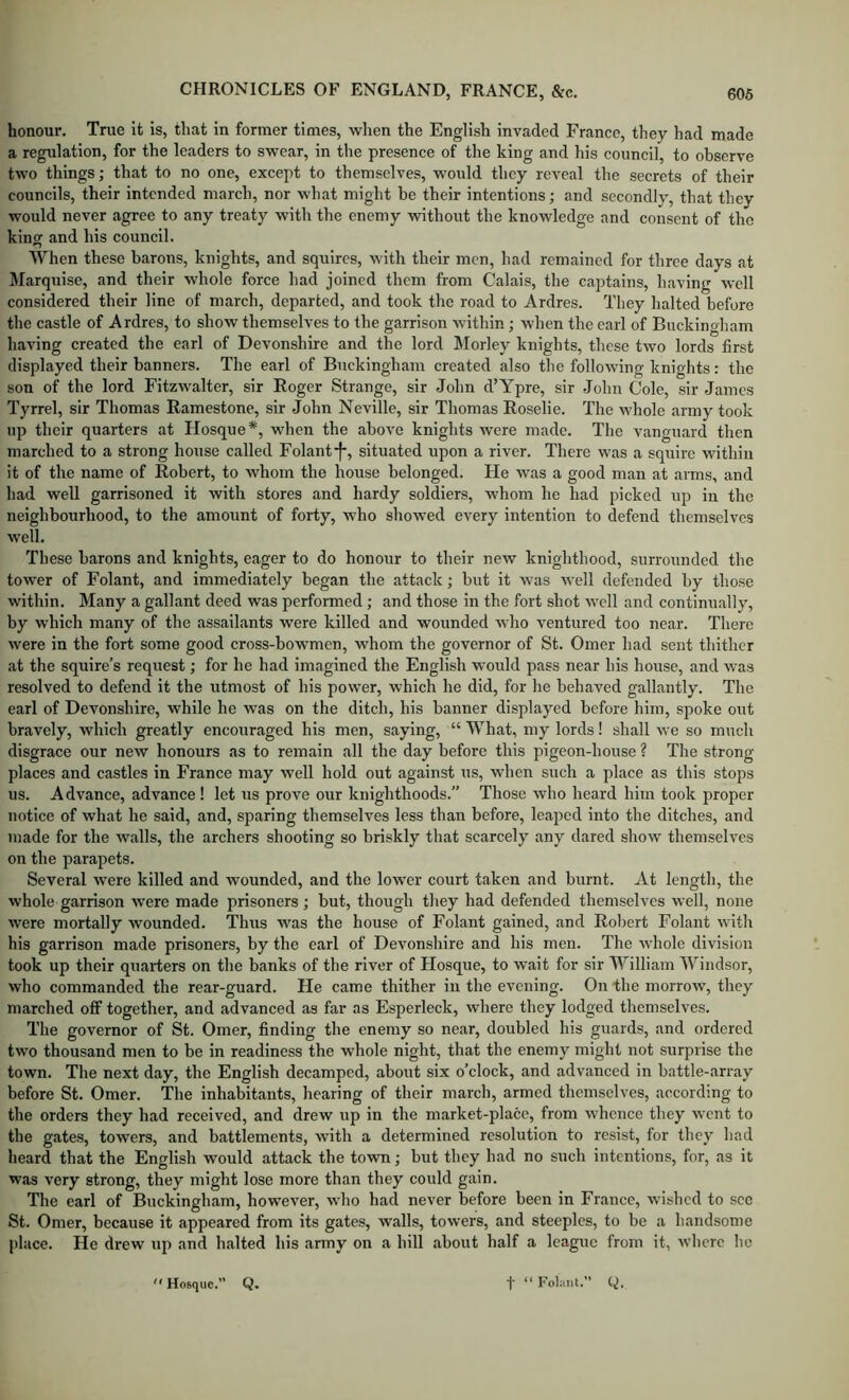 honour. True it is, that in former times, when the English invaded France, they had made a regulation, for the leaders to swear, in the presence of the king and his council, to observe two things; that to no one, except to themselves, would they reveal the secrets of their councils, their intended march, nor what might be their intentions; and secondly, that they would never agree to any treaty with the enemy without the knowledge and consent of the king and his council. When these barons, knights, and squires, with their men, had remained for three days at Marquise, and their whole force had joined them from Calais, the captains, having well considered their line of march, departed, and took the road to Ardres. They halted before the castle of Ardres, to show themselves to the garrison within; when the earl of Buckingham having created the earl of Devonshire and the lord Morley knights, these two lords first displayed their banners. The earl of Buckingham created also the following knights: the son of the lord Fitzwalter, sir Roger Strange, sir John d’Ypre, sir John Cole, sir James Tyrrel, sir Thomas Ramestone, sir John Neville, sir Thomas Roselie. The whole army took up their quarters at Hosque*, when the above knights were made. The vanguard then marched to a strong house called Folant*|*, situated upon a river. There was a squire within it of the name of Robert, to whom the house belonged. He was a good man at arms, and had well garrisoned it with stores and hardy soldiers, whom he had picked up in the neighbourhood, to the amount of forty, who showed every intention to defend themselves well. These barons and knights, eager to do honour to their new knighthood, surrounded the tower of Folant, and immediately began the attack; but it was well defended by those within. Many a gallant deed was performed; and those in the fort shot well and continually, by which many of the assailants were killed and wounded who ventured too near. There were in the fort some good cross-bowmen, whom the governor of St. Omer had sent thither at the squire’s request; for he had imagined the English would pass near his house, and was resolved to defend it the utmost of his power, which he did, for he behaved gallantly. The earl of Devonshire, while he was on the ditch, his banner displayed before him, spoke out bravely, which greatly encouraged his men, saying, “ What, my lords! shall we so much disgrace our new honours as to remain all the day before this pigeon-house ? The strong- places and castles in France may well hold out against us, when such a place as this stops us. Advance, advance! let us prove our knighthoods.” Those who heard him took proper notice of what he said, and, sparing themselves less than before, leaped into the ditches, and made for the walls, the archers shooting so briskly that scarcely any dared show themselves on the parapets. Several were killed and wounded, and the lower court taken and burnt. At length, the whole garrison -were made prisoners ; but, though they had defended themselves well, none were mortally wounded. Thus was the house of Folant gained, and Robert Folant with his garrison made prisoners, by the earl of Devonshire and his men. The whole division took up their quarters on the banks of the river of Hosque, to wait for sir William Windsor, who commanded the rear-guard. He came thither in the evening. On the morrow, they marched off together, and advanced as far as Esperleck, where they lodged themselves. The governor of St. Omer, finding the enemy so near, doubled his guards, and ordered two thousand men to be in readiness the whole night, that the enemy might not surprise the town. The next day, the English decamped, about six o’clock, and advanced in battle-array before St. Omer. The inhabitants, hearing of their march, armed themselves, according to the orders they had received, and drew up in the market-place, from whence they went to the gates, towers, and battlements, with a determined resolution to resist, for they had heard that the English would attack the tovm; but they had no such intentions, for, as it was very strong, they might lose more than they could gain. The earl of Buckingham, however, who had never before been in France, wished to see St. Omer, because it appeared from its gates, walls, towers, and steeples, to be a handsome place. He drew up and halted his army on a hill about half a league from it, where ho Hosque.” Q, t  Folant. Q.