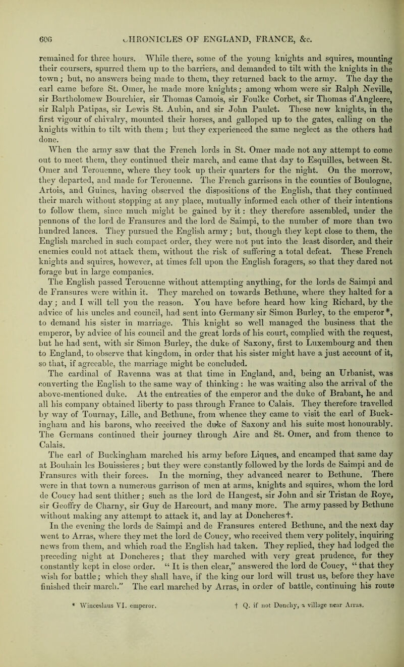 remained for three hours. While tliere, some of the young knights and squires, mounting their eoursers, spurred tliem ujd to the barriers, and demanded to tilt with the knights in the town; but, no answers being made to them, they returned baek to the army. The day the earl came before St. Omer, he made more knights; among whom were sir Ralph Neville, sir Bartholomew Bourchier, sir Thomas Camois, sir Foulke Corbet, sir Thomas d’Angleere, sir Ralph Patipas, sir Lewis St. Aubin, and sir John Paulct. These new knights, in the first vigour of chivalry, mounted their horses, and galloped up to the gates, calling on the knights within to tilt with them; but they experienced the same neglect as the others had done. When the army saw that the French lords in St. Omer made not any attempt to come out to meet them, they continued their march, and came that day to Esquilles, between St. Omer and Terouenne, where they took up their quarters for the night. On the morrow, tliey departed, and made for Terouenne. The French garrisons in the counties of Boulogne, Artois, and Guincs, having observed the dispositions of the English, that they continued their march without stopping at any place, mutually informed each other of their intentions to follow them, since much might be gained by it: they therefore assembled, under the pennons of the lord de Fransures and the lord de Saimpi, to the number of more than two hundred lances. They pursued the English army; hut, though they kept close to them, the English marched in such compact order, they were not put into the least disorder, and their enemies could not attack them, without the risk of suffering a total defeat. These French knights and squires, however, at times fell upon the English foragers, so that they dared not forage but in large companies. The English passed Terouenne without attempting anything, for the lords de Saimpi and de Fransures were within it. They marched on towards Bethune, where they halted for a day; and I will tell you tlie reason. You have before heard how king Richard, by the advice of his uncles and council, had sent into Germany sir Simon Burley, to the emperor*, to demand his sister in marriage. This knight so well managed the business that the emperor, by advice of his council and the great lords of his court, complied with the request, but he had sent, with sir Simon Burley, the duke of Saxony, first to Luxembourg and then to England, to observe that kingdom, in order that his sister might have a just account of it, so that, if agreeable, the marriage might be concluded. The cardinal of Ravenna was at that time in England, and, being an Urbanist, was converting the English to the same way of thinking: he was waiting also the arrival of the above-mentioned duke. At the entreaties of the emperor and the duke of Brabant, he and all his company obtained liberty to pass through France to Calais. They therefore travelled by way of Tournay, Lille, and Bethune, from whence they came to visit the earl of Buck- ingham and his barons, who received the diilce of Saxony and his suite most honourably. The Germans continued their journey through Aire and St. Omer, and from thence to Calais. The earl of Buckingham marched his army before Liques, and encamped that same day at Bouhain les Bouissieres; but they were constantly followed by the lords de Saimpi and de Fransures with their forces. In the morning, they advanced nearer to Bethune. There were in that town a numerous garrison of men at arms, knights and squires, whom the lord de Coucy had sent thither; such as the lord de Ilangest, sir John and sir Tristan de Roye, sir Geoffry de Charny, sir Guy de Harcourt, and many more. The army passed by Bethune without making any attempt to attack it, and lay at Doncherest. In the evening the lords de Saimpi and de Fransures entered Bethune, and the next day went to Arras, where they met the lord de Coucy, who received them very politely, inquiring news from them, and which road the English had taken. They replied, they had lodged the ]ireceding night at Doncheres; that they marched with very great prudence, for they constantly kept in close order. “ It is then clear, answered the lord de Coucy, “ that they wish for battle; which they shall have, if the king our lord will trust us, before they have finished their march. The earl marched by Arras, in order of battle, continuing his route * Winceslaus VI. empcroi-. t Q. if not Doncliy, a village near .\ira9.