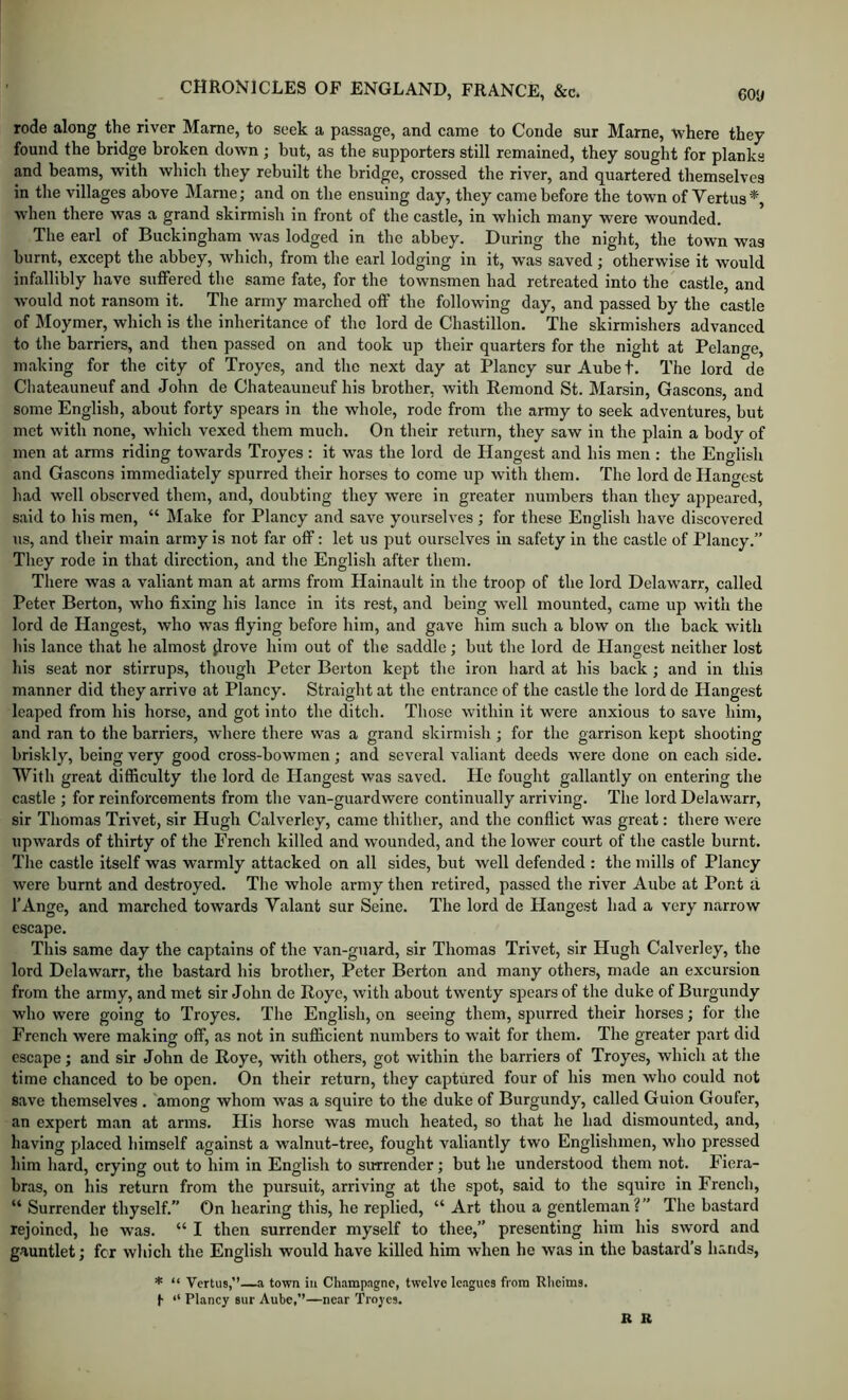 rode along the river Marne, to seek a passage, and came to Coude sur Marne, where they found the bridge broken down ; but, as the supporters still remained, they sought for planks and beams, with which they rebuilt the bridge, crossed the river, and quartered themselves in the villages above Marne; and on the ensuing day, they came before the town of Vertus*, when there was a grand skirmish in front of the castle, in which many were wounded. The earl of Buckingham was lodged in the abbey. During the night, the town was burnt, except the abbey, which, from the earl lodging in it, was saved; otherwise it would infallibly have suffered the same fate, for the townsmen had retreated into the castle, and would not ransom it. The army marched off the following day, and passed by the castle of Moymer, which is the inheritance of the lord de Chastillon. The skirmishers advanced to the barriers, and then passed on and took up their quarters for the night at Pelange, making for the city of Troyes, and the next day at Plancy sur Aube t. The lord de Chateauneuf and John de Chateauneuf his brother, with Remond St. Marsin, Gascons, and some English, abont forty spears in the whole, rode from the army to seek adventures, but met with none, which vexed them much. On their return, they saw in the plain a body of men at arms riding tow’ards Troyes : it was the lord de Hangest and his men ; the English and Gascons immediately spurred their horses to come up with them. The lord de Hangest had well observed them, and, doubting they were in greater numbers than they appeared, said to his men, “ Make for Plancy and save yourselves ; for these English have discovered us, and their main army is not far off: let us put ourselves in safety in the castle of Plancy.” They rode in that direction, and the English after them. There was a valiant man at arms from Hainault in the troop of the lord Delawarr, called Peter Berton, who fixing his lance in its rest, and being well mounted, came up with the lord de Hangest, who was flying before him, and gave him such a blow on the back with his lance that he almost ^Irove him out of the saddle; but the lord de Hangest neither lost his seat nor stirrups, though Peter Berton kept the iron hard at his back ; and in this manner did they arrive at Plancy. Straight at the entrance of the castle the lord de Hangest leaped from his horse, and got into the ditch. Those within it were anxious to save him, and ran to the barriers, where there was a grand skirmish ; for the garrison kept shooting briskly, being very good cross-bowmen; and several valiant deeds were done on each side. With great difficulty the lord de Hangest was saved. He fought gallantly on entering the castle ; for reinforcements from the van-guardwere continually arriving. The lord Delawarr, sir Thomas Trivet, sir Hugh Calverley, came thither, and the conflict was great: there were upwards of thirty of the French killed and wounded, and the lower court of the castle burnt. The castle itself was warmly attacked on all sides, but well defended : the mills of Plancy were burnt and destroyed. The whole army then retired, passed the river Aube at Pont a I’Ange, and marched towards Valant sur Seine. The lord de Hangest had a very narrow escape. This same day the captains of the van-guard, sir Thomas Trivet, sir Hugh Calverley, the lord Delawarr, the bastard his brother, Peter Berton and many others, made an excursion from the army, and met sir John de Iloye, with about twenty spears of the duke of Burgundy who were going to Troyes. The English, on seeing them, spurred their horses; for the French were making off, as not in sufficient numbers to w’ait for them. The greater part did escape; and sir John de Roye, with others, got within the barriers of Troyes, which at the time chanced to be open. On their return, they captured four of his men who could not save themselves . among whom was a squire to the duke of Burgundy, called Guion Goufer, an expert man at arms. His horse was much heated, so that he had dismounted, and, having placed himself against a walnut-tree, fought valiantly two Englishmen, who pressed him hard, crying out to him in English to surrender; but he understood them not. Fiera- bras, on his return from the pursuit, arriving at the spot, said to the squire in French, “ Surrender thyself.” On hearing this, he replied, “ Art thou a gentleman?” The bastard rejoined, he was. “ I then surrender myself to thee,” presenting him his sword and gauntlet; for which the English would have killed him when he was in the bastard’s hands, * “ Vertus,”—a town in Champagne, twelve leagues from Rheims. h “ Plancy sur Aube,’’—near Troyes. R R