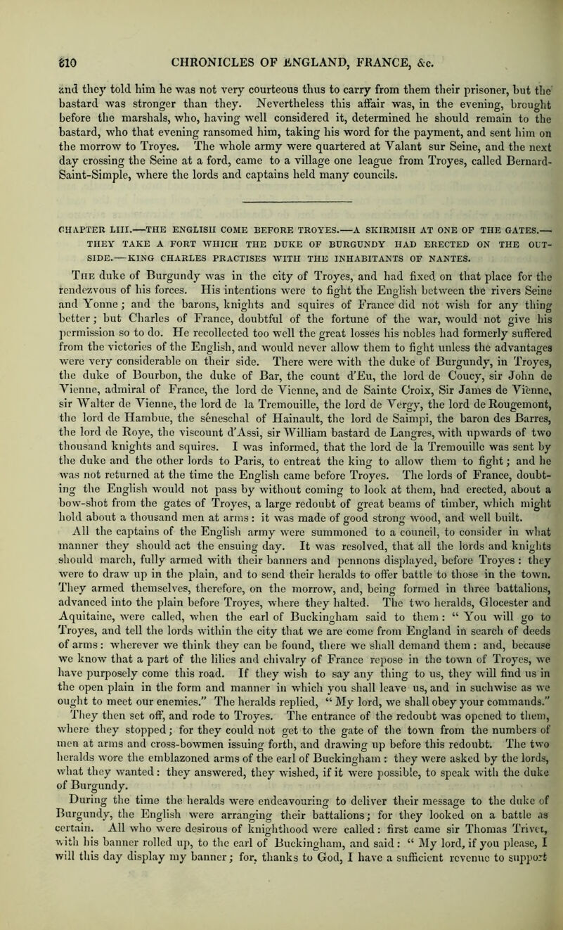 iiiid they told him he was not very courteous thus to carry from them their prisoner, hut tlic bastard was stronger than they. Nevertheless this affair was, in the evening, brought before the marshals, who, having well considered it, determined he should remain to the bastard, who that evening ransomed him, taking his word for the payment, and sent him on the morrow to Troyes. The whole army were quartered at Valant sur Seine, and the next day crossing the Seine at a ford, came to a village one league from Troyes, called Bernard- Saint-Simple, where the lords and captains held many councils. CHAPTER LIII. THE ENGLISH COME BEFORE TROYES.—A SKIRMISH AT ONE OF THE GATES.— THEY TAKE A FORT WHICH THE DUKE OF BURGUNDY HAD ERECTED ON THE OUT- SIDE. KING CHARLES PRACTISES WITH THE INHABITANTS OF NANTES. The duke of Burgundy was in the city of Troyes, and had fixed on that place for tlio rendezvous of his forces. His intentions were to fig-ht the English between the rivers Seine and Yonne; and the barons, knights and squires of France did not wish for any thing better; but Charles of France, doubtful of the fortune of the war, would not give his permission so to do. He recollected too well the great losses his nobles had formerly suffered from the victories of the English, and would never allow them to fight unless the advantages were very considerable on their side. There were with the duke of Burgundy, in Troyes, the duke of Bourbon, the duke of Bar, the count d’Eu, the lord de Coucy, sir John do Vienne, admiral of France, the lord de Vienne, and de Sainte Croix, Sir James de Vifenne, sir AValter de Vienne, the lord de la Tremouille, the lord de Vergy, the lord de Rougemont, the lord de Hambue, the seneschal of Hainault, the lord de Saimpi, the baron des Barres, the lord de Roye, the viscount d’Assi, sir William bastard de Langres, with upwards of two thousand knights and squires. I was informed, that the lord de la Tremouille was sent by the duke and the other lords to Paris, to entreat the king to allow them to fight; and he was not returned at the time the English came before Troyes. The lords of France, doubt- ing the English would not pass by without coming to look at them, had erected, about a bow-shot from the gates of Troyes, a large redoubt of great beams of timber, which might hold about a thousand men at arms: it was made of good strong wood, and well built. All the captains of the English army were summoned to a council, to consider in what manner they should act the ensuing day. It was resolved, that all the lords and knights should march, fully armed with their banners and pennons displayed, before Troyes : they were to draw up in the plain, and to send their heralds to offer battle to those in the town. They armed themselves, therefore, on the morrow, and, being formed in three battalions, advanced into the plain before Troyes, where they halted. The two heralds, Glocester and Aquitaine, were called, when the earl of Buckingham said to them : “ You will go to Troyes, and tell the lords within the city that we are come from England in search of deeds of arms: wherever we think they can be found, there we shall demand them : and, because we know that a part of the lilies and chivalry of France repose in the town of Troyes, wc have purposely come this road. If they wish to say any thing to us, they will find us in the open plain in the form and manner in which you shall leave us, and in suchwisc as we ought to meet our enemies.” The heralds replied, “ My lord, we shall obey your commands.” Tliey then set off, and rode to Troyes. The entrance of the redoubt was opened to them, where they stopped; for they could not get to the gate of the town from the numbers of men at arms and cross-bowmen issuing forth, and drawing up before this redoubt. The two heralds wore the emblazoned arms of the earl of Buckingham : they were asked by the lords, what they wanted: they answered, they wished, if it were possible, to speak with the duke of Burgundy. During the time the heralds were endeavouring to deliver their message to the duke of Burgundy, the English were arranging their battalions; for they looked on a battle as certain. All who were desirous of knighthood were called: first came sir Thomas Trivn, with his banner rolled up, to the earl of Buckingham, and said: “ My lord, if you jdease, I