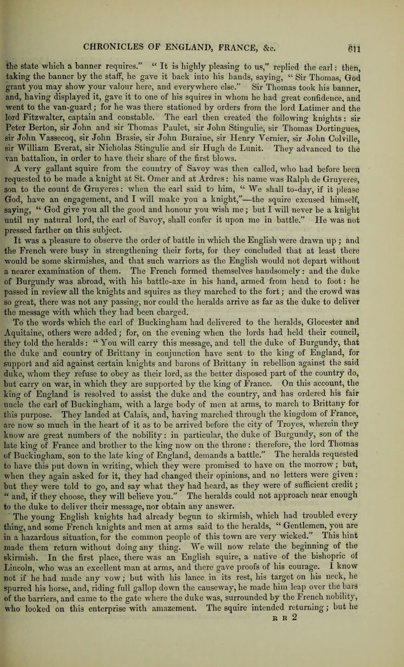 the state which a banner requires.” “ It is highly pleasing to us,” replied the carl: then, taking the banner by the staff, he gave it back into his hands, saying, “ Sir Thomas, God grant you may show your valour here, and everywhere else.” Sir Thomas took his banner, and, having displayed it, gave it to one of his squires in whom he had great confidence, and went to the van-guard; for he was there stationed by orders from the lord Latimer and the lord Fitzwalter, captain and constable. The earl then created the following knights: sir Peter Berton, sir John and sir Thomas Paulet, sir John Stingulie, sir Thomas Dortingues, sir John Vassecoq, sir John Brasie, sir John Buraine, sir Henry Vernier, sir John Colville, sir William Everat, sir Nicholas Stingulie and sir Hugh de Limit. They advanced to the van battalion, in order to have their share of the first blows. A very gallant squire from the country of Savoy was then called, who had before been requested to be made a knight at St. Omer and at Ardres: his name was Ralph de Gruyeres, son to the count de Gruyeres: when the earl said to him, “ We shall to-day, if it please God, have an engagement, and I will make you a knight,”—the squire excused himself, saying, “ God give you all the good and honour you wish me; but I will never be a knight until my natural lord, the earl of Savoy, shall confer it upon me in battle.” He was not pressed farther on this subject. It was a pleasure to observe the order of battle in which the English were drawn up ; and the French were busy in strengthening their forts, for they concluded that at least there would be some skirmishes, and that such warriors as the English would not depart without a nearer examination of them. The French formed themselves handsomely: and the duke of Burgundy was abroad, w'ith his battle-axe in his hand, armed from head to foot: he passed in review all the knights and squires as they marched to the fort; and the crowd was so great, there was not any passing, nor could the heralds arrive as far as the duke to deliver the message with which they had been charged. To the words which the earl of Buckingham had delivered to the heralds, Glocester and Aquitaine, others were added; for, on the evening when the lords had held their council, they told the heralds: “You will carry this message, and tell the duke of Burgundy, that the duke and country of Brittany in conjunction have sent to the king of England, for support and aid against certain knights and barons of Brittany in rebellion against the said duke, v/hom they refuse to obey as their lord, as the better disposed part of the country do, but carry on war, in which they are supported by the king of Franco. On this account, the king of England is resolved to assist the duke and the country, and has ordered his fair uncle the earl of Buckingham, with a large body of men at arms, to march to Brittany for this purpose. They landed at Calais, and, having marched through the kingdom of France, arc now so much in the heart of it as to be arrived before the city of Troyes, wherein they know are great numbers of the nobility: in particular, the duke of Burgundy, son of the late king of France and brother to the king now on the throne: therefoi'e, the lord Thomas of Buckingham, son to the late king of England, demands a battle.” The heralds requested to have this put down in writing, which they were promised to have on the morrow; but, when they again asked for it, they had changed their opinions, and no letters were given: but they were told to go, and say what they had heard, as they were of sufficient credit; “ and, if they choose, they will believe you.” The heralds could not approach near enough to the duke to deliver their message, nor obtain any answer. The young English knights had already begun to skirmish, which had troubled every thing, and some French knights and men at arms said to the heralds, “ Gentlemen, you are in a hazardous situation, for the common people of this town are very wicked.” This hint made them return without doing any thing. We will now relate the beginning of the skirmish. In the first place, there was an English squire, a native of the bishopric of Lincoln, who was an excellent man at arms, and there gave proofs of his courage. I know not if he had made any vow; but with his lance in its rest, his target on his neck, he spurred his horse, and, riding full gallop down the causeway, he made him leap over the bars of the barriers, and came to the gate where the duke was, surrounded by the French nobilit)', who looked on this enterprise with amazement. The squire intended returning; but he