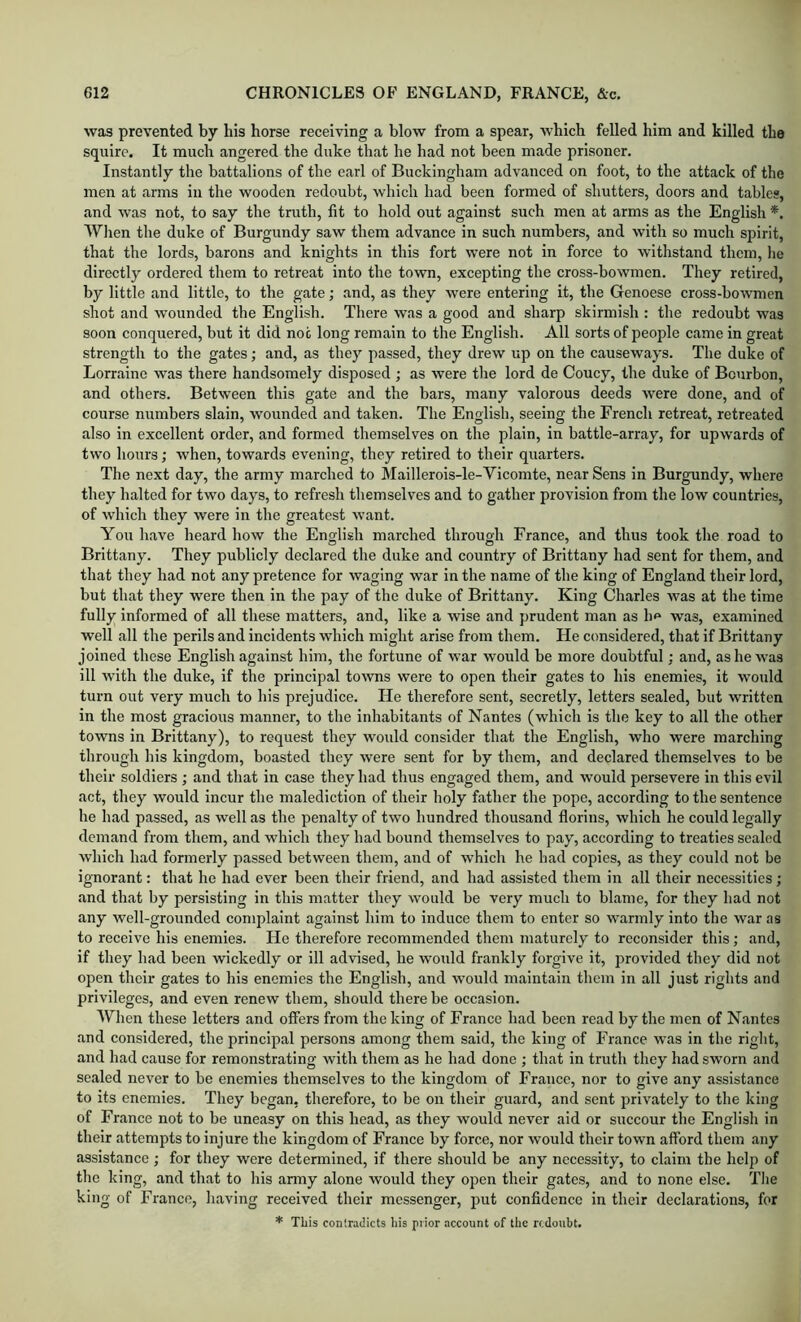 was prevented by his horse receiving a blow from a spear, which felled him and killed the squire. It much angered the duke that he had not been made prisoner. Instantly the battalions of the earl of Buckingham advanced on foot, to the attack of the men at arms in the wooden redoubt, which had been formed of shutters, doors and tables, and was not, to say the truth, fit to hold out against such men at arms as the English *, Wlien the duke of Burgundy saw them advance in such numbers, and with so much spirit, that the lords, barons and knights in this fort were not in force to withstand them, lie directly ordered them to retreat into the town, excepting the cross-bowmen. They retired, by little and little, to the gate; and, as they were entering it, the Genoese cross-bowmen shot and wounded the English. There was a good and sharp skirmish : the redoubt was soon conquered, but it did not long remain to the English. All sorts of people came in great strength to the gates; and, as they passed, they drew up on the causeways. The duke of Lorraine was there handsomely disposed ; as were tlie lord de Coucy, the duke of Bourbon, and others. Between this gate and the bars, many valorous deeds were done, and of course numbers slain, wounded and taken. The English, seeing the French retreat, retreated also in excellent order, and formed themselves on the plain, in battle-array, for upwards of two hours; when, towards evening, they retired to their quarters. The next day, the army marched to Maillerois-le-Vicomte, near Sens in Burgundy, where they halted for two days, to refresh themselves and to gather provision from the low countries, of which they were in the greatest want. You have heard how the English marched through France, and thus took the road to Brittany. They publicly declared the duke and country of Brittany had sent for them, and that they had not any pretence for waging war in the name of the king of England their lord, but that they were then in the pay of the duke of Brittany. King Charles was at the time fully informed of all these matters, and, like a wise and prudent man as h^ was, examined well all the perils and incidents which might arise from them. He considered, that if Brittany joined these English against him, the fortune of war would be more doubtful; and, as he was ill wnth the duke, if the principal towns were to open their gates to his enemies, it would turn out very much to his prejudice. He therefore sent, secretly, letters sealed, but written in the most gracious manner, to the inhabitants of Nantes (which is tlie key to all the other towns in Brittany), to request they would consider that the English, who were marching through his kingdom, boasted they were sent for by them, and declared themselves to be their soldiers ; and that in case they had thus engaged them, and would persevere in this evil act, they would incur the malediction of their holy father the pope, according to the sentence he had passed, as well as the penalty of two hundred thousand florins, which he could legally demand from them, and which they had bound themselves to pay, according to treaties sealed which had formerly passed between them, and of which he had copies, as they could not be ignorant: that he had ever been their friend, and had assisted them in all their necessities; and that by persisting in this matter they would be very much to blame, for they had not any well-grounded complaint against him to induce them to enter so warmly into the war as to receive his enemies. He therefore recommended them maturely to reconsider this; and, if they had been wickedly or ill advised, he would frankly forgive it, provided they did not open their gates to his enemies the English, and would maintain them in all just rights and privileges, and even renew them, should there be occasion. AVlien these letters and offers from the king of France had been read by the men of Nantes and considered, the principal persons among them said, the king of France was in the right, and had cause for remonstrating with them as he had done ; that in truth they had sworn and sealed never to be enemies themselves to the kingdom of France, nor to give any assistance to its enemies. They began, therefore, to be on their guard, and sent privately to the king of France not to be uneasy on this head, as they would never aid or succour the English in their attempts to injure the kingdom of France by force, nor would their town afford them any assistance ; for they were determined, if there should be any necessity, to claim the help of the king, and that to his anny alone would they open their gates, and to none else. The king of France, having received their messenger, put confidence in their declarations, for * This contradicts Iiis prior account of the redoubt.