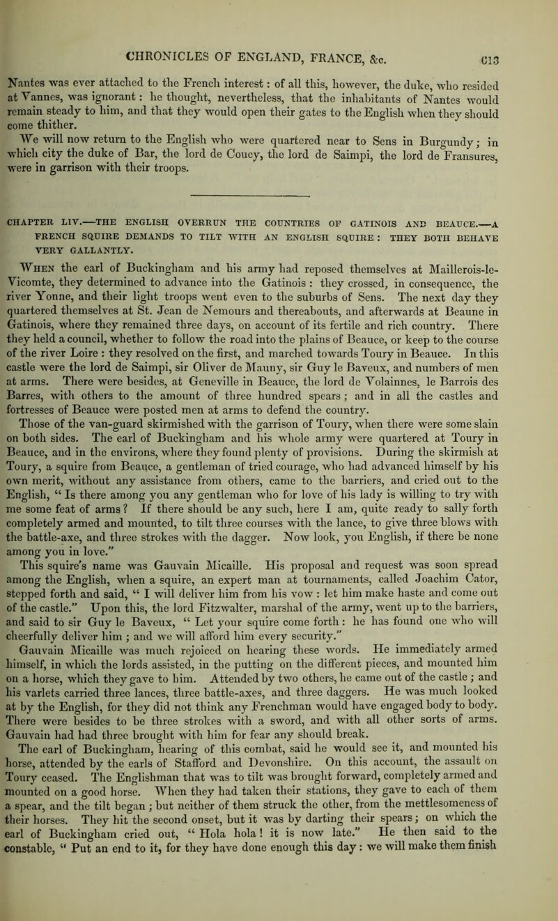 Nantes was ever attached to the French interest: of all this, however, the duke, who resided at Vannes, was ignorant: he thought, nevertheless, that the inhabitants of Nantes would remain steady to him, and that they would open their gates to the English when they should come thither. We will now return to the English who were quartered near to Sens in Burgundy; in which city the duke of Bar, the lord de Coucy, the lord de Saimpi, the lord de Fransures, were in garrison with their troops. CHAPTER LIV. THE ENGLISH OVERRUN THE COUNTRIES OF GATINOIS AND BEAUCE A FRENCH SQUIRE DEMANDS TO TILT WITH AN ENGLISH SQUIRE : THEY BOTH BEHAVE VERY GALLANTLY. When the earl of Buckingham and his army had reposed themselves at Maillerois-le- Vicomte, they determined to advance into the Gatinois : they crossed, in consequence, the river Yonne, and their light troops went even to the suburbs of Sens. The next day they quartered themselves at St. Jean de Nemours and thereabouts, and afterwards at Beaune in Gatinois, where they remained three days, on account of its fertile and rich country. There they held a council, whether to follow the road into the plains of Beauce, or keep to the course of the river Loire : they resolved on the first, and marched towards Toury in Beauce. In this castle were the lord de Saimpi, sir Oliver de Mauny, sir Guy le Baveux, and numbers of men at arms. There were besidtis, at Geneville in Beauce, the lord de Yolainnes, le Barrels des Barres, with others to the amount of three hundred spears; and in all the castles and fortresses of Beauce were posted men at arms to defend the country. Those of the van-guard skirmished with the garrison of Toury, wlien there were some slain on both sides. The earl of Buckingham and his whole army were quartered at Toury in Beauce, and in the environs, where they found plenty of provisions. During the skirmish at Toury, a squire from Beauce, a gentleman of tried courage, who had advanced himself by his own merit, without any assistance from others, came to the barriers, and cried out to the English, “ Is there among you any gentleman who for love of his lady is willing to try with me some feat of arms ? If there should be any such, here I am, quite ready to sally forth completely armed and mounted, to tilt three courses with the lance, to give three blows with the battle-axe, and three strokes with the dagger. Now look, you English, if there be none among you in love.” This squire’s name was Gauvain Micaille. His proposal and request was soon spread among the English, when a squire, an expert man at tournaments, called Joachim Cator, stepped forth and said, “ I will deliver him from his vow : let him make haste and come out of the castle.” Upon this, the lord Fitzwalter, marshal of the army, went up to the barriers, and said to sir Guy le Baveux, “ Let your squire come forth; he has found one who will cheerfully deliver him ; and we will afford him every security.” Gauvain Micaille was much rejoiced on hearing these words. He immediately armed liimself, in which the lords assisted, in the putting on the different pieces, and mounted him on a horse, which they gave to him. Attended by two others, he came out of the castle ; and his varlets carried three lances, three battle-axes, and three daggers. He was much looked at by the English, for they did not think any Frenchman would have engaged body to body. There were besides to be three strokes with a sword, and with all other sorts of arms. Gauvain had had three brought with him for fear any should break. The earl of Buckingham, hearing of this combat, said he would see it, and mounted his horse, attended by the earls of Stafford and Devonshire. On this account, the assault on Toury ceased. The Englishman that was to tilt was brought forward, completely armed and mounted on a good horse. When they had taken their stations, they gave to each of them a spear, and the tilt began ; but neither of them struck the other, from the mettlesomeness of their horses. They hit the second onset, but it was by darting their spears; on which the earl of Buckingham cried out, “ Hola hola ! it is now late.” He then said to the constable, “ Put an end to it) for they have done enough this day: we will make them finish