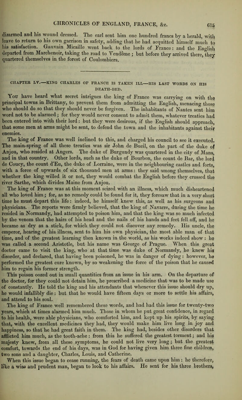 cliaarmed and his wound dressed. The earl sent him one hundred francs by a herald, with leave to return to his own garrison in safety, adding that he had acquitted himself mucli to his satisfaction. Gauvain Micaille went back to the lords of France: and the English departed from Marchenoir, taking the road to Vendome ; but before they arrived there, they quartered themselves in the forest of Coulombiers. CHAPTER LV. KING CHARLES OP FRANCE IS TAKEN ILL HIS LAST WORDS ON HIS DEATH-BED. You have heard what secret intrigues the king of France was carrying on with the principal towns in Brittany, to prevent them from admitting the English, menacing those who should do so that they should never be forgiven. The inhabitants of Nantes sent liim word not to be alarmed; for they would never consent to admit them, whatever treaties had been entered into with their lord: but they were desirous, if the English should approach, that some men at arms might be sent, to defend the town and the inhabitants against their enemies. The king of France was well inclined to this, and charged his council to see it executed. The main-spring of all these treaties was sir John de Bueil, on the part of the duke of Anjou, who resided at Angers. The duke of Burgundy was quartered in the city of Mans, and in that country. Other lords, such as the duke of Bourbon, the count de Bar, the lord de Coucy, the count d’Eu, the duke of Lorraine, were in the neighbouring castles and forts, with a force of upwards of six thousand men at arms: they said among themselves, that whether the king willed it or not, they would combat the English before they crossed the river Sarthe, which divides Maine from Anjou. The king of France was at this moment seized with an illness, which much disheartened all who loved him; for, as no remedy could be found for it, they foresaw that in a very short time he must depart this life: indeed, he himself knew this, as well as his surgeons and physicians. The reports were firmly believed, that the king of Navarre, during the time he resided in Normandy, had attempted to poison him, and that the king was so much infected by the venom that the hairs of his head and the nails of his hands and feet fell off, and he became as dry as a stick, for which they could not discover any remedy. His uncle, the emperor, hearing of his illness, sent to him his own physician, the most able man of that time, and of the greatest learning then known in the world, as his works indeed show : ho was called a second Aristotle, but his name was George of Prague. When this great doctor came to visit the king, who at that time was duke of Normandy, he knew his disorder, and declared, that having been poisoned, he was in danger of dying : however, ho performed the greatest cure known, by so weakening the force of the poison that he caused him to regain his former strength. This poison oozed out in small quantities from an issue in his arm. On the departure of the doctor, for they could not detain him, he prescribed a medicine that was to be made use of constantly. He told the king and his attendants that whenever this issue should dry up, he would infallibly die; but that he would have fifteen days or more to settle his afiairs, and attend to his soul. The king of France well remembered these words, and had had this issue for twenty-two years, which at times alarmed him much. Those in whom he put great confidence, in regard to his health, were able physicians, who comforted him, and kept up his spirits, by saying that, with tlie excellent medicines they had, they would make him live long in joy and happiness, so that he had great faith in them. The king had, besides other disorders that afflicted him much, as the tooth-ache: from this he suffered the greatest torment; and his majesty knew, from all these symptoms, he could not live very long; but the greatest comfort, towards the end of his days, was in God for having given him three fine children, two sons and a daughter, Charles, Louis, and Catherine. When this issue began to cease running, the fears of death came upon him : he therefore, like a wise and prudent man, began to look to his affairs. He sent for his three brothers,