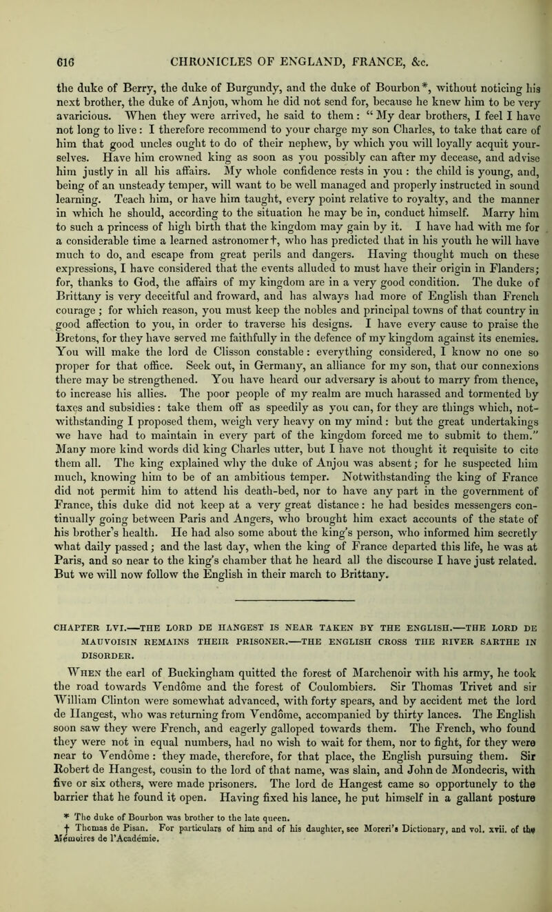 the duke of Berry, the duke of Burgundy, and tlie duke of Bourbon*, without noticing his next brother, the duke of Anjou, whom he did not send for, because he knew him to be very avaricious. When they were arrived, he said to them: “ My dear brothers, 1 feel I have not long to live: I therefore recommend to your charge my son Charles, to take that care of him that good uncles ought to do of their nephew, by which you will loyally acquit your- selves. Have him crowned king as soon as you possibly can after my decease, and advise him justly in all his affairs. My whole confidence rests in you : tlie child is young, and, being of an unsteady temper, will want to be well managed and properly instructed in sound learning. Teach him, or have him taught, every point relative to royalty, and the manner in which he should, according to the situation he may be in, conduct himself. Marry him to such a princess of high birth that the kingdom may gain by it. I have had with me for a considerable time a learned astronomer t, who has predicted that in his youth he will have much to do, and escape from great perils and dangers. Having thought much on these expressions, I have considered that the events alluded to must have their origin in Flanders; for, thanks to God, the affairs of my kingdom are in a very good condition. The duke of Brittany is very deceitful and froward, and has always had more of English than French courage ; for which reason, you must keep the nobles and principal towns of that country in good affection to you, in order to traverse his designs. I have every cause to praise the Bretons, for they have served me faithfully in the defence of my kingdom against its enemies. You will make the lord de Clisson constable: everything considered, I know no one so proper for that office. Seek out. In Germany, an alliance for my son, that our connexions there may be strengthened. You have heard our adversary is about to marry from thence, to increase his allies. The poor people of my realm are much harassed and tormented by taxes and subsidies: take them off as speedily as you can, for they are things which, not- withstanding I proposed them, weigh very heavy on my mind: but the great undertakings we have had to maintain in every part of the kingdom forced me to submit to them.” Many more kind words did king Charles utter, but I have not thought it requisite to cite them all. The king explained why the duke of Anjou was absent; for he suspected him much, knowing him to be of an ambitious temper. Notwithstanding the king of France did not permit him to attend his death-bed, nor to have any part in the government of France, this duke did not keep at a very great distance: he had besides messengers con- tinually going between Paris and Angers, who brought him exact accounts of the state of his brother’s health. He had also some about the king’s person, who informed him secretly what daily passed; and the last day, when the king of France departed this life, he was at Paris, and so near to the king’s chamber that he heard all the discourse I have just related. But we will now follow the English in their march to Brittany. CHAPTER LVI. THE LORD DE HANGEST IS NEAR TAKEN BY THE ENGLISH. THE LORD DE MAIIVOISIN REMAINS THEIR PRISONER. THE ENGLISH CROSS THE RIVER SARTHE IN DISORDER. When the earl of Buckingham quitted the forest of Marchenoir with his army, he took the road towards Vendome and the forest of Coulombiers. Sir Thomas Trivet and sir William Clinton were somewhat advanced, with forty spears, and by accident met the lord de Hangest, who was returning from Vendome, accompanied by thirty lances. The English soon saw they were French, and eagerly galloped towards them. The French, who found they were not in equal numbers, had no wish to wait for them, nor to fight, for they were near to Vendome : they made, therefore, for that place, the English pursuing them. Sir Robert de Hangest, cousin to the lord of that name, was slain, and Johnde Mondecris, with five or six others, were made prisoners. The lord de Hangest came so opportunely to the barrier that he found it open. Having fixed his lance, he put himself in a gallant posture The duke of Bourbon was brother to tbe late queen. j- Thomas de Pisan. For particulars of him and of his daughter, see Moreri’s Dictionary, and vol. xvii. of thv Memoires de I’Academie.