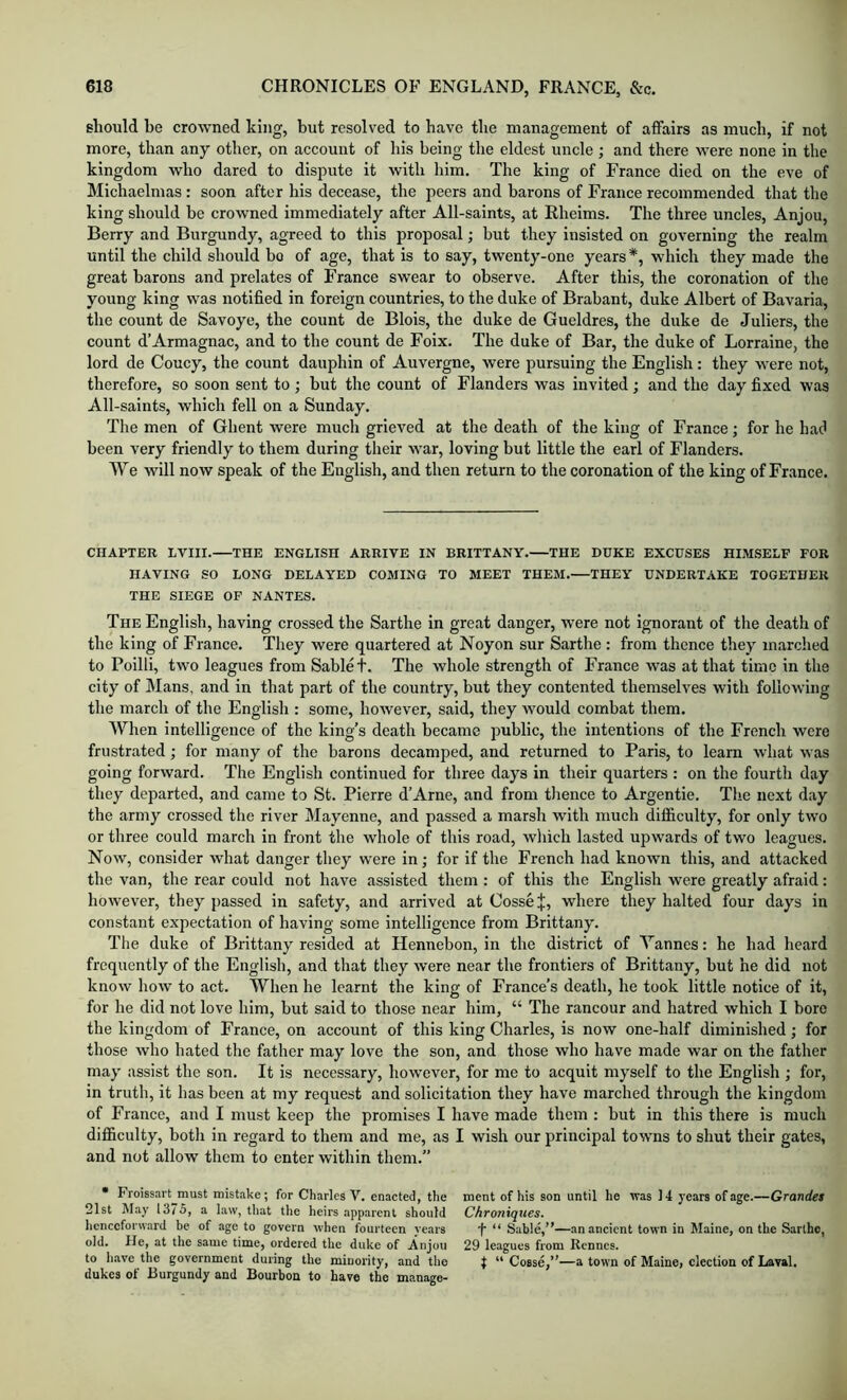 should be crowned king, but resolved to have the management of affairs as much, if not more, than any other, on account of his being the eldest uncle ; and there were none in the kingdom who dared to dispute it with him. The king of France died on the eve of Michaelmas: soon after his decease, the peers and barons of France recommended that the king should be crowned immediately after All-saints, at Rheims. The three uncles, Anjou, Berry and Burgundy, agreed to this proposal; but they insisted on governing the realm until the child should bo of age, that is to say, twenty-one years *, which they made the great barons and prelates of France swear to observe. After this, the coronation of the young king was notified in foreign countries, to the duke of Brabant, duke Albert of Bavaria, the count de Savoye, the count de Blois, the duke de Gueldres, the duke de Juliers, the count d’Armagnac, and to the count de Foix. The duke of Bar, the duke of Lorraine, the lord de Coucy, the count dauphin of Auvergne, were pursuing the English: they were not, therefore, so soon sent to ; but the count of Flanders was invited; and the day fixed was All-saints, which fell on a Sunday. The men of Ghent were much grieved at the death of the king of France; for he had been very friendly to them during their war, loving but little the earl of Flanders. We will now speak of the English, and then return to the coronation of the king of France. CHAPTER LVIII. THE ENGLISH ARRIVE IN BRITTANY. THE DUKE EXCUSES HIMSELF FOR HAVING SO LONG DELAYED COMING TO MEET THEM. THEY UNDERTAKE TOGETHER THE SIEGE OF NANTES. The English, having crossed the Sarthe in great danger, were not ignorant of the death of the king of France. They were quartered at Noyon sur Sarthe : from thence they marched to Poilli, two leagues from Sable t. The whole strength of France was at that time in the city of Mans, and in that part of the country, but they contented themselves with following the march of the Englisli: some, however, said, they would combat them. When intelligence of the king’s death became public, the intentions of the French were frustrated; for many of the barons decamped, and returned to Paris, to learn what was going forward. The English continued for three days in their quarters : on the fourth day they departed, and came to St. Pierre d’Arne, and from thence to Argentic. The next day the army crossed the river Mayenne, and passed a marsh with much difficulty, for only two or three could march in front the whole of this road, which lasted upwards of two leagues. Now, consider what danger they were in; for if the French had known this, and attacked the van, the rear could not have assisted them : of this the English were greatly afraid: however, they passed in safety, and arrived at Cossej:, where they halted four days in constant expectation of having some intelligence from Brittany. The duke of Brittany resided at Hennebon, in the district of Yannes: he had heard frequently of the English, and that they were near the frontiers of Brittany, but he did not know how to act. When he learnt the king of France’s death, he took little notice of it, for he did not love him, but said to those near him, “ The rancour and hatred which I bore the kingdom of France, on account of this king Charles, is now one-half diminished; for those who hated the father may love the son, and those who have made war on the father may assist the son. It is necessary, however, for me to acquit myself to the English ; for, in truth, it has been at my request and solicitation they have marched through the kingdom of France, and I must keep the promises I have made them : but in this there is much difficulty, both in regard to them and me, as I wish our principal towns to shut their gates, and not allow them to enter within them. • Froissart^must mistake; for Charles V. enacted, the 21st hlay 13/5, a law, that the heirs apparent should licnccforward be of .age to govern when fourteen years old. He, at the same time, ordered the duke of Anjou to have the government during the minority, and the dukes of Burgundy and Bourbon to have the manage- ment of his son until he was 14 years of age.—Grandet Chroniques. f “ Sable,”—an ancient town in Maine, on the Sarthe, 29 leagues from Rennes. t “ Cosse,”—a town of Maine, election of Laval.