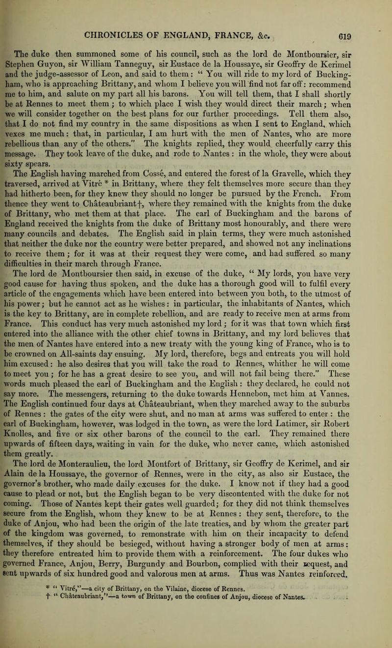 Tlie duke then summoned some of liis council, such as the lord de Montboursier, sir Stephen Guyon, sir William Tanneguy, sir Eustace de la Houssaye, sir GeofiFry de Kerimel and the judge-assessor of Leon, and said to them : “You will ride to my lord of Bucking- ham, who is approaching Brittany, and whom I believe you will find not far oft’: recommend me to him, and salute on my part all his barons. You will tell them, that I shall shortly be at Rennes to meet them ; to which place I wish they would direct their march; when we will consider together on the best plans for our further proceedings. Tell them also, that I do not find my country in the same dispositions as when I sent to England, which vexes me much: that, in particular, I am hurt with the men of Nantes, who are more rebellious than any of the others.” The knights replied, they w'ould cheerfully carry this message. They took leave of the duke, and rode to Nantes : in the whole, they were about sixty spears. The English having marched from Cosse, and entered the forest of la Gravelle, which they traversed, arrived at Vitre * in Brittany, where they felt themselves more secure than they had hitherto been, for they knew they should no longer be pursued by the French. From thence they went to Chateaubiiantf, where they remained with the knights from the duke of Brittany, who met them at that place. The earl of Buckingham and the barons of England received the knights from tlie duke of Brittany most honourably, and there were many councils and debates. The English said in plain terms, they were much astonished that neither the duke nor the country were better prepared, and showed not any inclinations to receive them ; for it was at their request they were come, and had suffered so many difficulties in their march through France. The lord de Montboursier then said, in excuse of the duke, “ My lords, you have very good cause for having thus spoken, and the duke has a thorough good will to fulfil every article of the engagements which have been entered into between you both, to the utmost of his power; but he cannot act as he wishes: in particular, the inhabitants of Nantes, which is the key to Brittany, are in complete rebellion, and are ready to receive men at arms from France. This conduct has very much astonished my lord ; for it was that town which first entered into the alliance with the other chief towns in Brittany, and my lord believes that the men of Nantes have entered into a new treaty with the young king of France, who is to be crowned on All-saints day ensuing. My lord, therefore, begs and entreats you will hold him excused : he also desires that you will take the road to Rennes, whither he will come to meet you ; for he has a great desire to see you, and will not fail being there.” These words much pleased the earl of Buckingham and the English : they declared, he could not say more. The messengers, returning to the duke towards Hennebon, met him at Yannes. The English continued four days at Chateaubriant, when they marched away to the suburbs of Rennes : the gates of the city were shut, and no man at arms was suffered to enter : the earl of Buckingham, however, was lodged in the town, as were the lord Latimer, sir Robert Knolles, and five or six other barons of the council to the earl. They remained there upwards of fifteen days, waiting in vain for the duke, who never came, which astonished them greatly. The lord de Monteraulieu, the lord Montfort of Brittany, sir Geoffry de Kerimel, and sir Alain de la Houssaye, the governor of Rennes, were in the city, as also sir Eustace, the governor’s brother, who made daily excuses for the duke. I know not if they had a good cause to plead or not, but the English began to be very discontented with the duke for not coming. Those of Nantes kept their gates well guarded; for they did not think themselves secure from the English, whom they knew to be at Rennes; they sent, therefore, to the duke of Anjou, who had been the origin of the late treaties, and by whom the greater part of the kingdom was governed, to remonstrate with him on their incapacity to defend themselves, if they should be besieged, without having a stronger body of men at arms: they therefore entreated him to provide them with a reinforcement. The four dukes who governed France, Anjou, Berry, Burgundy and Bourbon, complied with their Bequest, and sent upwards of six hundred good and valorous men at arms. Thus was Nantes reinforced. * “ Vitrd,”—a city of Brittany, on the Vilaine, diocese of Rennes. + “ Cliateaubriant,”—a town of Brittany, on the confines of Anjou, diocese of Nantes.