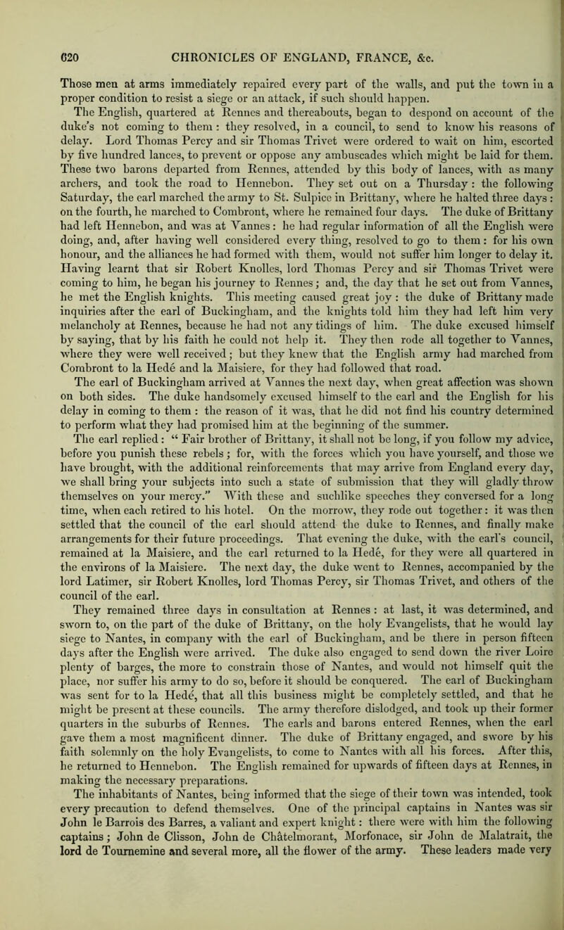 Those men at arms immediately repaired every part of the walls, and put the town iii a proper condition to resist a siege or an attack, if such should happen. The English, quartered at Rennes and thereabouts, began to despond on account of tlie duke’s not coming to them : they resolved, in a council, to send to know his reasons of delay. Lord Thomas Percy and sir Thomas Trivet were ordered to wait on him, escorted by five hundred lances, to prevent or oppose any ambuscades which might be laid for them. These two barons departed from Rennes, attended by this body of lances, with as many archers, and took the road to Ilennebon. They set out on a Thursday : the following Saturday, the earl marched the army to St. Sulpice in Brittany, where he halted three days : on the fourth, he marched to Combront, where he remained four days. The duke of Brittany had left Hennebon, and was at Vannes: he had regular information of all the English were doing, and, after having well considered every thing, resolved to go to them: for his own honour, and the alliances he had formed with them, would not suffer him longer to delay it. Having learnt that sir Robert Knolles, lord Thomas Percy and sir Thomas Trivet were coming to him, he began his journey to Rennes; and, the day that he set out from Vannes, he met the English knights. This meeting caused great joy : the duke of Brittany made inquiries after the earl of Buckingham, and the knights told him they had left him very melancholy at Rennes, because he had not any tidings of him. The duke excused liimself by saying, that by his faith he could not help it. They then rode all together to Vannes, where they were well received ; but they knew that the English army had marched from Combront to la Hede and la Maisiere, for they had followed that road. The earl of Buckingham arrived at Vannes the next day, when great affection was shown on both sides. The duke handsomely excused himself to the earl and the English for his delay in coming to them : the reason of it was, that he did not find his country determined to perform what they had promised him at the beginning of the summer. The earl replied: “ Fair brother of Brittany, it shall not be long, if you follow my advice, before you punish these rebels; for, with the forces which you have yourself, and those we have brought, with the additional reinforcements that may arrive from England every day, we shall bring your subjects into such a state of submission that they will gladly throw themselves on your mercy.” With these and suchlike speeches they conversed for a long time, when each retired to his hotel. On the morrow, they rode out together: it was then settled that the council of the earl should attend the duke to Rennes, and finally make arrangements for their future proceedings. That evening the duke, with the earl's council, remained at la Maisiere, and the earl returned to la Hede, for they were all quartered in the environs of la Maisiere. The next day, the duke went to Rennes, accompanied by the lord Latimer, sir Robert Knolles, lord Thomas Percy, sir Thomas Trivet, and others of the council of the earl. They remained three days in consultation at Rennes : at last, it was determined, and sworn to, on the part of the duke of Brittany, on the holy Evangelists, that he would lay siege to Nantes, in company with the earl of Buckingham, and be tliere in person fifteen days after the English were arrived. The duke also engaged to send down the river Loire plenty of barges, the more to constrain those of Nantes, and would not himself quit the place, nor suffer his army to do so, before it should be conquered. The earl of Buckingham was sent for to la Hede, that all this business might be completely settled, and that he might be present at these councils. The army therefore dislodged, and took up their former quarters in the suburbs of Rennes. The earls and barons entered Rennes, when the earl gave them a most magnificent dinner. The duke of Brittany engaged, and swore by his faith solemnly on the holy Evangelists, to come to Nantes with all his forces. After this, he returned to Hennebon. The English remained for upwards of fifteen days at Rennes, in making the necessary preparations. The inhabitants of Nantes, being informed that the siege of their town was intended, took every precaution to defend themselves. One of the principal captains in Nantes was sir John le Barrois des Barres, a valiant and expert knight: there were with him the following captains; John de Clisson, John de ChMelmorant, Morfonace, sir John de Malatrait, the lord de Toumemine and several more, all the flower of the army. These leaders made very