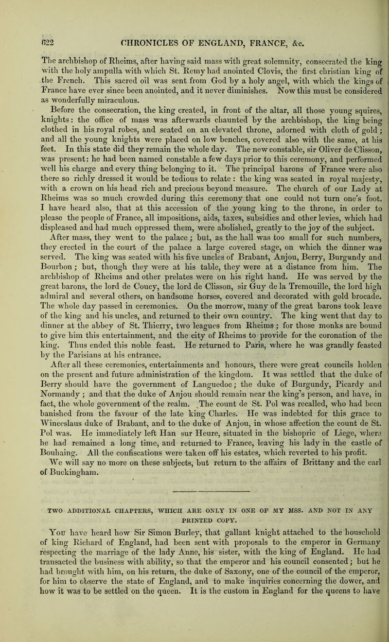 Tlie archbishop of Rheims, after having said mass-with great solemnity, consecrated the king with tlie holy ampulla with which St. Remyhad anointed Clovis, the first Christian king of the French. This sacred oil was sent from God hy a holy angel, with which the kings of France have ever since been anointed, and it never diminishes. Now this must be considered as wonderfully miraculous. Before the consecration, the king created, in front of the altar, all those young squires, knights: the office of mass was afterwards chaunted by the archbishop, the king being clothed in his royal robes, and seated on an elevated throne, adorned with cloth of gold; and all the young knights were placed on low benches, covered also with the same, at his feet. In this state did they remain the whole day. The new constable, sir Oliver de Clisson, was present: he had been named constable a few days prior to this ceremony, and performed well his charge and every thing belonging to it. The principal barons of France were also there so richly dressed it would be tedious to relate : the king was seated in royal majesty, with a crown on his head rich and precious beyond measure. The church of our Lady at Rlieims was so much crowded during this ceremony that one could not turn one’s foot. I liave heard also, that at this accession of the young king to the throne, in order to please the people of France, all impositions, aids, taxes, subsidies and other levies, which had displeased and had much oppressed them, were abolished, greatly to the joy of the subject. After mass, they went to the palace; but, as the hall was too small for such numbers, they erected in the court of the palace a large covered stage, on which the dinner was served. The king was seated with his five uncles of Brabant, Anjou, Berry, Burgundy and Bourbon; but, though they were at his table, they were at a distance from him. The archbishop of Rheims and other prelates were on his right hand. He was served by the great barons, the lord de Coucy, the lord de Clisson, sir Guy de la Tremouille, the lord high admiral and several others, on handsome horses, covered and decorated with gold brocade. The whole day passed in ceremonies. On the morrow, many of the great barons took leave of tlie king and his uncles, and returned to their own country. The king went that day to dinner at the abbey of St. Thierry, two leagues from Rheims ; for those monks are bound to give him this entertainment, and the city of Rheims to provide for the coronation of the king. Thus ended this noble feast. He returned to Paris, where he was grandly feasted by the Parisians at his entrance. After all these ceremonies, entertainments and honours, there were great councils holden on the present and future administration of the kingdom. It was settled that the duke of Berry should have the government of Languedoc; the duke of Burgundy, Picardy and Normandy ; and that the duke of Anjou should remain near the king’s person, and liave, in fact, the whole government of the realm. ,The count de St. Pol was recalled, who had been banished from the favour of the late king Charles. He was indebted for this grace to Winceslaus duke of Brabant, and to the duke of Anjou, in whose affection the count de St. Pol was. He immediately left Han sur Heure, situated in the bishopric of Liege, where he had remained a long time, and returned to France, leaving his lady in the castle of Boxdiaing. All the confiscations were taken off his estates, which reverted to his profit. We will say no more on these subjects, but return to the affairs of Brittany and the earl of Buckingham. TWO ADDITIONAL CHAPTERS, WHICH ARE ONLY IN ONE OP MY MSS. AND NOT IN ANY PRINTED COPY. You have hoard how Sir Simon Burley, that gallant knight attached to the household of king Richard of England, had been sent with proposals to the emperor in Germany respecting the marriage of the lady Anne, his sister, with the king of England. He had transacted the busine.ss with ability, so that the emperor and his council consented; but he had brought with him, on his return, the duke of Saxony, one of the council of the emperor, for him to observe the state of England, and to make inquiries concerning the dower, and how it was to be settled on the queen. It is the custom in England for the queens to have