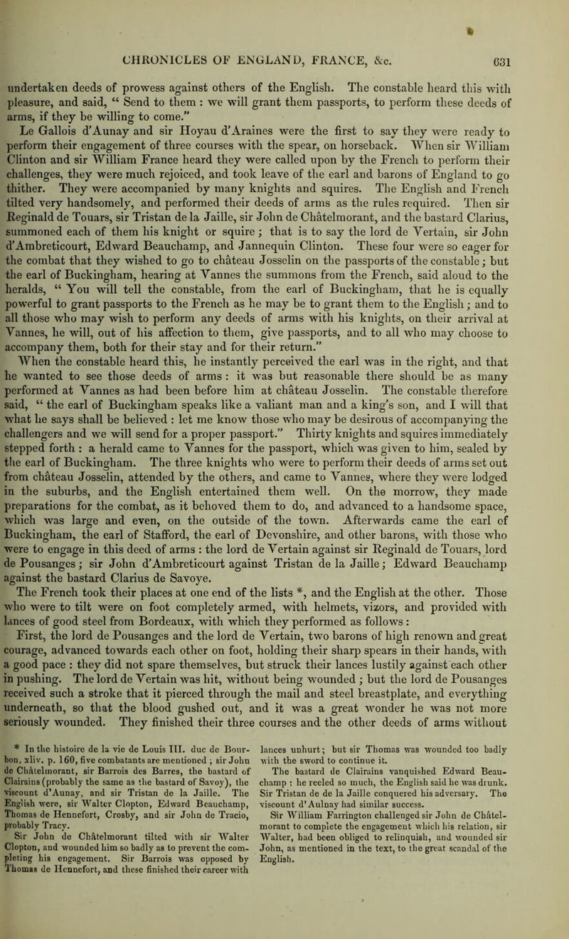 undertaken deeds of prowess against others of the English. The constable heard this with pleasure, and said, “ Send to them : we will grant them passports, to perform these deeds of arms, if they be willing to come.” Le Gallois d’Aunay and sir Hoyau d’Araines were the first to say they were ready to perform their engagement of three courses with the spear, on horseback. When sir William Clinton and sir William France heard they were called upon by the French to perform their challenges, they were much rejoiced, and took leave of the earl and barons of England to go thither. They were accompanied by many knights and squires. The English and French tilted very handsomely, and performed their deeds of arms as the rules required. Then sir Reginald de Touars, sir Tristan de la Jaille, sir John de Chatelmorant, and the bastard Clarius, summoned each of them his knight or squire ; that is to say the lord de Vertaiu, sir John d’Ambreticourt, Edward Beauchamp, and Jannequin Clinton. These four were so eager for the combat that they wished to go to chateau Josselin on the passports of the constable; but the earl of Buckingham, hearing at Vannes the summons from the French, said aloud to the heralds, “ You will tell the constable, from the earl of Buckingham, that he is equally powerful to grant passports to the French as he may be to grant them to the English; and to all those who may wish to perform any deeds of arms with his knights, on their arrival at Vannes, he will, out of his affection to them, give passports, and to all who may choose to accompany them, both for their stay and for their return.” When the constable heard this, he instantly perceived the earl was in the right, and that he wanted to see those deeds of arms : it was but reasonable there should be as many performed at Vannes as had been before him at chateau Josselin. The constable therefore .said, “ the earl of Buckingham speaks like a valiant man and a king’s son, and I will that what he says shall be believed : let me know those who may be desirous of accompanying the challengers and we will send for a proper passport.” Thirty knights and squires immediately stepped forth : a herald came to Vannes for the passport, which was given to him, sealed by tlie earl of Buckingham. The three knights who were to perform their deeds of arms set out from chateau Josselin, attended by the others, and came to Vannes, where they were lodged in the suburbs, and the English entertained them well. On the morrow, they made preparations for the combat, as it behoved them to do, and advanced to a handsome space, which was large and even, on the outside of the town. Afterwards came the earl of Buckingham, the earl of Stafford, the earl of Devonshire, and other barons, with those who were to engage in this deed of arms : the lord de Vertain against sir Reginald de Touars, lord de Pousanges; sir John d’Ambreticourt against Tristan de la Jaille j Edward Beauchamp against the bastard Clarius de Savoye. The French took their places at one end of the lists *, and the English at the other. Those who were to tilt were on foot completely armed, with helmets, vizors, and provided with lances of good steel from Bordeaux, with which they performed as follows : First, the lord de Pousanges and the lord de Vertain, two barons of high renown and great courage, advanced towards each other on foot, holding their sharp spears in their hands, with a good pace : they did not spare themselves, but struck their lances lustily against each other in pushing. The lord de Vertain was hit, without being wounded ; but the lord de Pousanges received such a stroke that it pierced through the mail and steel breastplate, and everything underneath, so that the blood gushed out, and it was a great wonder he was not more seriously wounded. They finished their three courses and the other deeds of arms without * In tlio histoirc de la vie de Louis HI. due de Bour- bon. xliv. p. 160, five combatants are mentioned ; sir John de Chatelmorant, sir Barrois dcs Barres, the bastard of Clairains (probably the same as the b.astard of Savoy), the viscount d’Aunay, and sir Tristan de la Jaille. The English were, sir Walter Clopton, Edward Beauchamp, Thomas de Hennefort, Crosby, and sir John de Tracio, probably Tracy. Sir John de ChAtelmorant tilted with sir Walter Clopton, and wounded him so badly as to prevent the com- pleting his engitgement. Sir Barrois w'as opposed by Thomas de Hennefort, and these finished their c.areer with lances unhurt; but sir Thomas was w’ounded too badly with the sword to continue it. The bastard de Clairains vanquished Edward Beau- champ : he reeled so much, the English said he wasdiunk. Sir Tristan de de la Jaille conquered his adversary. The viscount d’Aulnayhad similar success. Sir William Farrington challenged sir John de Chatel- morant to complete the engagement which his relation, sir Walter, had been obliged to relinquish, and wounded sir John, as mentioned in the text, to the great scandal of the English.