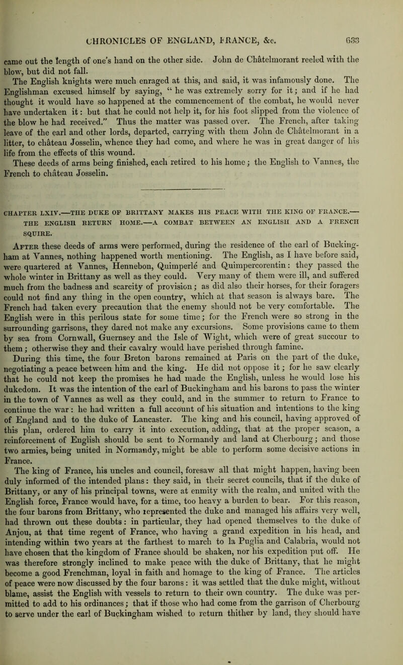 came out the length of one’s hand on the other side. John de Chatelmorant reeled with the blow, but did not fall. The English knights were much enraged at this, and said, it was infamously done. The Englishman excused himself by saying, “ he was extremely sorry for it; and if he had thought it would have so happened at the commencement of the combat, he would never have undertaken it: but that he could not help it, for his foot .slipped from the violence of the blow he had received.” Thus the matter was passed over. The French, after taking- leave of the earl and other lords, departed, carrying with them John de Cliatelmorant in a litter, to chateau Josselin, Avhence they had come, and where he was in great danger of his life from the effects of this wound. These deeds of arms being finished, each retired to his home; the English to Vannes, the French to chateau Josselin. CHAPTER LXIV. THE DUKE OF BRITTANY MAKES HIS PEACE WITH THE KING OF FRANCE. THE ENGLISH RETURN HOME. A COMBAT BETWEEN AN ENGLISH AND A FRENCH SQUIRE. After these deeds of arms were performed, during the residence of the earl of Bucking- ham at Vannes, nothing happened worth mentioning. The English, as I have before said, were quartered at Vannes, Hennebon, Quimperle and Quimpercorentin: they passed the whole winter in Brittany as well as they could. Very many of them were ill, and suffered much from the badness and scarcity of provision; as did also their horses, for their foragers could not find any thing in the open country, which at that season is always bare. The French had taken every precaution that the enemy should not be very comfortable. The English were in this perilous state for some time; for the French were so strong in the surrounding garrisons, they dared not make any excursions. Some provisions came to them by sea from Cornwall, Guernsey and the Isle of Wight, which were of great succour to them; otherwise they and their cavalry would have perished through famine. During this time, the four Breton barons remained at Paris on the part of the duke, negotiating a peace between him and the king. He did not oppose it; for he saw clearly that he could not keep the promises he had made the English, unless he would lose his dukedom. It was the intention of the earl of Buckingham and his barons to pass the winter in the town of Vannes as well as they could, and in the summer to return to France to continue the war : he had written a full account of his situation and intentions to the king of England and to the duko of Lancaster. The king and his council, having approved of this plan, ordered him to carry it into execution, adding, that at the proper season, a reinforcement of English should be sent to Normandy and land at Cherbourg; and those two armies, being united in Normandy, might be able to perform some decisive actions in France. The king of France, his uncles and council, foresaw all that might happen, having been duly infonned of the intended plans: they said, in their secret councils, that if the duke of Brittany, or any of his principal towns, were at enmity with the realm, and united with the English force, France would have, for a time, too heavy a burden to bear. For this reason, the four barons from Brittany, who represented the duke and managed his affiiirs very well, liad thrown out these doubts: in particular, they had opened themselves to the duke of Anjou, at that time regent of France, who having a grand expedition in his head, and intending within two years at the farthest to march to la Puglia and Calabria, would not have chosen that the kingdom of France should be shaken, nor his expedition put off. He was therefore strongly inclined to make peace with the duke of Brittany, that he might become a good Frenchman, loyal in faith and homage to the king of France. The articles of peace were now discussed by the four barons : it was settled that the duke might, without blame, assist the English with vessels to return to their own country. The duke was per- mitted to add to his ordinances; that if those who had come from the garrison of Cherbourg to serve under the earl of Buckingham wislied to return thither by land, they should have