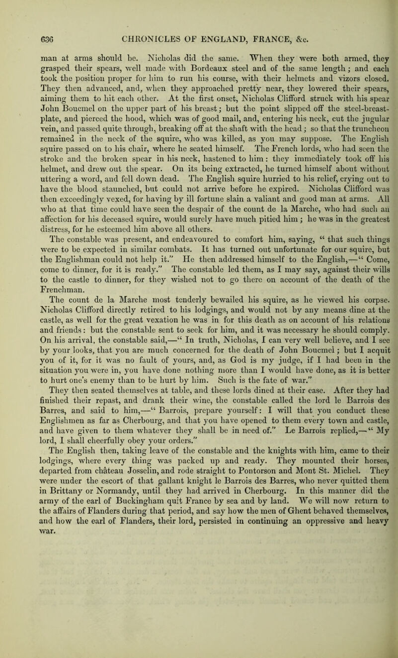 man at arms should be. Nicholas did the same. When they were both armed, they grasped their spears, well made with Bordeaux steel and of the same length; and each took the position proper for him to run his course, with their helmets and vizors closed. They then advanced, and, when they approached pretty near, they lowered their spears, aiming them to hit each other. At the first onset, Nicholas Clifford struck with his spear John Boucmel on the upper part of his breast; but the point slipped off the steel-breast- plate, and pierced the hood, which was of good mail, and, entering his neck, cut the jugular vein, and passed quite through, breaking off at the shaft with the head; so that the truncheon remained in the neck of the squire, who was killed, as you may suppose. The English squire passed on to his chair, where he seated himself. The French lords, who had seen the stroke and the broken spear in his neck, hastened to him: they immediately took off his helmet, and drew out the spear. On its being extracted, he turned himself about without uttering a word, and fell down dead. The English squire hurried to his relief, crying out to have the blood staunched, but could not arrive before he expired. Nicholas Clifford was then exceedingly vexed, for having by ill fortune slain a valiant and good man at arms. All who at that time could have seen the despair of the count de la Marche, who had such an affection for his deceased squire, would surely have much pitied him ; he was in the greatest distress, for he esteemed him above all others. The constable was present, and endeavoured to comfort him, saying, “ that such things were to be expected in similar combats. It has turned out unfortunate for our squire, but the Englishman could not help it.” He then addressed himself to the English,—“ Come, come to dinner, for it is ready.” The constable led them, as I may say, against their wills to the castle to dinner, for they wished not to go there on account of the death of the Frenchman. The count do la Marche most tenderly bewailed his squire, as he viewed his corpse. Nicholas Clifford directly retired to his lodgings, and would not by any means dine at the castle, as well for the great vexation he was in for this death as on account of his relations and friends: but the constable sent to seek for him, and it was necessary he should comply. On his arrival, the constable said,—“ In truth, Nicholas, I can very well believe, and I see by your looks, that you are much concerned for the death of John Boucmel; but I acquit you of it, for it was no fault of yours, and, as God is my judge, if I had been in the situation you were in, you have done nothing more than I would have done, as it is better to hurt one’s enemy than to be hurt by him. Such is the fate of war.” They then seated themselves at table, and these lords dined at their ease. After they had finished their repast, and drank their wine, the constable called the lord le Barrois des Barres, and said to him,—“ Barrois, prepare yourself: I will that you conduct these Englishmen as far as Cherbourg, and that you have opened to them every town and castle, and have given to them whatever they shall be in need of.” Le Barrois replied,— “ My lord, I shall cheerfully obey your orders.” The English then, taking leave of the constable and the knights with him, came to their lodgings, where every thing was packed up and ready. They mounted their horses, departed from chMeau Josselin, and rode straight to Pontorson and Mont St. Michel. They were under the escort of that gallant knight le Barrois des Barres, who never quitted them in Brittany or Normandy, until they had arrived in Cherbourg. In this manner did the army of the earl of Buckingham quit France by sea and by land. We will now return to the affairs of Flanders during that period, and say how the men of Ghent behaved themselvc.s, and how the earl of Flanders, their lord, persisted in continuing an oppressive and heavy Avar.