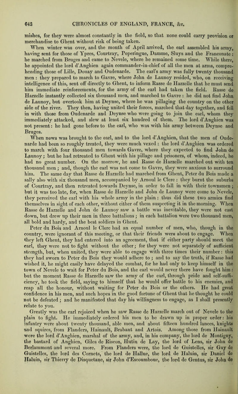 mishes, for they were almost eonstantly in the field, so that none could carry provision or merchandise to Ghent without risk of being taken. When winter was over, and the month of April arrived, the earl assembled his army, having sent for those of Ypres, Courtray, Poperingue, Damme, Sluys and the Franconate : he marched from Bruges and came to Nevele, where he remained some time. While there, he appointed the lord d’Anghien again commander-in-chief of all the men at arms, compre- hending those of Lille, Douay and Oudenarde. The earl’s army was fully twenty thousand men : they prepared to march to Gavre, where John de Launoy resided, who, on receiving intelligence of this, sent off directly to Ghent, to inform Rasse de Harzelle that he must send him immediate reinforcements, for the army of the earl had taken the field. Rasse de Harzelle instantly collected six thousand men, and marched to Gavre : he did not find John de Launoy, but overtook him at Deynse, where he was pillaging the country on the other side of the river. They then, having united their forces, marched that day together, and fell in with those from Oudenarde and Deynse who were going to join the earl, whom they immediately attacked, and slew at least six hundred of them. The lord d’Anghien was not present: he had gone before to the earl, who was with his army between Deynse and Bruges. When news was brought to the earl, and to the lord d’Anghien, that the men of Oude- narde had been so roughly treated, they Avere much vexed : the lord d’Anghien Avas ordered to march with four thousand men towards Gavre, where they expected to find John do Launoy; but he had retreated to Ghent Avith his pillage and prisoners, of whom, indeed, he had no great number. On the morrow, he and Rasse de Harzelle marched out with ten thousand men ; and, though the earl Avas not come to Gavre, they Avere anxious to surround him. The same day that Rasse de Harzelle had marched from Ghent, Peter du Bois made a sally also with six thousand men, accompanied by Arnoul le Clerc : they hurnt the suburbs of Courtray, and then retreated towards Deynse, in order to fall in with their toAvnsmen ; but it Avas too late, for, when Rasse de Harzelle and John de Launoy Avere come to Nevele, they perceived the earl Avith his whole army in the plain : thus did these two armies find themselves In sight of each other, without either of them suspecting It in the morning. When Rasse de Harzelle and John de Launoy saAv a battle was inevitable, they Avere not cast down, but drew up their men in three battalions ; in each battalion Avere two thousand men, all bold and hardy, and the best soldiers in Ghent. Peter du Bois and Arnoul le Clerc had an equal number of men, who, though in the country, were ignorant of this meeting, or that their friends were about to engage. When they left Ghent, they had entered into an agreement, that if either party should meet the earl, they Avere not to fight Avithout the other; for they Avere not separately of sufficient strength, but, when united, they AA'ere able to engage with three times their number: this they had sworn to Peter du Bois they would adhere to ; and to say the truth, if Rasse had wished it, he might easily have delayed the combat, for he had only to keep himself in the town of Nevele to Avait for Peter du Bois, and the earl Avould never there have fought him: but the moment Rasse de Harzelle saw the army of the earl, through pride and self-suffi- ciency, he took the field, saying to himself that he would offer battle to his enemies, and reap all the honour, without waiting for Peter du Bois or the others. He had great confidence in his men, and such hopes in the good fortune of Ghent that bethought he could not be defeated ; and he manifested that day his Avillingness to engage, as I shall presently relate to you. Greatly was the carl rejoiced when he saw Rasse de Harzelle march out of Nevele to the plain to fight. He immediately ordered his men to bo draAvn up in proper order: his infantry Avere about tAventy thousand, able men, and about fifteen hundred lances, knights and squires, from Flanders, Hainault, Brabant and Artois. Among those from Hainaiilt were the lord d’Anghien, marshal of the army, and, in his company, the lord de Montigny, the bastard of Anghien, Giles de Riscon, Hutin de Lay, the lord of Lens, sir John de Berlammont and several more. From Flanders were, the lord de Guistelles, sir Guy de Guistelles, the lord dcs Cornets, the lord de tiallue, the lord de Haluin, sir Daniel de Haluin, sir Thierry de Disquetane, sir John d’Escoumbouc, the lord de Gentus, sir Joha do