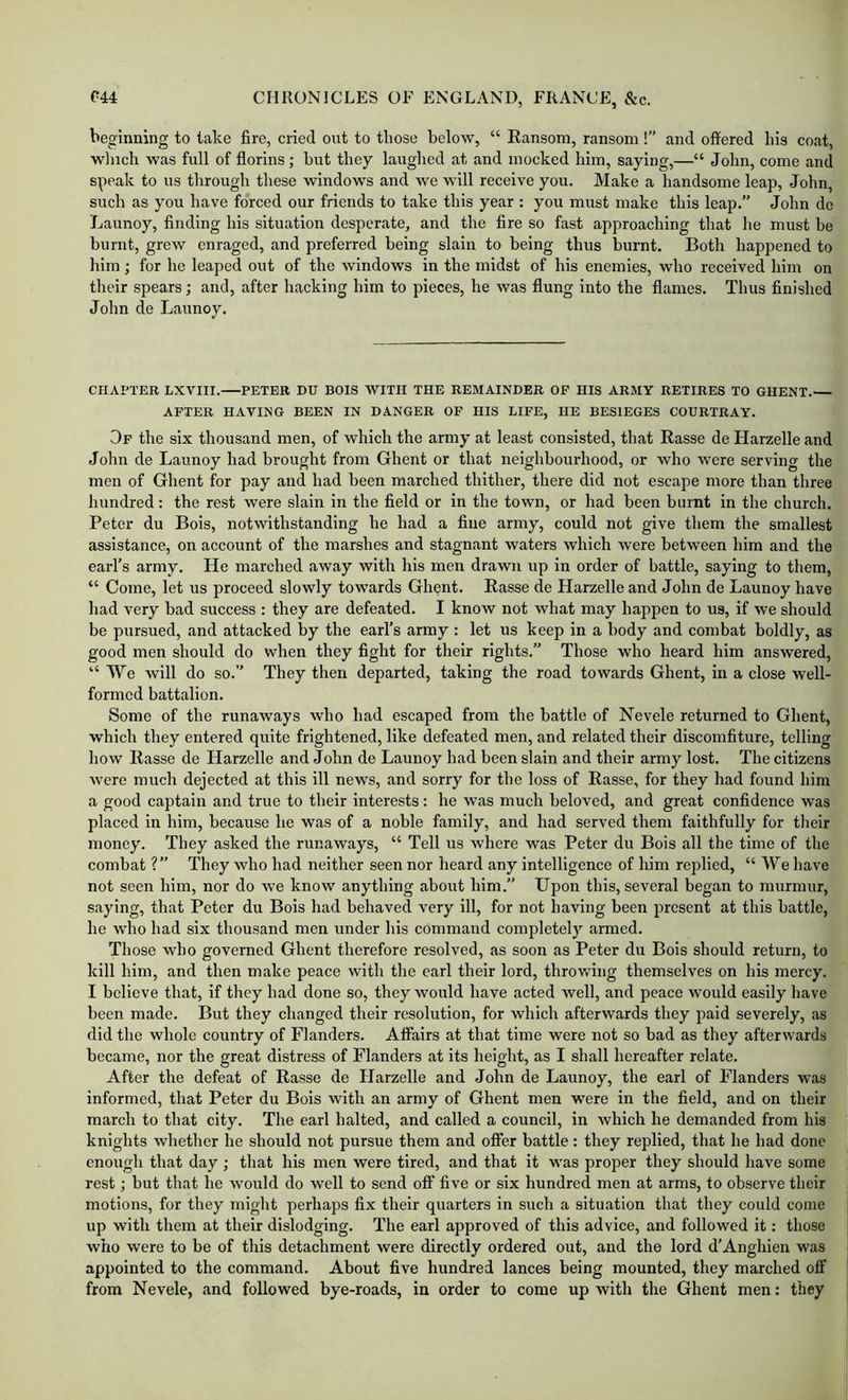 beginning to take fire, cried out to those below, “ Eansom, ransom !” and offered his coat, winch was full of florins; hut they lauglred at and mocked him, saying,—“ John, come and speak to us through these windows and we will receive you. Make a handsome leap, John, such as you have forced our friends to take this year : you must make this leap.” John de Launoy, finding his situation desperate, and the fire so fast approaching that lie must be burnt, grew enraged, and preferred being slain to being thus burnt. Both happened to him; for he leaped out of the windows in the midst of his enemies, who received him on their spears; and, after hacking him to pieces, he was flung into the flames. Thus finished John de Launoy. CHAPTER LXVIII. PETER DU BOIS WITH THE REMAINDER OF HIS ARMY RETIRES TO GHENT.— AFTER HAVING BEEN IN DANGER OF HIS LIFE, HE BESIEGES COURTRAY. Of the six thousand men, of which the army at least consisted, that Basse de Harzelle and John de Launoy had brought from Ghent or that neighbourhood, or who were serving the men of Ghent for pay and had been marched thither, there did not escape more than three hundred: the rest were slain in the field or in the town, or had been burnt in the church. Peter du Bois, notwithstanding he had a fine army, could not give them the smallest assistance, on account of the marshes and stagnant waters which were between him and the earl’s army. He marched away with his men drawn up in order of battle, saying to them, “ Come, let us proceed slowly towards Ghent. Rasse de Harzelle and John de Launoy have had very bad success : they are defeated. I know not what may happen to us, if we should be pursued, and attacked by the earl’s army : let us keep in a body and combat boldly, as good men should do when they fight for their rights.” Those who heard him answered, “We will do so.” They then departed, taking the road towards Ghent, in a close well- formed battalion. Some of the runaways who had escaped from the battle of Nevele returned to Ghent, which they entered quite frightened, like defeated men, and related their discomfiture, telling how Rasse de Harzelle and John de Launoy had been slain and their army lost. The citizens were much dejected at this ill news, and sorry for the loss of Rasse, for they had found him a good captain and true to their interests: he was much beloved, and great confidence was placed in him, because he was of a noble family, and had served them faithfully for tlieir money. They asked the runaways, “ Tell us where was Peter du Bois all the time of the combat ?” They who had neither seen nor heard any intelligence of him replied, “ We Iiave not seen him, nor do we know anything about him.” Upon this, several began to murmur, saying, that Peter du Bois had behaved very ill, for not having been present at this battle, he who had six thousand men under his command completely armed. Tliose who governed Ghent therefore resolved, as soon as Peter du Bois should return, to kill him, and then make peace with the earl their lord, throwing themselves on liis mercy. I believe that, if they had done so, they would have acted well, and peace would easily have been made. But they changed their resolution, for which afterwards they paid severely, as did the whole country of Flanders. Affairs at that time were not so bad as they afterwards became, nor the great distress of Flanders at its height, as I shall hereafter relate. After the defeat of Rasse de Harzelle and John de Launoy, the earl of Flanders was informed, that Peter du Bois with an army of Ghent men were in the field, and on their march to that city. The earl halted, and called a council, in which he demanded from his knights whether he should not pursue them and offer battle: they replied, that he had done enough that day ; that his men were tired, and that it was proper they should have some rest; but that he would do well to send off five or six hundred men at arms, to observe their motions, for they might perhaps fix their quarters in such a situation that they could come up with them at their dislodging. The earl approved of this advice, and followed it: those who were to be of this detachment were directly ordered out, and the lord d’Anghien was appointed to the command. About five hundred lances being mounted, they marched off from Nevele, and followed bye-roads, in order to come up with the Ghent men: they