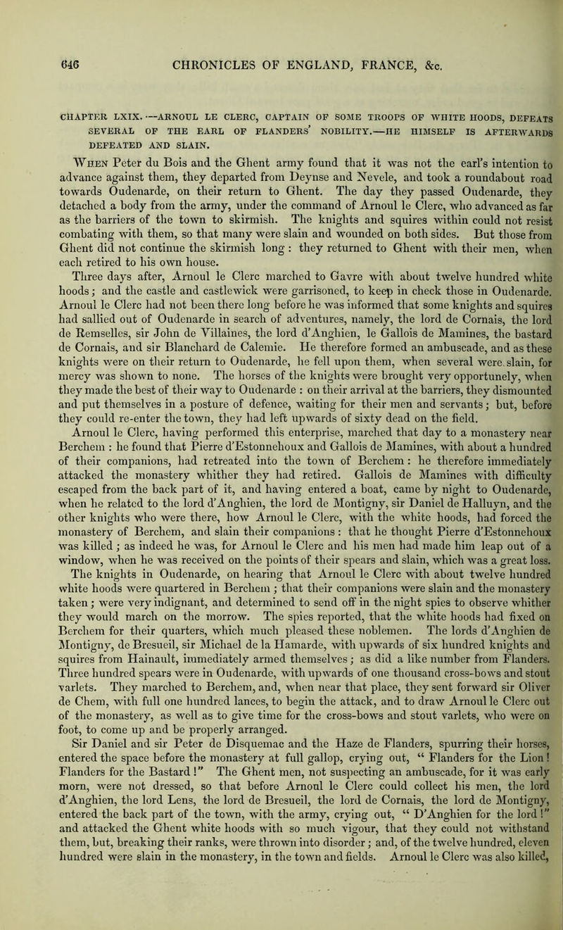 CHAPTER LXIX. —ARNOUL LE CLERC, CAPTAIN OP SOME TROOPS OP WHITE HOODS, DEPEATS SEVERAL OP THE EARL OP PLANDERS’ NOBILITY.—HE HIMSELP IS APTERWARDS DEPEATED AND SLAIN. When Peter du Bois and the Ghent army found that it was not the earl’s Intention to advance against them, they departed from Deynse and Nevele, and took a roundabout road towards Oudenarde, on their return to Ghent. The day they passed Oudenarde, they detached a body from the army, under the command of Arnold le Clerc, who advanced as far as the barriers of the town to skirmish. The knights and squires within could not resist combating with them, so that many were slain and wounded on both sides. But those from Ghent did not continue the skirmish long : they returned to Ghent with their men, when each retired to his own house. Three days after, Arnoul le Clerc marched to Gavre with about twelve hundred white hoods; and the castle and castlewick were garrisoned, to keep in check those in Oudenarde. Arnoul le Clerc had not been there long before he was informed that some knights and squires had sallied out of Oudenarde in search of adventures, namely, the lord de Cornais, the lord de Remselles, sir John de Villaines, the lord d’Anghien, le Gallois de Mamlnes, the bastard de Cornais, and sir Blanchard de Caleniie. He therefore formed an ambuscade, and as these knights were on tlieir return to Oudenarde, he fell upon them, when several were, slain, for mercy was shown to none. The horses of the knights were brought very opportunely, when they made the best of tlieir way to Oudenarde : on their arrival at the barriers, they dismounted and put themselves in a posture of defence, waiting for their men and servants; but, before they could re-enter the town, they had left upwards of sixty dead on the field. Arnoul le Clerc, having performed this enterprise, marched that day to a monastery near Berchem : he found that Pierre d’Estonnehoux and Gallois de Mamines, with about a hundred of their companions, had retreated into the town of Berchem : he therefore immediately attacked the monastery whither they had retired. Gallois de Mamines with difficulty escaped from the back part of it, and having entered a boat, came by night to Oudenarde, when he related to the lord d’Anghien, the lord de Montigny, sir Daniel de Halluyn, and the other knights who were there, how Arnoul le Clerc, with the white hoods, had forced the monastery of Berchem, and slain their companions : that he thought Pierre d’Estonnehoux was killed; as indeed he was, for Arnoul le Clerc and his men had made him leap out of a window, when he was received on the points of their spears and slain, which was a great loss. The knights in Oudenarde, on hearing that Arnoul le Clerc with about twelve hundred white hoods were quartered in Berchem ; that their companions were slain and the monastery taken; were very indignant, and determined to send off in the night spies to observe whither they would march on the morrow. The spies reported, that the white hoods had fixed on Berchem for their quarters, which much pleased these noblemen. The lords d’Anghien de ^Montigny, de Bresueil, sir Michael de la Hamarde, with upwards of six hundred knights and squires from Hainault, immediately armed themselves; as did a like number from Flanders. Three hundred spears were in Oudenarde, with upwards of one thousand cross-bows and stout varlets. They marched to Berchem, and, when near that place, they sent forward sir Oliver de Chem, with full one hundred lances, to begin the attack, and to draw Arnoul le Clerc out of the monastery, as well as to give time for the cross-bows and stout varlets, who were on foot, to come up and be properly arranged. Sir Daniel and sir Peter de Disquemac and the Haze de Flanders, spurring their horses, entered the space before the monastery at full gallop, crying out, “ Flanders for the Lion ! Flanders for the Bastard ! ” The Ghent men, not sus])ecting an ambuscade, for it was early morn, were not dressed, so that before Arnonl le Clerc could collect his men, tlie lord d’Anghien, the lord Lens, the lord de Bresueil, the lord de Cornais, the lord de Montigny, entered the back part of the town, with the army, crying out, “ D’Anghien for the lord !” and attacked the Ghent white hoods with so mucli vigour, that they could not withstand them, but, breaking their ranks, were thrown into disorder; and, of the twelve hundred, eleven hundred were slain in the monastery, in the town and fields. Arnoul le Clerc was also killed,