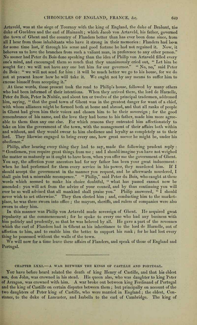 Artaveld, was at the siege of Tonrnay with the king of England, the duke of Brahant, the duke of Gueldres and the earl of Hainault; which Jacob von Artaveld, his father, governed the town of Ghent and the country of Flanders better than has ever been done since, from all I hear from those inhabitants who have it strong in their memories: Flanders had been for some time lost, if through his sense and good fortune he had not regained it. Now, it behoves us to love the branches from such a valiant man, in preference to any other person. No sooner had Peter du Bois done speaking than the idea of Philip von Artaveld filled every one’s mind, and encouraged them so much that they unanimously cried out, “ Let him be sought for: we will not have any one but him for our governor.” “ No, no,” said Peter du Bois: “ we will not send for him : it will he much better we go to his house, for we do not at present know how he will take it. We ought not by any means to suffer him to excuse himself from accepting it.” At these words, those present took the road to Philip’s house, followed by many others who had been informed of their intentions. When they arrived there, the lord de Harzelle, Peter du Bois, Peter la Nuitee, and about ten or twelve of the principal tradesmen, addressed him, saying, “ that the good town of Ghent was in the greatest danger for want of a chief, with whom alliances might be formed both at home and abroad, and that all ranks of peojrle in Ghent had given him their voices and chosen him to be their sovereign ; for the good remembrance of his name, and the love they had borne to his father, made him more agree- able to them than any one else. For wLich reasons they entreated him affectionately to take on him the government of the town, with the management of their affairs both within and without, and they would swear to him obedience and loyalty as completely as to their lord. They likewise engaged to bring every one, how great soever he might be, under his obedience.” Philip, after hearing every thing they had to say, made the following prudent reply: “ Gentlemen, you require gre.at things from me ; and I should imagine yem have not weighed the matter so maturely as it ought to have been, when you offer me the government of Ghent. You say, the affection your ancestors had for my father has been your great inducement: when he had performed for them every service in his power, they murdered him. If I should accept the government in the manner you request, and be afterwards murdered, I shall gain but a miserable recompence.” “ Philip,” said Peter du Bois, who caught at these words which seemed to make his choice doubtful, “ what has passed cannot now be amended: you will act from the advice of your council, and by thus continuing you will ever be so well advised that all mankind shall praise you.” Philip answered, “ I should never wish to act otherwise.” They then elected him ; and, conducting him to the market- place, he was there sworn into office ; the mayors, sheriffs, and rulers of companies were also sworn to obey him. In this manner was Philip von Artaveld made sovereign of Ghent. He acquired great popularity at the commencement; for he spoke to every one who had any business with him politely and prudently, so that he was beloved by all. He gave a part of the revenues which the earl of Flanders had in Ghent as his inheritance to the lord do Flarzelle, out of affection to him, and to enable him the better to support his rank; for he had lost every thing he possessed without the walls of the town. We will now for a time leave these affairs of Flanders, and speak of those of England and Portugal. Cn.VPTER LXXI. A WAR BETWEEN THE KINGS OP CASTILLE AND PORTUGAL. You have before heard related the death of king Henry of Castille, and that his eldest son, don John, was crowned in his stead. His queen also, who was daughter to king Peter of Arraejon, was crowned with him. A war broke out between kintr Ferdinand of Portugal and the king of Castille on certain disputes between them ; but principally on account of the two daughters of Peter king of Castille, who were married in England; the eldest, Con- stance, to the duke of Lancaster, and Isabella to the earl of Cambridge. The king of