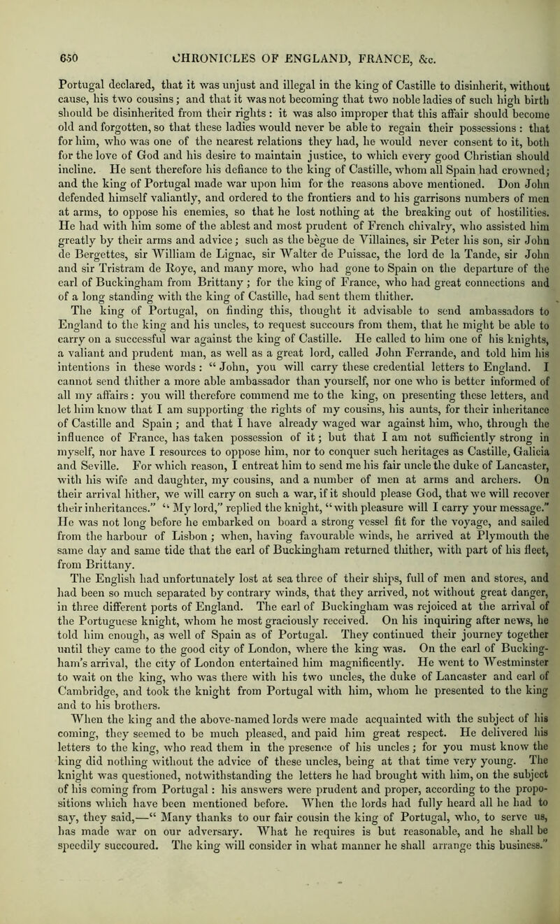 Portugal declared, that it was unjust and illegal in the king of Castille to disinherit, without cause, his two cousins; and that it was not becoming that two noble ladies of such high birth should be disinherited from their rights : it was also improper that this affair should become old and forgotten, so that these ladies would never be able to regain their possessions : that for him, who was one of the nearest relations they had, he would never consent to it, botli for the love of God and his desire to maintain justice, to which every good Christian should incline. He sent therefore his defiance to the king of Castille, whom all Spain had crowned; and the king of Portugal made war upon him for the reasons above mentioned. Don John defended himself valiantly, and ordered to the frontiers and to his garrisons numbers of men at arms, to oppose his enemies, so that he lost nothing at the breaking out of hostilities. He had with him some of the ablest and most prudent of French chivalry, who assisted him greatly by their arms and advice; such as thebegue de Villaines, sir Peter his son, sir Jolm de Bergettes, sir William de Lignac, sir Walter de Puissac, the lord de la Tande, sir John and sir Tristram de Koye, and many more, who had gone to Spain on the departure of the earl of Buckingham from Brittany ; for the king of France, who had great connections and of a long standing with the king of Castille, had sent them thither. The king of Portugal, on finding this, thought it advisable to send ambassadors to England to the king and his uncles, to request succours from them, that he might be able to carry on a successful war against the king of Castille. He called to him one of his knights, a valiant and prudent man, as well as a great lord, called John Ferrande, and told him his intentions in these words : “ John, you will carry these credential letters to England. I cannot send thither a more able ambassador than yourself, nor one who is better informed of all my affairs : you will therefore commend me to the king, on presenting these letters, and let him know that I am supporting the rights of my cousins, his aunts, for their inheritance of Castille and Spain ; and that I have already waged war against him, who, through the influence of France, has taken possession of it; but that I am not sufficiently strong in myself, nor have I resources to oppose him, nor to conquer such heritages as Castille, Galicia and Seville. For which reason, I entreat him to send me his fair uncle the duke of Lancaster, with his wife and daughter, my cousins, and a number of men at arms and archers. On their arrival hither, we will carry on such a war, if it should please God, that we will recover their inheritances.” “ My lord,” replied the knight, “ with pleasure will I carry your message.” He was not long before he embarked on board a strong vessel fit for the voyage, and sailed from the harbour of Lisbon; when, having favourable winds, he arrived at Plymouth the same day and same tide that the earl of Buckingham returned tliither, with part of his fleet, from Brittany. The English had unfortunately lost at sea three of their ships, full of men and stores, and had been so much separated by contrary winds, that they arrived, not without great danger, in three different ports of England. The earl of Buckingham was rejoiced at the arrival of the Portuguese knight, whom he most graciously received. On his inquiring after news, he told him enough, as well of Spain as of Portugal. They continued their journey together until they came to the good city of London, where the king was. On the earl of Bucking- ham’s arrival, the city of London entertained him magnificently. He went to Westminster to wait on the king, who was there with his two uncles, the duke of Lancaster and carl of Cambridge, and took the knight from Portugal with him, whom he presented to the king and to his brothers. When the king and the above-named lords were made acquainted with the subject of his coming, they seemed to be much pleased, and paid him great respect. He delivered his letters to the king, who read them in the presence of his uncles; for you must know the king did nothing without the advice of these uncles, being at that time very young. The knight was questioned, notwithstanding the letters he had brought with him, on the subject of his coming from Portugal: his answers were prudent and proper, according to the propo- sitions which have been mentioned before. When the lords had fully heard all he had to say, they said,—“ Many thanks to our fair cousin the king of Portugal, who, to serve us, has made war on our adversary. What he requires is but reasonable, and he shall be speedily succoured. The king will consider in what manner he shall arrange this business.”