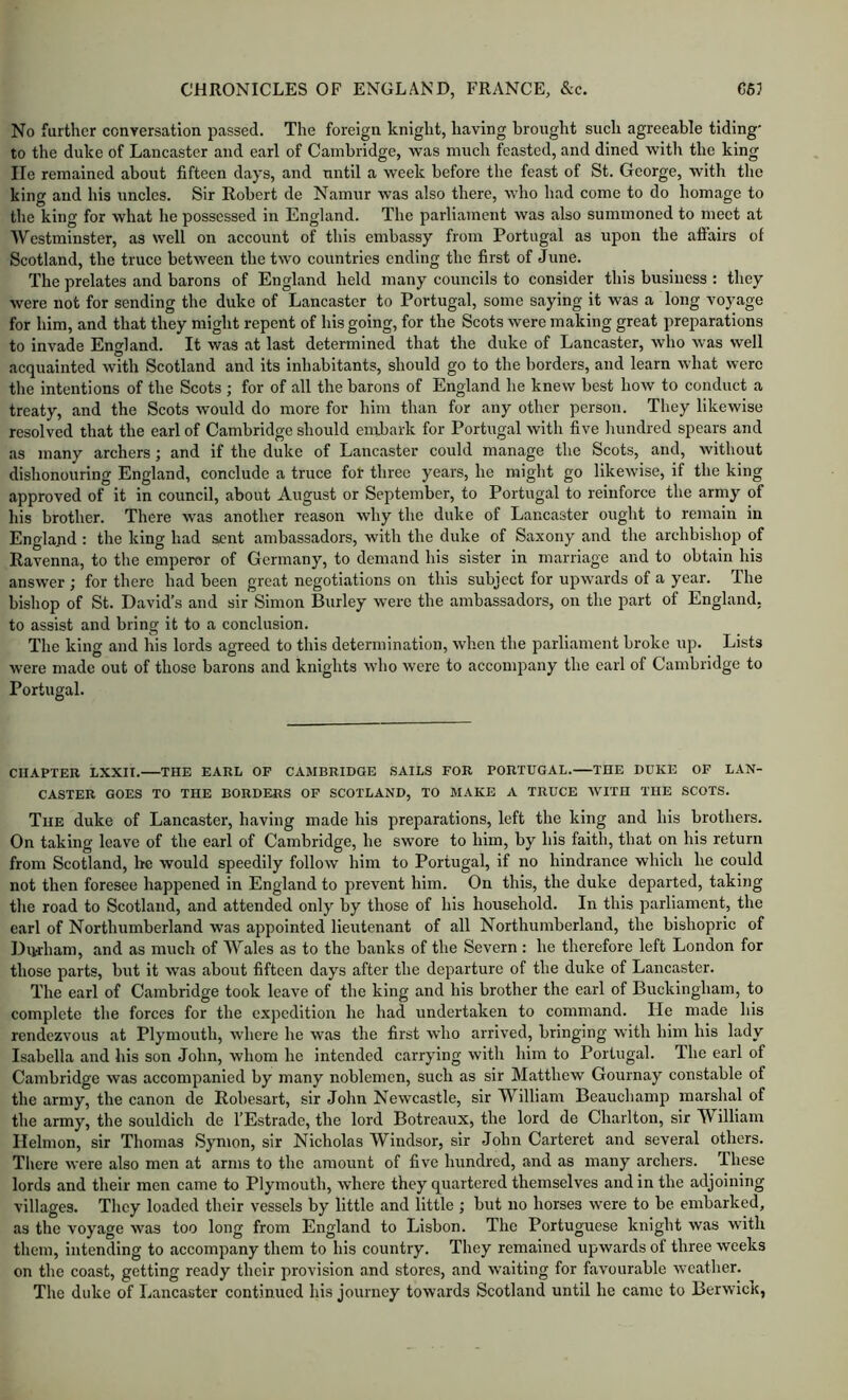 No further conversation passed. The foreign knight, having brought such agreeable tiding' to the duke of Lancaster and earl of Cambridge, was much feasted, and dined with the king lie remained about fifteen days, and until a week before the feast of St. George, with the king and his uncles. Sir Robert de Namur was also there, who had come to do homage to the king for what he possessed in England. The parliament was also summoned to meet at Westminster, as well on account of this embassy from Portugal as upon the affairs of Scotland, the truce between the two countries ending the first of June. The prelates and barons of England held many councils to consider this business : they were not for sending the duke of Lancaster to Portugal, some saying it was a long voyage for him, and that they might repent of his going, for the Scots were making great preparations to invade England. It was at last determined that the duke of Lancaster, who was well acquainted with Scotland and its inhabitants, should go to the borders, and learn what were the intentions of the Scots ; for of all the barons of England he knew best how to conduct a treaty, and the Scots would do more for him than for any other person. They likewise resolved that the earl of Cambridge should embark for Portugal with five hundred spears and as many archers ; and if the duke of Lancaster could manage the Scots, and, without dishonouring England, conclude a truce for three years, he might go likewise, if the king approved of it in council, about August or September, to Portugal to reinforce the army of his brother. There was another reason why the duke of Lancaster ought to remain in England ; the king had sent ambassadors, with the duke of Saxony and the archbishop of Ravenna, to the emperor of Germany, to demand his sister in marriage and to obtain his answer ; for there had been great negotiations on this subject for upwards of a year. The bishop of St. David’s and sir Simon Burley were the ambassadors, on the part of England, to assist and bring it to a conclusion. The king and his lords agreed to this determination, when the parliament broke up. Lists were made out of those barons and knights who were to accompany the earl of Cambridge to Portugal. CHAPTER LXXII. THE EARL OF CAMBRIDGE SAILS FOR PORTUGAL. THE DUKE OF LAN- CASTER GOES TO THE BORDERS OF SCOTLAND, TO MAKE A TRUCE WITH THE SCOTS. The duke of Lancaster, having made his preparations, left the king and his brothers. On taking leave of the earl of Cambridge, he swore to him, by his faith, that on his return from Scotland, he would speedily follow him to Portugal, if no hindrance which he could not then foresee happened in England to prevent him. On this, the duke departed, taking the road to Scotland, and attended only by those of his household. In this parliament, the earl of Northumberland was appointed lieutenant of all Northumberland, the bishopric of Durham, and as much of Wales as to the banks of the Severn : he therefore left London for those parts, but it was about fifteen days after the departure of the duke of Lancaster. The earl of Cambridge took leave of the king and his brother the earl of Buckingham, to complete the forces for the expedition he had undertaken to command. He made his rendezvous at Plymouth, where he was the first who arrived, bringing with him his lady Isabella and his son John, whom he intended carrying with him to Portugal. The earl of Cambridge was accompanied by many noblemen, such as sir Matthew Gournay constable of the army, the canon de Robesart, sir John Newcastle, sir William Beauchamp marshal of the army, the souldich de I’Estrade, the lord Botreaux, the lord de Charlton, sir William Helmon, sir Thomas Symon, sir Nicholas Windsor, sir John Carteret and several others. Tliere were also men at arms to the amount of five hundred, and as many archers. These lords and their men came to Plymouth, where they quartered themselves and in the adjoining villages. They loaded their vessels by little and little ; but no horses were to be embarked, as the voyage was too long from England to Lisbon. The Portuguese knight was with them, intending to accompany them to his country. They remained upwards of three weeks on the coast, getting ready their provision and stores, and waiting for favourable weather. The duke of Lancaster continued his journey towards Scotland until he came to Berwick,