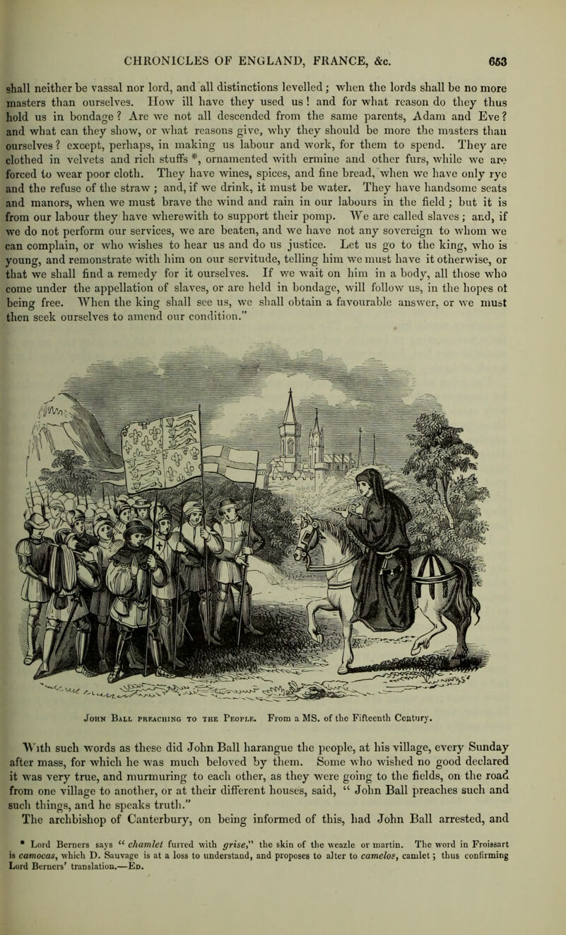 shall neither be vassal nor lord, and all distinctions levelled; when the lords shall be no more masters than ourselves. How ill have they used us ! and for what reason do they thus hold us in bondage ? Are we not all descended from the same parents, Adam and Eve ? and what can they show, or Avhat reasons give, why they should be more the masters than ourselves ? except, perhaps, in making us labour and work, for them to spend. They are clothed in velvets and rich stuffs *, ornamented with ermine and other furs, while we are forced to wear poor cloth. They have wines, spices, and fine bread, when we have only rye and the refuse of the straw ; and, if we drink, it must be water. They have handsome scats and manors, when we must brave the wind and rain in our labours in the field; but it is from our labour they have wherewith to support their pomp. We are called slaves ; and, if we do not perform our services, we are beaten, and we have not any sovereign to whom we can complain, or who wishes to hear us and do us justice. Let us go to the king, who is young, and remonstrate with him on our servitude, telling him we must have it otherwise, or that we shall find a remedy for it ourselves. If we wait on him in a body, all those who come under the appellation of slaves, or are held in bondage, will follow us, in the hopes ot being free. When the king shall see us, we shall obtain a favourable answer, or we must then seek ourselves to amend our condition.” John Ball preaching to the People. From a MS. of tho Fifteenth Century. TVTth such words as these did John Ball harangue the people, at his village, every Sunday after mass, for which he was much beloved by them. Some who wished no good declared it was very true, and murmuring to each other, as they were going to the fields, on the road from one village to another, or at their different houses, said, “ John Ball preaches such and such things, and he speaks truth.” The archbishop of Canterbury, on being informed of this, had John Ball arrested, and • Lord Berners says “ chamlel furred with grise, the skin of the wcazle or martin. Tlie word in Froissart is camocas, which D. Sauvage is at a loss to understand, and proposes to alter to camelos, camlet; thus confirming Lord Berners’ translation.—Ed.