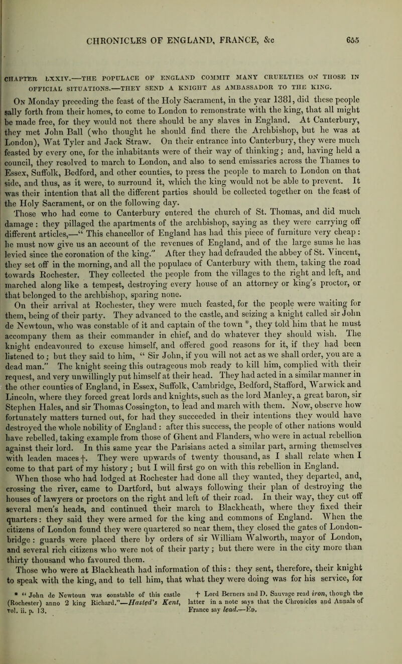 CHAPTBR LXXIV. THE POPULACE OF ENGLAND COMMIT MANY CRUELTIES ON THOSE IN OFFICIAL SITUATIONS. THEY SEND A KNIGHT AS AMBASSADOR TO THE KING. On Monday preceding the feast of the Holy Sacrament, in the year 1381, did these people sally forth from their homes, to come to London to remonstrate with the king, that all might be made free, for they would not there should be any slaves in England. At Canterbury, they met John Ball (who thought he should find there the Archbishop, but he was at London), Wat Tyler and Jack Straw. On their entrance into Canterbury, they were much feasted by every one, for the inhabitants were of their way of thinking; and, having held a council, they resolved to march to London, and also to send emissaries across the Thames to Essex, Suflfolk, Bedford, and other counties, to press the people to march to London on that side, and thus, as it were, to surround it, which the king would not be able to prevent. It was their intention that all the dificrent parties should be collected together on the feast of the Holy Sacrament, or on the following day. Those who had come to Canterbury entered the church of St. Thomas, and did much damage: they pillaged the apartments of the archbishop, saying as they v/erc carrying olf different articles,—“ This chancellor of England has had this piece of furniture very cheap : he must now give us an account of the revenues of England, and of the large sums he has levied since the coronation of the king.^’ After they had defrauded the abbey of St. Vincent, they set off in the morning, and all the populace of Canterbury with them, taking the road towards Rochester. They collected the people from the villages to the riglit and left, and marched along like a tempest, destroying every house of an attorney or king s proctor, or that belonged to the archbishop, sparing none. On their arrival at Rochester, they were much feasted, for the people were waiting for them, being of their party. They advanced to the castle, and seizing a knight called sir John de Newtoun, who was constable of it and captain of the town they told him that he must accompany them as their commander in chief, and do whatever they should wish. Ihe knight endeavoured to excuse himself, and offered good reasons for it, if they had been listened to; but they said to him, “ Sir John, if you will not act as we shall order, you are a dead man.” The knight seeing this outrageous mob ready to kill him, complied w’ith their request, and very unwillingly put himself at their head. They had acted in a similar manner in the other counties of England, in Essex, Suflfolk, Cambridge, Bedford, Stafiord, V arwick and Lincoln, where they forced great lords and knights, such as the lord Manley, a great baron, sir Stephen Hales, and sir Thomas Co.ssington, to lead and march with them. Now, observe how fortunately matters turned out, for had they succeeded in their intentions they w’ould have destroyed the whole nobility of England : after this success, the people of other nations would have rebelled, taking example from those of Ghent and Flanders, who were in actual rebellion against their lord. In this same year the Parisians acted a similar part, arming themselves with leaden maces •!•. They were upwards of twenty thousand, as I shall relate when I come to that part of my history; but I will first go on with this rebellion in England. When those who had lodged at Rochester had done all they wanted, they departed, and, crossing the river, came to Hartford, but always following their plan ot destroying tlm houses of lawyers or proctors on the right and left of their road. In their way, they cut off several men’s heads, and continued their march to Blackheath, where they fixed their quarters: they said they were armed for the king and commons of England. When the citizens of London found they were quartered so near them, they closed the gates of London- bridge : guards were placed there by orders of sir William Walworth, mayor of London, and several rich citizens who were not of their party; but there were in the city more than thirty thousand who favoured them. Those who were at Blackheath had information of this: they sent, therefore, their knight to speak with the king, and to tell him, that what they were doing was for his service, for • “ John (le Newtoun was constable of this castle t Lord Berners and D. Sauvage read iron, though the (Rochester) anno 2 king Richard.”—J/nsfed’s Kent, latter in a note says that the Chronicles and Annals of Tol. ii. p. 13. France say/eorf.—Eo.